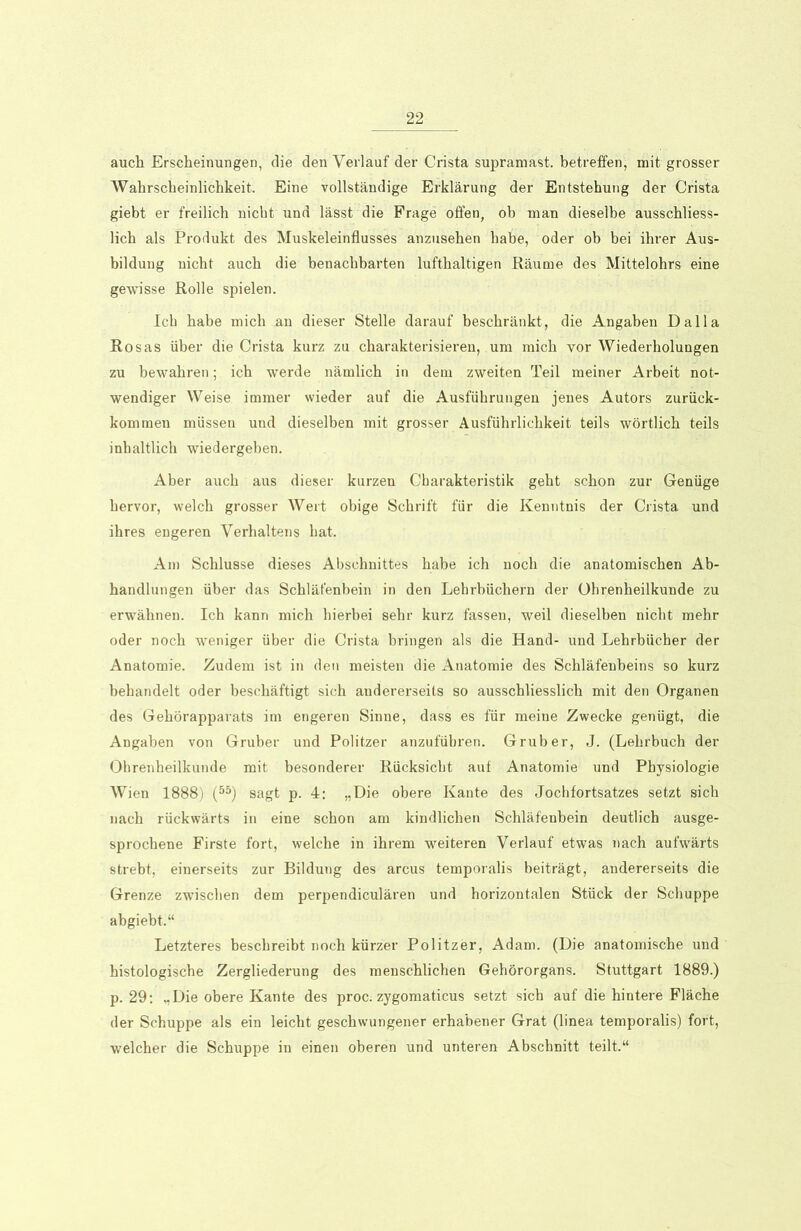 auch Erscheinungen, die den Verlauf der Crista supramast, betreffen, mit grosser Wahrscheinlichkeit. Eine vollständige Erklärung der Entstehung der Crista giebt er freilich nicht und lässt die Frage offen, ob man dieselbe ausschliess- lich als Produkt des Muskeleinflusses anzusehen habe, oder ob bei ihrer Aus- bildung nicht auch die benachbarten lufthaltigen Räume des Mittelohrs eine gewisse Rolle spielen. Ich habe mich an dieser Stelle darauf beschränkt, die Angaben Dalla Rosas über die Crista kurz zu charakterisieren, um mich vor Wiederholungen zu bewahren; ich werde nämlich in dem zweiten Teil meiner Arbeit not- wendiger Weise immer wieder auf die Ausführungen jenes Autors zurück- kommen müssen und dieselben mit grosser Ausführlichkeit teils wörtlich teils inhaltlich wiedergeben. Aber auch aus dieser kurzen Charakteristik geht schon zur Genüge hervor, welch grosser Wert obige Schrift für die Kenntnis der Crista und ihres engeren Verhaltens hat. Am Schlüsse dieses Abschnittes habe ich noch die anatomischen Ab- handlungen über das Schläfenbein in den Lehrbüchern der Ohrenheilkunde zu erwähnen. Ich kann mich hierbei sehr kurz fassen, weil dieselben nicht mehr oder noch weniger über die Crista bringen als die Hand- und Lehrbücher der Anatomie. Zudem ist in den meisten die Anatomie des Schläfenbeins so kurz behandelt oder beschäftigt sich andererseits so ausschliesslich mit den Organen des Gehörapparats im engeren Sinne, dass es für meine Zwecke genügt, die Angaben von Gruber und Politzer anzufübren. Grub er, J. (Lehrbuch der Ohrenheilkunde mit besonderer Rücksicht auf Anatomie und Physiologie Wien 1888) (55) sagt p. 4: „Die obere Kante des Jochfortsatzes setzt sich nach rückwärts in eine schon am kindlichen Schläfenbein deutlich ausge- sprochene Firste fort, welche in ihrem weiteren Verlauf etwas nach aufwärts strebt, einerseits zur Bildung des arcus temporalis beiträgt, andererseits die Grenze zwischen dem perpendiculären und horizontalen Stück der Schuppe abgiebt.“ Letzteres beschreibt noch kürzer Politzer, Adam. (Die anatomische und histologische Zergliederung des menschlichen Gehörorgans. Stuttgart 1889.) p. 29: „Die obere Kante des proc. zygomaticus setzt sich auf die hintere Fläche der Schuppe als ein leicht geschwungener erhabener Grat (linea temporalis) fort, welcher die Schuppe in einen oberen und unteren Abschnitt teilt.“