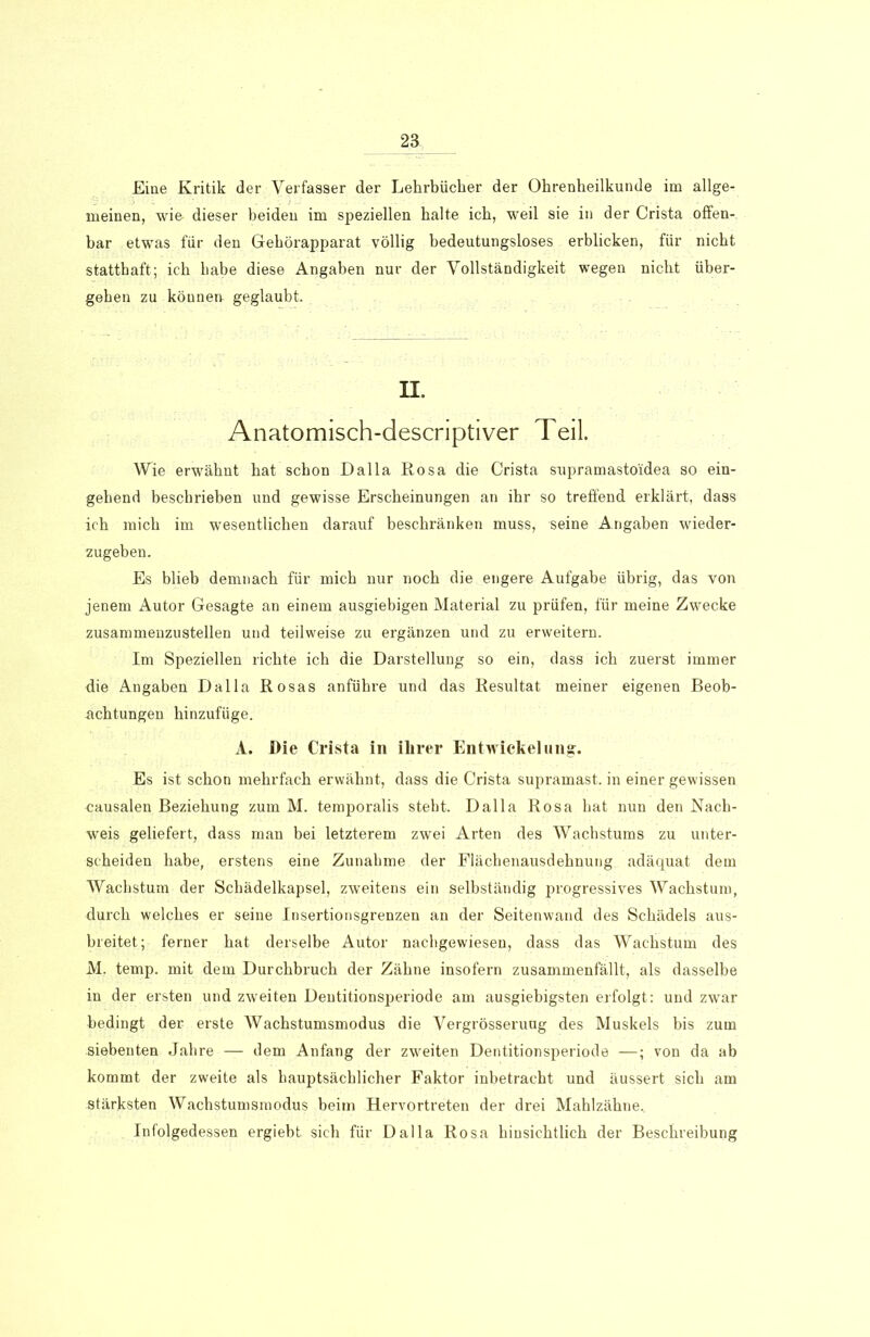 Eine Kritik der Yerfasser der Lehrbücher der Ohrenheilkunde im allge- meinen, wie dieser beiden im speziellen halte ich, weil sie in der Crista offen- bar etwas für den Gehörapparat völlig bedeutungsloses erblicken, für nicht statthaft; ich Labe diese Angaben nur der Vollständigkeit wegen nicht über- gehen zu können geglaubt. II. Anatomisch-descriptiver Teil. Wie erwähnt hat schon Dalla Rosa die Crista supramastoidea so ein- gehend beschrieben und gewisse Erscheinungen an ihr so treffend erklärt, dass ich mich im wesentlichen darauf beschränken muss, seine Angaben wieder- zugeben. Es blieb demnach für mich nur noch die engere Aufgabe übrig, das von jenem Autor Gesagte an einem ausgiebigen Material zu prüfen, für meine Zwecke zusammenzustellen und teilweise zu ergänzen und zu erweitern. Im Speziellen richte ich die Darstellung so ein, dass ich zuerst immer ffie Angaben Dalla Rosas anführe und das Resultat meiner eigenen Beob- achtungen hinzufüge. A. Die Crista in ihrer Entwickelung. Es ist schon mehrfach erwähnt, dass die Crista supramast, in einer gewissen causalen Beziehung zum M. temporalis steht. Dalla Rosa hat nun den Nach- weis geliefert, dass man bei letzterem zwei Arten des Wachstums zu unter- scheiden habe, erstens eine Zunahme der Flächenausdehnung adäquat dem Wachstum der Schädelkapsel, zweitens ein selbständig progressives Wachstum, durch welches er seine Insertionsgrenzen an der Seitenwand des Schädels aus- breitet; ferner hat derselbe Autor nachgewiesen, dass das Wachstum des M. temp. mit dem Durchbruch der Zähne insofern zusammenfällt, als dasselbe in der ersten und zweiten Dentitionsperiode am ausgiebigsten erfolgt: und zwar bedingt der erste Wachstumsmodus die Vergrösseruug des Muskels bis zum siebenten Jahre — dem Anfang der zweiten Dentitionsperiode —; von da ab kommt der zweite als hauptsächlicher Faktor inbetracht und äussert sich am stärksten Wachstumsmodus beim Hervortreten der drei Mahlzähne. Infolgedessen ergiebt. sich für Dalla Rosa hinsichtlich der Beschreibung