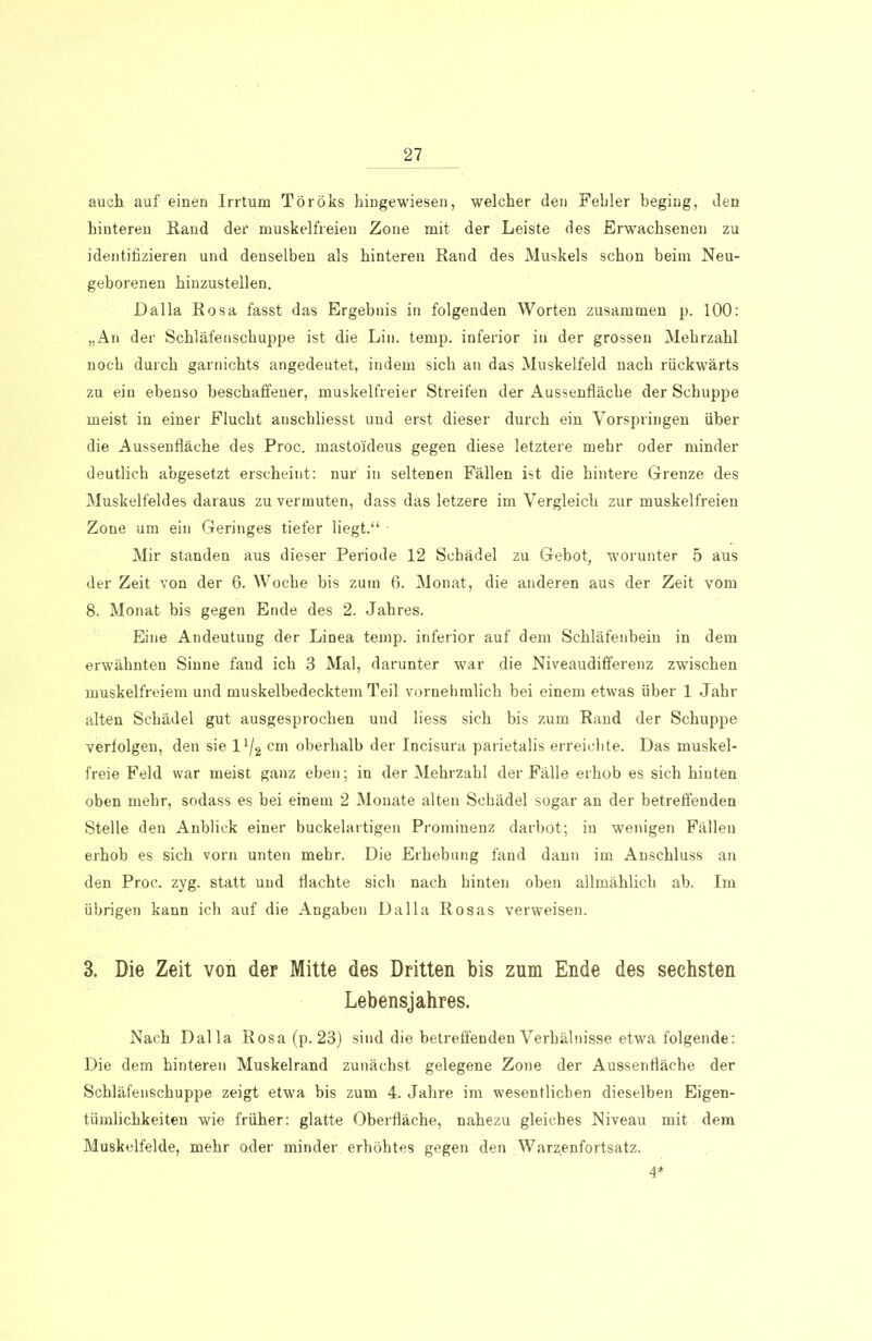 auch auf einen Irrtum Töröks hingewiesen, welcher den Fehler beging, den hinteren Rand der muskelfreien Zone mit der Leiste des Erwachsenen zu identifizieren und denselben als hinteren Rand des Muskels schon beim Neu- geborenen hinzustellen. Dalla Rosa fasst das Ergebnis in folgenden Worten zusammen p. 100: „An der Schläfenschuppe ist die Lin. temp. inferior in der grossen Mehrzahl noch durch garnichts angedeutet, indem sich an das Muskelfeld nach rückwärts zu ein ebenso beschaffener, muskelfreier Streifen der Aussenfläche der Schuppe meist in einer Flucht anschliesst und erst dieser durch ein Vorspringen über die Aussenfläche des Proc. mastoideus gegen diese letztere mehr oder minder deutlich abgesetzt erscheint: nur in seltenen Fällen ist die hintere Grenze des Muskelfeldes daraus zu vermuten, dass das letzere im Vergleich zur muskelfreien Zone um ein Geringes tiefer liegt.“ Mir standen aus dieser Periode 12 Schädel zu Gebot, worunter 5 aus der Zeit von der 6. AVoche bis zum 6. Monat, die anderen aus der Zeit vom 8. Monat bis gegen Ende des 2. Jahres. Eine Andeutung der Linea temp. inferior auf dem Schläfenbein in dem erwähnten Sinne fand ich 3 Mal, darunter war die Niveaudifferenz zwischen muskelfreiem und muskelbedecktem Teil vornehmlich bei einem etwas über 1 Jahr alten Schädel gut ausgesprochen und liess sich bis zum Rand der Schuppe verfolgen, den sie 11/2 cm oberhalb der Incisura parietalis erreichte. Das muskel- freie Feld war meist ganz eben; in der Mehrzahl der Fälle erhob es sich hinten oben mehr, sodass es hei einem 2 Monate alten Schädel sogar an der betreffenden Stelle den Anblick einer buckelartigen Prominenz darbot; in wenigen Fällen erhob es sich vorn unten mehr. Die Erhebung fand dann im Anschluss an den Proc. zyg. statt und flachte sich nach hinten oben allmählich ab. Im übrigen kann ich auf die Angaben Dalla Rosas verweisen. 3. Die Zeit von der Mitte des Dritten bis zum Ende des sechsten Lebensjahres. Nach Dalla Rosa (p. 23) sind die betreffenden Verhälnisse etwa folgende: Die dem hinteren Muskelrand zunächst gelegene Zone der Aussenfläche der Schläfenschuppe zeigt etwa bis zum 4. Jahre im wesentlicben dieselben Eigen- tümlichkeiten wie früher: glatte Oberfläche, nahezu gleiches Niveau mit dem Muskelfelde, mehr oder minder erhöhtes gegen den Warzenfortsatz. 4*
