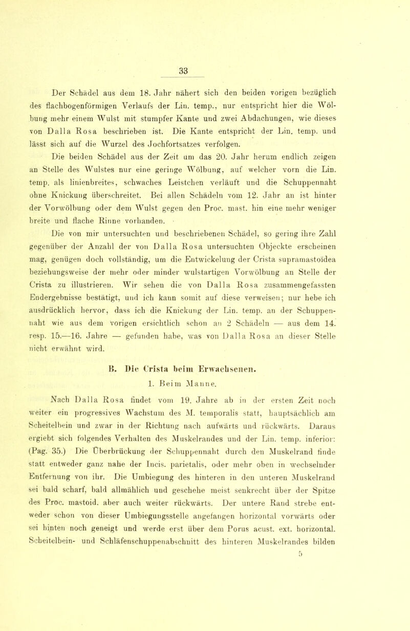 Der Schädel aus dem 18. Jahr nähert sich den beiden vorigen bezüglich des flachbogenförmigen Verlaufs der Lin. temp., nur entspricht hier die Wöl- bung mehr einem Wulst mit stumpfer Kante und zwei Abdachungen, wie dieses von Dalla Rosa beschrieben ist. Die Kante entspricht der Lin. temp. und lässt sich auf die Wurzel des Jochfortsatzes verfolgen. Die beiden Schädel aus der Zeit um das 20. Jahr herum endlich zeigen an Stelle des Wulstes nur eine geringe Wölbung, auf welcher vorn die Lin. temp. als linienbreites, schwaches Leistchen verläuft und die Schuppennaht ohne Knickung überschreitet. Bei allen Schädeln vom 12. Jahr an ist hinter der Vorwölbung oder dem Wulst gegen den Proc. mast, hin eine mehr weniger breite und flache Rinne vorhanden. Die von mir untersuchten und beschriebenen Schädel, so gering ihre Zahl gegenüber der Anzahl der von Dalla Rosa untersuchten Objeckte erscheinen mag, genügen doch vollständig, um die Entwickelung der Crista supramasto'idea beziehungsweise der mehr oder minder wulstartigen Vorwölbung an Stelle der Crista zu illustrieren. Wir sehen die von Dalla Rosa zusammengefassten Endergebnisse bestätigt, und ich kann somit auf diese verweisen; nur hebe ich ausdrücklich hervor, dass ich die Knickung der Lin. temp. an der Schuppen- naht wie aus dem vorigen ersichtlich schon an 2 Schädeln — aus dem 14. resp. 15.—16. Jahre — gefunden habe, was von Dalla Rosa an dieser Stelle nicht erwähnt wird. B. Die Crista beim Erwachsenen. 1. Beim Manne. Nach Dalla Rosa findet vom 19. Jahre ab in der ersten Zeit noch weiter ein progressives Wachstum des M. temporalis statt, hauptsächlich am Scheitelbein und zwar in der Richtung nach aufwärts und rückwärts. Daraus ergiebt sich folgendes Verhalten des Muskelrandes und der Lin. temp. inferior: (Pag. 35.) Die Überbrückung der Scliuppennaht durch den Muskelrand finde statt entweder ganz nahe der Incis. parietalis, oder mehr oben in wechselnder Entfernung von ihr. Die Umbiegung des hinteren in den unteren Muskelrand sei bald scharf, bald allmählich und geschehe meist senkrecht über der Spitze des Proc. mastoid. aber auch weiter rückwärts. Der untere Rand strebe ent- weder schon von dieser Umbiegungsstelle angefangen horizontal vorwärts oder sei hijiten noch geneigt und werde erst über dem Porus acust. ext. horizontal. Scheitelbein- und Schläfenschuppenabschnitt des hinteren Muskelrandes bilden