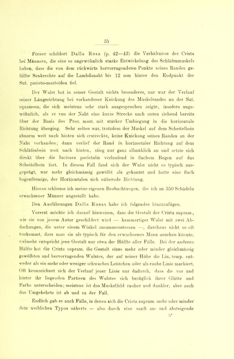 Ferner schildert Dalla Rosa (p. 42—43) die Verhältnisse der Crista bei Männern, die eine so ungewöhnlich starke Entwickelung des Schläfenmuskels haben, dass die von dem rückwärts hervorragendsten Punkte seines Randes ge- fällte Senkrechte auf die Lambdanaht bis 12 mm hinter den Endpunkt der Sut. parieto-masto'idea fiel. Der Wulst bot in seiner Gestalt nichts besonderes, nur war der Verlauf seiner Längsrichtung bei vorhandener Knickung des Muskelrandes an der Sut. squamosa, die sich meistens sehr stark ausgesprochen zeigte, insofern unge- wöhnlich, als er von der Naht eine kurze Strecke nach unten ziehend bereits über der Basis des Proc. mast, mit starker Umbiegung in die horizontale Richtung überging. Sehr selten war, trotzdem der Muskel auf dem Scheitelbein abnorm weit nach hinten sich erstreckte, keine Knickung seines Randes an der Naht vorhanden; dann verlief der Rand in horizontaler Richtung auf dem Schläfenbein weit nach hinten, stieg nur ganz allmählich an und setzte sich direkt über die Incisura parietalis verlaufend in flachem Bogen auf das Scheitelbein fort. In diesem Fall fand sich der AVulst nicht so typisch aus- geprägt, war mehr gleichmässig gewölbt als gekantet und hatte eine dach bogenförmige, der Horizontalen sich nähernde Richtung. Hieran schliesse ich meine eigenen Beobachtungen, die ich an 350 Schädeln erwachsener Männer angestellt habe. Den Ausführungen Dalla Rosas habe ich folgendes hinzuzufügen. Vorerst möchte ich darauf hinweisen, dass die Gestalt der Crista supram., wie sie von jenem Autor geschildert wird — kammartiger AVulst mit zwei Ab- dachungen, die unter einem Winkel zusammenstossen —, durchaus nicht so oft vorkommt, dass man sie als typisch für den erwachsenen Mann ansehen könnte, vielmehr entspricht jene Gestalt nur etwa der Hälfte aller Fälle. Bei der anderen Hälfte hat die Crista supram. die Gestalt eines mehr oder minder gleichmässig gewölbten und hervorragenden Wulstes, der auf seiner Höhe die Lin. temp. ent- weder als ein mehr oder weniger schwaches Leistchen oder als rauhe Linie markiert. Oft kennzeichnet sich der Verlauf jener Linie nur dadurch, dass die vor und hinter ihr liegenden Partieen des Wulstes sich bezüglich ihrer Glätte und Farbe unterscheiden; meistens ist das Muskelfeld rauher und dunkler, aber auch das Umgekehrte ist ab und zu der Fall. Endlich gab es auch Fälle, in denen sich die Crista supram. mehr oder minder dein weiblichen Typus näherte — also durch eine sanft an- und absteigende 5*