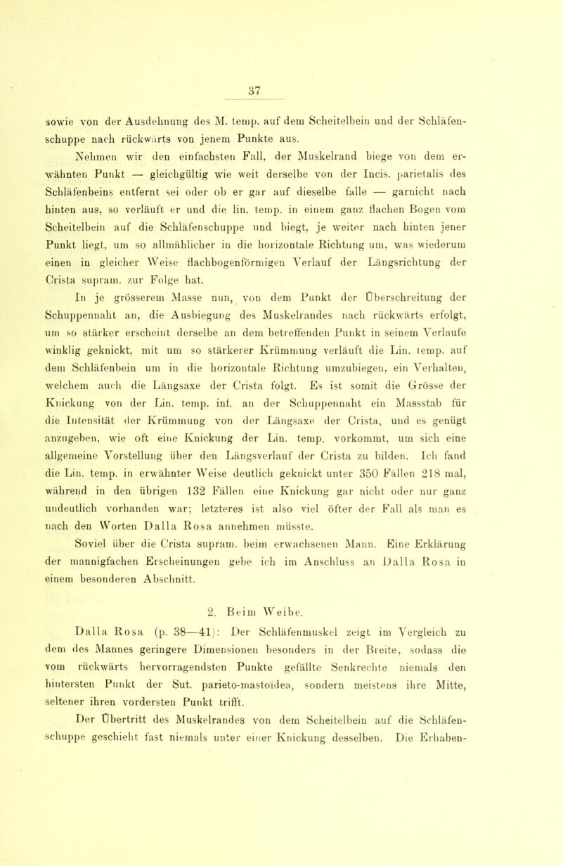 sowie von der Ausdehnung des M. temp. auf dem Scheitelbein und der Schläfen- schuppe nach rückwärts von jenem Punkte aus. Nehmen wir den einfachsten Fall, der Muskelrand biege von dem er- wähnten Punkt — gleichgültig wie weit derselbe von der Incis. parietalis des Schläfenbeins entfernt sei oder ob er gar auf dieselbe falle — garnicht nach hinten aus, so verläuft er und die lin. temp. in einem ganz flachen Bogen vom Scheitelbein auf die Schläfenschuppe und biegt, je weiter nach hinten jener Punkt liegt, um so allmählicher in die horizontale Richtung um, was wiederum einen in gleicher Weise flachbogenförmigen Verlauf der Längsrichtung der Crista supram. zur Folge hat. In je grösserem Masse nun, von dem Punkt der Überschreitung der Schuppennaht an, die Ausbiegung des Muskelrandes nach rückwärts erfolgt, um so stärker erscheint derselbe an dem betreffenden Punkt in seinem Verlaufe winklig geknickt, mit um so stärkerer Krümmung verläuft die Lin. lemp. auf dem Schläfenbein um in die horizontale Richtung umzubiegen, ein Verhalten, welchem auch die Längsaxe der Crista folgt. Es ist somit die Grösse der Knickung von der Lin. temp. inf. an der Schuppennaht ein Massstab für die Intensität der Krümmung von der Längsaxe der Crista, und es genügt anzugeben, wie oft eine Knickung der Lin. temp. vorkommt, um sich eine allgemeine Vorstellung über den Längsverlauf der Crista zu bilden. Ich fand die Lin. temp. in erwähnter Weise deutlich geknickt unter 350 Fällen 218 mal, während in den übrigen 132 Fällen eine Knickung gar nicht oder nur ganz undeutlich vorhanden war; letzteres ist also viel öfter der Fall als man es nach den Worten Dalla Rosa annehmen müsste. Soviel über die Crista supram. beim erwachsenen Mann. Eine Erklärung der mannigfachen Erscheinungen gebe ich im Anschluss an I)alla Rosa in einem besonderen Abschnitt. 2. Beim Weibe. Dalla Rosa (p. 38—41): Der Schläfenmuskel zeigt im Vergleich zu dem des Mannes geringere Dimensionen besonders in der Breite, sodass die vom rückwärts hervorragendsten Punkte gefällte Senkrechte niemals den hintersten Punkt der Sut. parieto-mastoidea, sondern meistens ihre Mitte, seltener ihren vordersten Punkt trifft. Der Übertritt des Muskelrandes von dem Scheitelbein auf die Schläfen- schuppe geschieht fast niemals unter einer Knickung desselben. Die Erhaben-