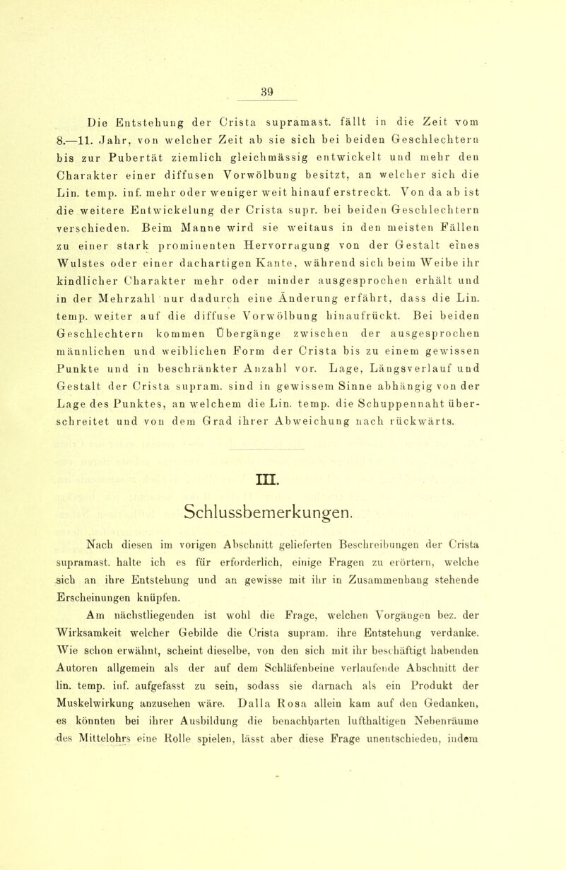 Die Entstehung der Crista supramast, fällt in die Zeit vom 8.—11. Jahr, von welcher Zeit ab sie sich bei beiden Geschlechtern bis zur Pubertät ziemlich gleichmässig entwickelt und mehr den Charakter einer diffusen Vorwölbung besitzt, an welcher sich die Lin. temp. inf. mehr oder weniger weit hinauf erstreckt. Von da ab ist die weitere Entwickelung der Crista supr. bei beiden Geschlechtern verschieden. Beim Manne wird sie weitaus in den meisten Fällen zu einer stark prominenten Hervorragung von der Gestalt eines Wulstes oder einer dachartigen Kante, während sich beim Weibe ihr kindlicher Charakter mehr oder minder ausgesprochen erhält und in der Mehrzahl nur dadurch eine Änderung erfährt, dass die Lin. temp. weiter auf die diffuse Vorwölbung hinaufrückt. Bei beiden Geschlechtern kommen Übergänge zwischen der ausgesprochen männlichen und weiblichen Form der Crista bis zu einem gewissen Punkte und in beschränkter Anzahl vor. Lage, Längsverlaüf und Gestalt der Crista supram. sind in gewissem Sinne abhängig von der Lage des Punktes, an welchem die Lin. temp. die Schuppennaht über- schreitet und von dem Grad ihrer Abweichung nach rückwärts. III. Schlussbemerkungen. Nach diesen im vorigen Abschnitt gelieferten Beschreibungen der Crista supramast, halte ich es für erforderlich, einige Fragen zu erörtern, welche .sich an ihre Entstehung und an gewisse mit ihr in Zusammenhang stehende Erscheinungen knüpfen. Am nächstliegenden ist wohl die Frage, welchen Vorgängen bez. der Wirksamkeit welcher Gebilde die Crista supram. ihre Entstehung verdanke. Wie schon erwähnt, scheint dieselbe, von den sich mit ihr beschäftigt habenden Autoren allgemein als der auf dem Schläfenbeine verlaufende Abschnitt der lin. temp. inf. aufgefasst zu sein, sodass sie darnach als ein Produkt der Muskelwirkung anzusehen wäre. Dalla Rosa allein kam auf den Gedanken, «s könnten bei ihrer Ausbildung die benachbarten lufthaltigen Nebenräume des Mittelohrs eine Rolle spielen, lässt aber diese Frage unentschieden, indem