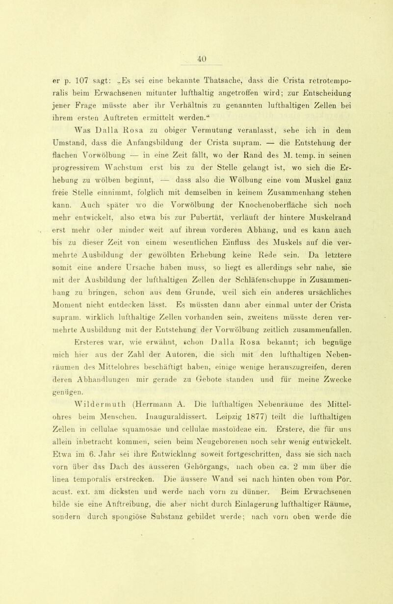 er p. 107 sagt: „Es sei eine bekannte Thatsache, dass die Crista retrotempo- ralis beim Erwachsenen mitunter lufthaltig angetroffen wird; zur Entscheidung jener Frage müsste aber ihr Verhältnis zu genannten lufthaltigen Zellen bei ihrem ersten Auftreten ermittelt werden.“ Was Dalla Rosa zu obiger Vermutung veranlasst, sehe ich in dem Umstand, dass die Anfangsbildung der Crista supram. — die Entstehung der flachen Vorwölbung — in eine Zeit fällt, wo der Rand des M. temp. in seinen progressivem Wachstum erst bis zu der Stelle gelangt ist, wo sich die Er- hebung zu wölben beginnt, — dass also die Wölbung eine vom Muskel ganz freie Stelle einnimmt, folglich mit demselben in keinem Zusammenhang stehen kann. Auch später wo die Vorwölbung der Knochenoberfläche sich noch mehr entwickelt, also etwa bis zur Pubertät, verläuft der hintere Muskelrand erst mehr oder minder weit auf ihrem vorderen Abhang, und es kann auch bis zu dieser Zeit von einem wesentlichen Einfluss des Muskels auf die ver- mehrte Ausbildung der gewölbten Erhebung keine Rede sein. Da letztere somit eine andere Ursache haben muss, so liegt es allerdings sehr nahe, sie mit der Ausbildung der lufthaltigen Zellen der Schläfenschuppe in Zusammen- hang zu bringen, schon aus dem Grunde, weil sich ein anderes ursächliches Moment nicht entdecken lässt. Es müssten dann aber einmal unter der Crista supram. wirklich lufthaltige Zellen vorhanden sein, zweitens müsste deren ver- mehrte Ausbildung mit der Entstehung der Vo.rwölbung zeitlich zusammeufallen. Ersteres war, wie erwähnt, schon Dalla Rosa bekannt; ich begnüge mich hier aus der Zahl der Autoren, die sich mit den lufthaltigen Neben- räumen des Mittelohres beschäftigt haben, einige wenige herauszugreifen, deren deren Abhandlungen mir gerade zu Gebote standen und für meine Zwecke genügen. Wildermuth (Herrmann A. Die lufthaltigen Nebenräume des Mittel- ohres beim Menschen. Inauguraldissert. Leipzig 1877) teilt die lufthaltigen Zellen in cellulae squamosae und cellulae masto'ideae ein. Erstere, die für uns allein inbetracht kommen, seien beim Neugeborenen noch sehr wenig entwickelt. Etwa im 6. Jahr sei ihre Entwicklung soweit fortgeschritten, dass sie sich nach vorn über das Dach des äusseren Gehörgangs, nach oben ca. 2 mm über die linea temporalis erstrecken. Die äussere Wand sei nach hinten oben vom Por. acust. ext. am dicksten und werde nach vorn zu dünner. Beim Erwachsenen bilde sie eine Auftreibung, die aber nicht durch Einlagerung lufthaltiger Räume, sondern durch spongiöse Substanz gebildet werde; nach vorn oben werde die