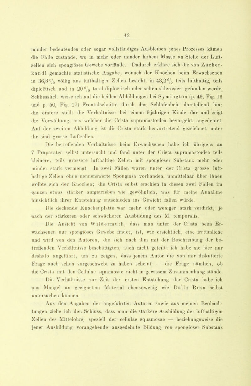 minder bedeutendes oder sogar vollständiges Ausbleiben jenes Prozesses kämen die Fälle zustande, wo in mehr oder minder hohem Masse an Stelle der Luft- zellen sich spongiöses Gewebe vorfände. Dadurch erkläre sich die von Zucker- kand 1 gemachte statistische Angabe, wonach der Knochen beim Erwachsenen in 36,8 °/0 völlig aus lufthaltigen Zellen besteht, in 43,2 °/0 teils lufthaltig, teils diploetisch und in 20 °/0 total diploetisch oder selten sklerosiert gefunden werde. Schliesslich weise ich auf die beiden Abbildungen bei Symington (p. 49, Fig. 16 und p. 50, Fig. 17) Frontalschnitte durch das Schläfenbein darstellend hin; die erstere stellt die Verhältnisse bei einem 9jäbrigen Kinde dar und zeigt die Vorwölbung, aus welcher die Crista supramastoidea hevorgeht, angedeutet. Auf der zweiten Abbildung ist die Crista stark hervortretend gezeichnet, unter ihr sind grosse Luftzellen. Die betreffenden Verhältnisse beim Erwachsenen habe ich übrigens an 7 Präparaten selbst untersucht und fand unter der Crista supramastoidea teils kleinere, teils grössere lufthaltige Zellen mit spongiöser Substanz mehr oder minder stark vermengt. In zwei Fällen waren nnter der Crista grosse luft- haltige Zellen ohne nennenswerte Spongiosa vorhanden, unmittelbar über ihnen wölbte sich der Knochen; die Crista selbst erschien in diesen zwei Fällen im ganzen etwas stärker aufgetrieben wie gewöhnlich, was für meine Annahme hinsichtlich ihrer Entstehung entschieden ins Gewicht fallen würde. Die deckende Knochenplatte war mehr oder weniger stark verdickt, je nach der stärkeren oder schwächeren Ausbildung des M. temporalis. Die Ansicht von Wildermuth, dass man unter der Crista beim Er- wachsenen nur spongiöses Gewebe findet, ist, wie ersichtlich, eine irrtümliche und wird von den Autoren, die sich nach ihm mit der Beschreibung der be- treffenden Verhältnisse beschäftigten, auch nicht geteilt; ich habe sie hier nur deshalb angeführt, um zu zeigen, dass jenem Autor die von mir diskutierte Frage auch schon vorgeschwebt zu haben scheint, — die Frage nämlich, ob die Crista mit den Cellulae squamosae nicht in gewissem Zusammenhang stände. Die Verhältnisse zur Zeit der ersten Entstehung der Crista habe ich aus Mangel an geeignetem Material ebensowenig wie Dalla Rosa selbst untersuchen können. Aus den Angaben der angeführten Autoren sowie aus meinen Beobach- tungen ziehe ich den Schluss, dass man die stärkere Ausbildung der lufthaltigen Zellen des Mittelohrs, speziell der cellulae squamosae — beziehungsweise die jener Ausbildung vorangehende ausgedehnte Bildung von spongiöser Substanz