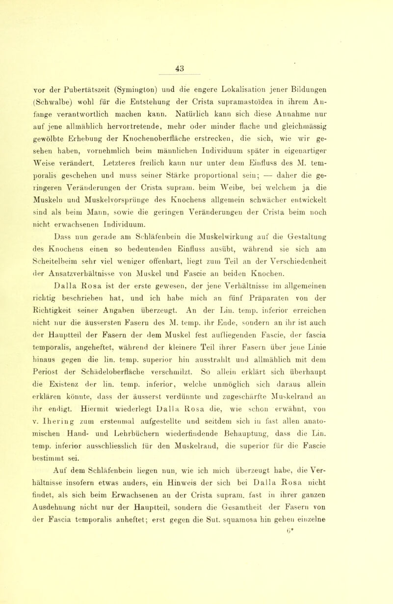 vor der Pubertätszeit (Symington) und die engere Lokalisation jener Bildungen (Schwalbe) wohl für die Entstehung der Crista supramasto'idea in ihrem An- fänge verantwortlich machen kann. Natürlich kann sich diese Annahme nur auf jene allmählich hervor tretende, mehr oder minder flache und gleichmässig gewölbte Erhebung der Knochenoberfläche erstrecken, die sich, wie wir ge- sehen haben, vornehmlich beim männlichen Individuum später in eigenartiger Weise verändert. Letzteres freilich kann nur unter dem Einfluss des M. tem- poralis geschehen und muss seiner Stärke proportional sein; — daher die ge- ringeren Veränderungen der Crista supram. beim Weibe, bei welchem ja die Muskeln und Muskelvorsprünge des Knochens allgemein schwächer entwickelt sind als beim Mann, sowie die geringen Veränderungen der Crista beim noch nicht erwachsenen Individuum. Dass nun gerade am Schläfenbein die Muskelwirkung auf die Gestaltung des Knochens einen so bedeutenden Einfluss ausübt, während sie sich am Scheitelbeim sehr viel weniger offenbart, liegt zum Teil an der Verschiedenheit der Ansatzverhältnisse von Muskel und Eascie an beiden Knochen. Dalla Rosa ist der erste gewesen, der jene Verhältnisse im allgemeinen richtig beschrieben hat, und ich habe mich an fünf Präparaten von der Richtigkeit seiner Angaben überzeugt. An der Lin. temp. inferior erreichen nicht nur die äussersten Fasern des M. temp. ihr Ende, sondern an ihr ist auch der Hauptteil der Fasern der dem Muskel fest aufliegenden Fascie, der fascia temporalis, angeheftet, während der kleinere Teil ihrer Fasern über jene Linie hinaus gegen die lin. temp. superior hin ausstrahlt und allmählich mit dem Periost der Schädeloberfläche verschmilzt. So allein erklärt sich überhaupt die Existenz der lin. temp. inferior, welche unmöglich sich daraus allein erklären könnte, dass der äusserst verdünnte und zugeschärfte Muskelrand an ihr endigt. Hiermit wiederlegt Dalla Rosa die, wie schon erwähnt, von v. Ihering zum erstenmal aufgestellte und seitdem sich in fast allen anato- mischen Hand- und Lehrbüchern wiederfindende Behauptung, dass die Lin. temp. inferior ausschliesslich für den Muskelrand, die superior für die Fascie bestimmt sei. Auf dem Schläfenbein liegen nun, wie ich mich überzeugt habe, die Ver- hältnisse insofern etwas anders, ein Hinweis der sich bei Dalla Rosa nicht findet, als sich beim Erwachsenen an der Crista supram. fast in ihrer ganzen Ausdehnung nicht nur der Hauptteil, sondern die Gesamtheit der Fasern von der Fascia temporalis anheftet; erst gegen die Sut. squamosa hin gehen einzelne C*