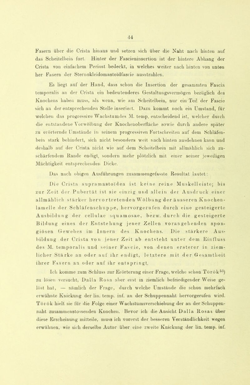 Fasern über die Crista hinaus und setzen sich über die Naht nach hinten auf das Scheitelbein fort. Hinter der Fascieninsertiou ist der hintere Abhang der Crista von einfachem Periost bedeckt, in welches weiter nach hinten von unten her Fasern der Sternokleidomasto'idfascie ausstrahlen. Es liegt auf der Hand, dass schon die Insertion der gesammten Fascia temporalis an der Crista ein bedeutenderes Gestaltungsvermögen bezüglich des Knochens haben muss, als wenn, wie am Scheitelbein, nur eiir Teil der Fascie sich an der entsprechenden Stelle inseriert. Dazu kommt noch ein Umstand, für welchen das progressive Wachstumdes M. temp. entscheidend ist, welcher durch die entstandene Vorwölbung der Knochenoberfläche sowie durch andere später zu erörternde Umstände in seinem progressiven Fortschreiten auf dem Schläfen- bein stark behindert, sich nicht besonders weit nach hinten ausdehnen kann und deshalb auf der Crista nicht wie auf dem Scheitelbein mit allmählich sich zu- schärfendem Rande endigt, sondern mehr plötzlich mit einer seiner jeweiligen Mächtigkeit entsprechenden Dicke. Das nach obigen Ausführungen zusaminengefasste Resultat lautet: Die Crista supramastoi'dea ist keine reine Muskelleiste; bis zur Zeit der Pubertät ist sie einzig und allein der Ausdruck einer allmählich stärker hervortretenden Wölbung der äusseren Knochen- lamelle der Schläfenschuppe, hervorgerufen durch eine gesteigerte Ausbildung der cellulae squamosae, bezw. durch die gesteigerte Bildung eines der Entstehung jener Zellen vorangehenden spon- giösen Gewebes im Innern des Knochens. Die stärkere Aus- bildung der Crista von jener Zeit ab entsteht unter dem Einfluss des M. temporalis und seiner Fascie, von denen ersterer in ziem- licher Stärke an oder auf ihr endigt, letztere mit der Gesamtheit ihrer Fasern an oder auf ihr entspringt. Ich komme zum Schluss zur Erörterung einer Frage, welche schon Török53) zu lösen versucht, Da 11a Rosa aber erst in ziemlich befriedigender Weise ge- löst hat, — nämlich der Frage, durch welche Umstände die schon mehrfach erwähnte Knickung der lin. temp. inf. an der Schuppennaht hervorgerufen wird. Török hielt sie für die Folge einer Wachstumsverschiebung der an der Schuppen- naht zusammenstossenden Knochen. Bevor ich die Ansicht Dalla Rosas über diese Erscheinung mitteile, muss ich vorerst der besseren Verständlichkeit wegen erwähnen, wie sich derselbe Autor über eine zweite Knickung der lin. temp. inf.