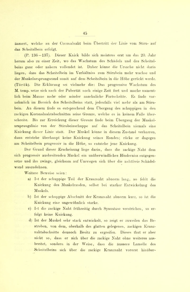 äussert, welche an der Coionalnalit beim Übertritt der Linie vom Stirn- auf das Scheitelbein erfolgt. (P. 136 — 137). Dieser Knick bilde sich meistens erst um das 20. Jahr herum also zu einer Zeit, wo das Wachstum des Schädels und des Scheitel- beins ganz oder nahezu vollendet ist. Daher könne die Ursache nicht darin liegen, dass das Scheitelbein im Verhältnis zum Stirnbein mehr wachse und der Muskelursprungsrand somit auf dem Scheitelbein in die Höhe gerückt werde. (Török). Die Erklärung sei vielmehr die: Das progressive Wachstum des M. temp. setze sich nach der Pubertät noch einige Zeit fort und mache nament- lich beim Manne mehr oder minder ansehnliche Fortschritte. Es finde vor- nehmlich im Bereich des Scheitelbeins statt, jedenfalls viel mehr als am Stirn- bein. An diesem finde es entsprechend dem Übergang des schuppigen in den zackigen Koronalnahtabschnittes seine Grenze, welche es in keinem Falle über- schreite. Bis zur Erreichung dieser Grenze finde beim Übergang der Muskel- ursprungslinie von der Stirnbeinschuppe auf das Scheitelbein niemals eine Knickung dieser Linie statt. Der Muskel könne in diesem Zustand verharren, dann entstehe überhaupt keine Knickung seines Bandes; rücke er dagegen am Scheitelbein progressiv in die Höhe, so entstehe jene Knickung. Der Grund dieser Erscheinung liege darin, dass die zackige Naht dem sich progressiv ausbreitenden Muskel ein unüberwindliches Hinderniss entgegen- setze und ihn zwinge, gleichsam auf Umwegen sich über die nahtfreie Schädel- wand auszudehnen. Weitere Beweise seien: a) Ist der schuppige Teil der Kranznaht abnorm lang, so fehlt die Knickung des Muskelrandes, selbst bei starker Entwickelung des Muskels. b) Ist der schuppige Abschnitt der Kranznaht abnorm kurz, so ist die Knickung eine ungewöhnlich starke. c) Ist die zackige Naht frühzeitig durch Synostose verstrichen, so er- folgt keine Knickung. d) Ist der Muskel sehr stark entwickelt, so zeigt er zuweilen das Be- streben, von dem, oberhalb des glatten gelegenen, zackigen Kranz- nahtabschnitte dennoch Besitz zu ergreifen. Dieses thut er aber nicht so, dass er sich über die zackige Naht ohne weiteres aus- breitet, sondern in der Weise, dass die äussere Lamelle des Scheitelbeins sich über die zackige Kranznaht vorerst hinüber-