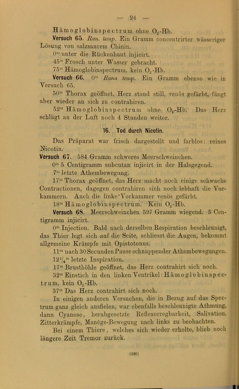 Hämoglobinspe cti'um ohne Oa-Hb. Versuch 65. Ran. temp. Ein Gramm concentrirter wässeriger Lösung von salzsaiirem Chinin, 0*“ unter die Rückenhaut injicirt, 45‘“ Frosch unter Wasser gebracht. 75' Hämoglobinspectnim, kein 0^-Hh, Versuch 66. 0’ Rana temp. Ein Gramm ebenso wie in Versuch 65. 50' Thorax geöffnet, Herz stand still, venös gefärbt, fängt aber wieder an sich zu contrahiren. 52' Hämoglobinspectrum ohne 02-Hb. Das Herz schlägt an der Luft noch 4 Stunden weiter. 16. Tod durch Nicotin. Das Präparat war frisch dargestellt und farblos: reines Nicotin. Versuch 67. 584 Gramm schweres Meerschweinchen. 0' 5 Oentigramm subcutan injicirt in der Halsgegeud. 7' letzte Athembewegung, 17' Thorax geöffnet, das Herz macht noch einige schwache Contractionen, dagegen contrahiren sich noch lebhaft die Vor- kammern. Auch die linke'Vorkammer venös gefärbt. 18* Hämoglobinspectrum. Kein O^-Hh. Versuch 68. Meerschweinchen 597 Gramm wiegend. 5 Cen- tigramm injicirt. 0’Injection. Bald nach derselben Respiration beschleunigt, das Thier legt sich auf die Seite, schliesst die Augen, bekommt allgemeine Krämpfe mit Opistotonus, 11' nach 30SecundenPause schnappender Athembewegungen. 12 V4' letzte Inspiration. 17' Brusthöhle geöffnet, das Herz contrahirt sich noch. 32' Einstich in den linken Ventrikel: Hämoglobinspec- trum, kein Oa-Hb. 37' Das Herz contrahirt sich noch. In einigen anderen Versuchen, die in Bezug auf das Spec- trum ganz gleich ausfielen, war ebenfalls beschleunigte Athmung, dann Cyanose, herabgesetzte Reflexerregbarkeit, Salivation, Zitterkrämpfe, Manöge-Bewegung nach links zu beobachten. Bei einem Thiere, welches sich wieder erholte, blieb noch längere Zeit Tremor zurück. (IW)