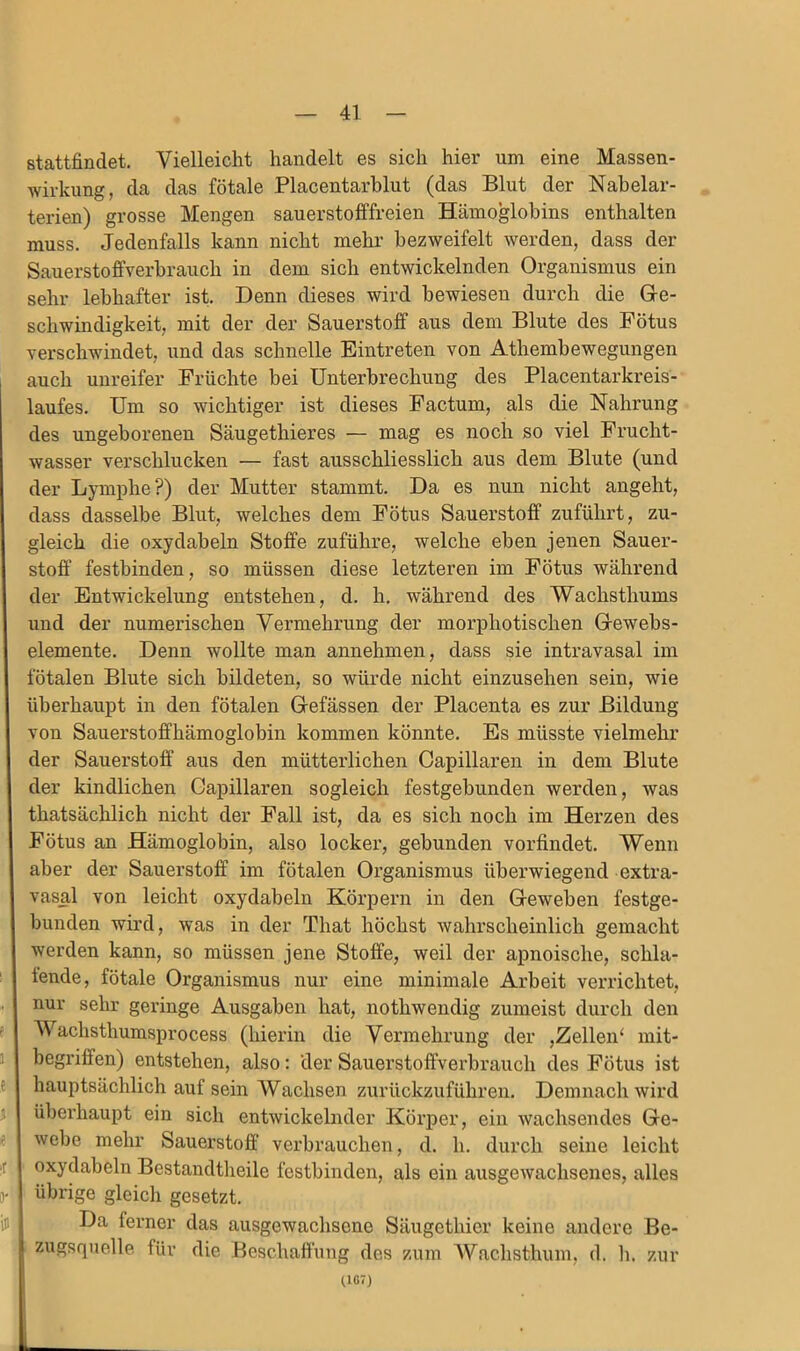 stattfindet. Vielleicht handelt es sich hier um eine Massen- wirkung, da das fötale Placentarblut (das Blut der Nabelar- terien) grosse Mengen sauerstolffreien Hämoglobins enthalten muss. Jedenfalls kann nicht mehr bezweifelt werden, dass der Sauerstoffverhrauch in dem sich entwickelnden Organismus ein sehr lebhafter ist. Denn dieses wird bewiesen durch die Gre- schwindigkeit, mit der der Sauerstoff aus dem Blute des Fötus verschwindet, und das schnelle Eintreten von Athembewegungen auch unreifer Früchte bei Unterbrechung des Placentarkreis- laufes. Um so wichtiger ist dieses Factum, als die Nahrung des ungeborenen Säugethieres — mag es noch so viel Frucht- wasser verschlucken — fast ausschliesslich aus dem Blute (und der Lymphe?) der Mutter stammt. Da es nun nicht angeht, dass dasselbe Blut, welches dem Fötus Sauerstoff zuführt, zu- gleich die oxydabeln Stoffe zuführe, welche eben jenen Sauer- stoff festbinden, so müssen diese letzteren im Fötus während der Entwickelung entstehen, d. h. während des Wachsthums und der numerischen Vermehrung der morphotischen Grewebs- elemente. Denn wollte man annehmen, dass sie intravasal im fötalen Blute sich bildeten, so würde nicht einzusehen sein, wie überhaupt in den fötalen Glefässen der Placenta es zur Bildung von Sauerstoffhämoglobin kommen könnte. Es müsste vielmehr der Sauerstoff aus den mütterlichen Capillaren in dem Blute der kindlichen Gapillaren sogleich festgebunden werden, was thatsächlich nicht der Fall ist, da es sich noch im Hei'zen des Fötus an Hämoglobin, also locker, gebunden vorfindet. Wenn aber der Sauerstoff im fötalen Organismus überwiegend extra- vasal von leicht oxydabeln Körpern in den Greweben festge- bunden wird, was in der That höchst wahrscheinlich gemacht werden kann, so müssen jene Stoffe, weil der apnoische, schla- fende, fötale Organismus nur eine minimale Arbeit verrichtet, nur sehr geringe Ausgaben hat, nothwendig zumeist durch den Wachsthumsprocess (hierin die Vermehrung der ,Zellen‘ mit- begriffen) entstehen, also: der Sauerstoffverbrauch des Fötus ist hauptsächlich auf sein Wachsen zurückzuführen. Demnach wird überhaupt ein sich entwickelnder Körper, ein wachsendes Gle- webe mehr Sauerstoff verbrauchen, d. h. durch seine leicht oxydabeln Bestandtheile festbinden, als ein ausgewachsenes, alles übrige gleich gesetzt. Da ferner das ausgewachsene Säugethier keine andere Be- zugsquelle für die Beschaffung des zum AVachsthum, d. li. zur (107)