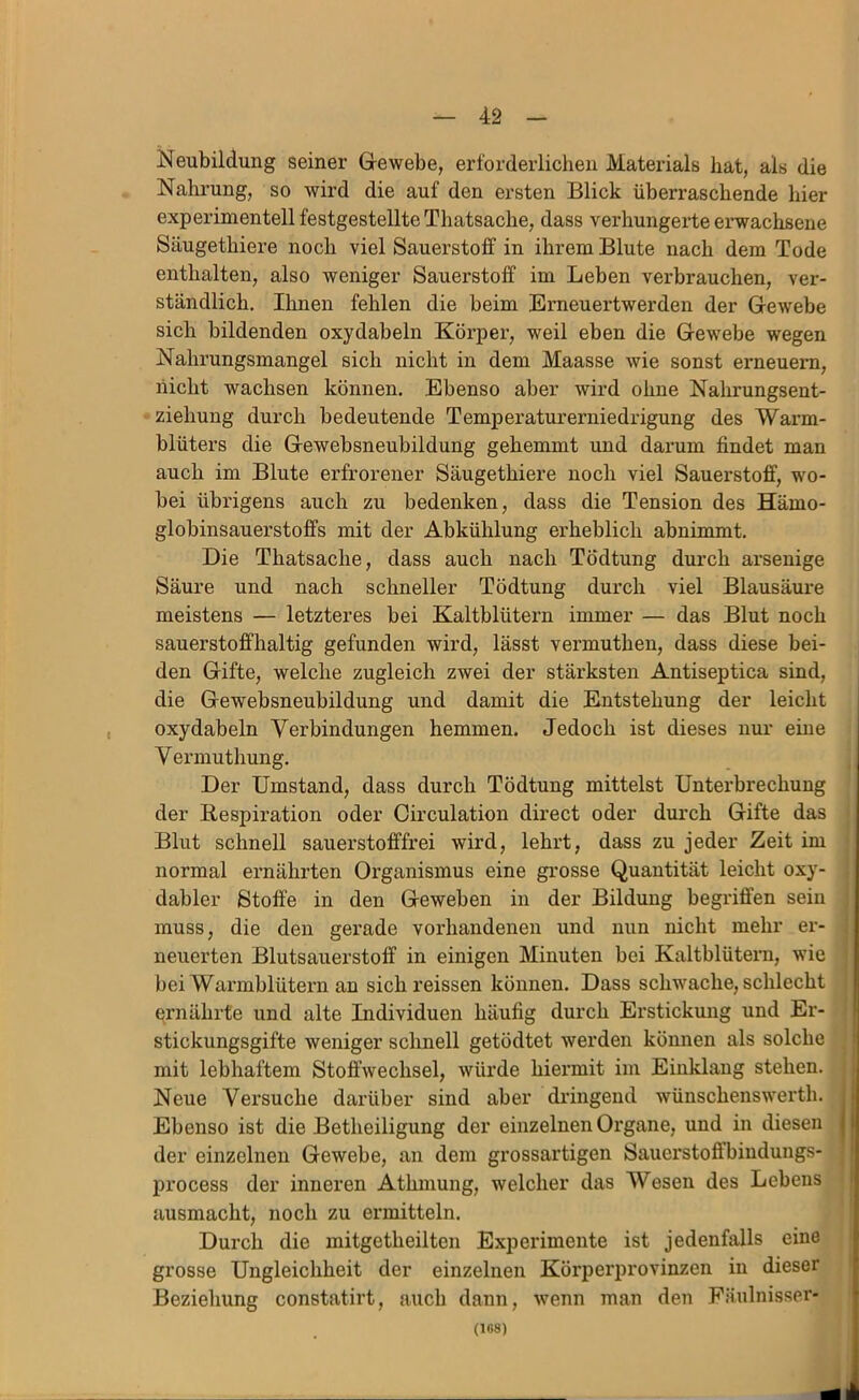 Neubildung seiner Grewebe, erforderlichen Materials hat, als die Nahrung, so wird die auf den ersten Blick überraschende hier experimentell festgestellte Thatsache, dass verhungerte erwachsene Säugethiere noch viel Sauerstoff in ihrem Blute nach dem Tode enthalten, also weniger Sauerstoff im Leben verbrauchen, ver- ständlich, Ihnen fehlen die beim Eimeuertwerden der Gewebe sich bildenden oxydabeln Körper, weil eben die Gewebe wegen Nahrungsmangel sich nicht in dem Maasse wie sonst erneuern, nicht wachsen können. Ebenso aber wird ohne Nahrungsent- ziehung durch bedeutende Temperaturerniedrigung des Warm- blüters die Gewebsneubildung gehemmt und darum findet man auch im Blute erfrorener Säugethiere noch viel Sauerstoff, wo- bei übrigens auch zu bedenken, dass die Tension des Hämo- globinsauerstoffs mit der Abkühlung erheblich abnimmt. Die Thatsache, dass auch nach Tödtung durch arsenige Säure und nach schneller Tödtung durch viel Blausäui*e meistens — letzteres bei Kaltblütern immer — das Blut noch sauerstoffhaltig gefunden wird, lässt vermuthen, dass diese bei- den Gifte, welche zugleich zwei der stärksten Antiseptica sind, die Gewebsneubildung und damit die Entstehung der leicht oxydabeln Verbindungen hemmen. Jedoch ist dieses nur eine Vermuthung. Der Umstand, dass durch Tödtung mittelst Unterbrechung der Bespiration oder Circulation direct oder durch Gifte das Blut schnell sauei’stofffrei wird, lehrt, dass zu jeder Zeit im normal ernährten Organismus eine grosse Quantität leicht oxy- dabler Stoffe in den Geweben in der Bildung begriffen sein muss, die den gerade vorhandenen und nun nicht mehr er- neuerten Blutsauerstoff in einigen Minuten bei Kaltblütern, wie bei Warmblütern an sichreissen können. Dass schwache, schlecht ernährte und alte Individuen häufig durch Erstickung und Er- stickungsgifte weniger schnell getödtet werden können als solche mit lebhaftem Stoffwechsel, würde hiei*mit im Einklang stehen. Neue Versuche darüber sind aber dringend wünschenswerth. Ebenso ist die Betheiligung der einzelnen Organe, und in diesen der einzelnen Gewebe, an dem grossartigen Sauerstoffbindungs- process der inneren Athmung, welcher das Wesen des Lebens ausmacht, noch zu ermitteln. Durch die mitgetheilten Experimente ist jedenfalls eine grosse Ungleichheit der einzelnen Körjjerprovinzen in dieser Beziehung constatirt, auch dann, wenn man den Päulnisser- (168)