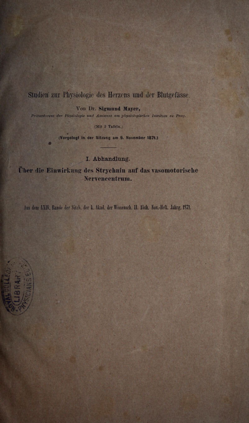 Studien' zur Physiologie des Herzens und der Blutgefässe. Von Dr. Sigmund Mayer, Prioatdorent der Physiologie und Assistent am physiologischen Institute zu Prag. (Mit 2 Tafeln.; V (Vorgelegt in der Sitzung am 9. November 1871.) 4 I. Abhandlung. Über die Einwirkung des Strychnin auf das vasomotorische Nervencentrum.