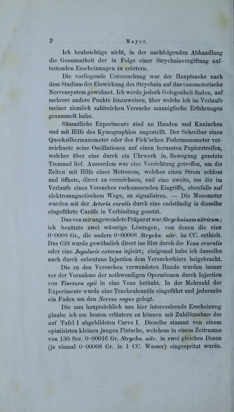 Ich beabsichtige nicht, in der nachfolgenden Abhandlung die Gesammtheit der in Folge einer Strychninvergiftung auf- tretenden Erscheinungen zu erörtern. Die vorliegende Untersuchung war der Hauptsache nach dem Studium der Einwirkung des Strychnin auf das vasomotorische Nervensystem gewidmet. Ich werde jedoch Gelegenheit finden, auf mehrere andere Punkte hinzuweisen, über welche ich im Verlaufe meiner ziemlich zahlreichen Versuche mannigfache Erfahrungen gesammelt habe. Sämmtliche Experimente sind an Hunden und Kaninchen und mit Hilfe des Kymographion angestellt. Der Schreiber eines Quecksilbermanometer oder des Fick’schen Federmanometer ver- zeichnete seine Oscillationen auf einen berussten Papierstreifen, welcher über eine durch ein Uhrwerk im Bewegung gesetzte Trommel lief. Ausserdem war eine Vorrichtung getroffen, um die Zeiten mit Hilfe eines Metronom, welches einen Strom schloss und öffnete, direct zu verzeichnen, und eine zweite, um die im Verlaufe eines Versuches vorkommenden Eingriffe, ebenfalls auf elektromagnetischem Wege, zu signalisiren. — Die Manometer wurden mit der Arteria carotis durch eine endständig in dieselbe eingeführte Canüle in Verbindung gesetzt. Das von mir angewendete Präparat war Strychninam nitricum ; ich benützte zwei wässrige Lösungen, von denen die eine 0*0008 Gr., die andere 0*00008 Stryclin. nitr. im CC. enthielt. Das Gift wurde gewöhnlich direct ins Blut durch die Vena cruralis oder eine Jugularis externa injicirt; einigemal habe ich dasselbe auch durch subcutane Injection dem Versuchsthiere beigebracht. Die zu den Versuchen verwendeten Hunde wurden immer vor der Vornahme der nothwendigen Operationen durch Injection von Tinctura opii in eine Vene betäubt. In der Mehrzahl der Experimente wurde eine Trachealcanüle eingeführt und jederseits ein Faden um den Nervus vagus gelegt. Die nun hauptsächlich uns hier interessirende Erscheinung glaube ich am besten erläutern zu können mit Zuhilfenahme der auf Tafel I abgebildeten Curve I. Dieselbe stammt von einem opiatisirten kleinen jungen Pintsche, welchem in einem Zeiträume von 130 Sec. 0*00016 Gr. Stryclin. nitr. in zwei gleichen Dosen (je einmal 0*00008 Gr. in 1 CC. Wasser) eingespritzt wurde.