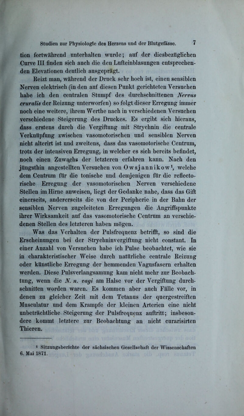 tion fortwährend unterhalten wurde; auf der diesbezüglichen Curve III finden sich auch die den Lufteinblasungen entsprechen- den Elevationen deutlich ausgeprägt. Reizt man, während der Druck sehr hoch ist, einen sensiblen Nerven elektrisch (in den auf diesen Punkt gerichteten Versuchen habe ich den centralen Stumpf des durchschnittenen Nervus cruralis der Reizung unterworfen) so folgt dieser Erregung immer noch eine weitere, ihrem Werthe nach in verschiedenen Versuchen verschiedene Steigerung des Druckes. Es ergibt sich hieraus, dass erstens durch die Vergiftung mit Strychnin die centrale Verknüpfung zwischen vasomotorischen und sensiblen Nerven nicht alterirt ist und zweitens, dass das vasomotorische Centrum, trotz der intensiven Erregung, in welcher es sich bereits befindet, noch einen Zuwachs der letzteren erfahren kann. Nach den jüngsthin angestellten Versuchen von Owsjannikow1, welche dem Centrum für die tonische und demjenigen für die reflecto- rische Erregung der vasomotorischen Nerven verschiedene Stellen im Hirne anweisen, liegt der Gedanke nahe, dass das Gift einerseits, andererseits die von der Peripherie in der Bahn der sensiblen Nerven zugeleiteten Erregungen die Angriffspunkte ihrer Wirksamkeit auf das vasomotorische Centrum an verschie- denen Stellen des letzteren haben mögen. Was das Verhalten der Pulsfrequenz betrifft, so sind die Erscheinungen bei der Strychninvergiftung nicht constant. In einer Anzahl von Versuchen habe ich Pulse beobachtet, wie sie in charakteristischer Weise durch natürliche centrale Reizung oder künstliche Erregung der hemmenden Vagusfasern erhalten werden. Diese Pulsverlangsamung kam nicht mehr zur Beobach- tung, wenn die N. n. vagi am Halse vor der Vergiftung durch- schnitten worden waren. Es kommen aber auch Fälle vor, in denen zu gleicher Zeit mit dem Tetanus der quergestreiften Musculatur und dem Krampfe der kleinen Arterien eine nicht unbeträchtliche Steigerung der Pulsfrequenz auftritt; insbeson- dere kommt letztere zur Beobachtung an nicht curarisirten Thieren. 1 Sitzungsberichte der sächsischen Gesellschaft der Wissenschaften 6. Mai 1871.