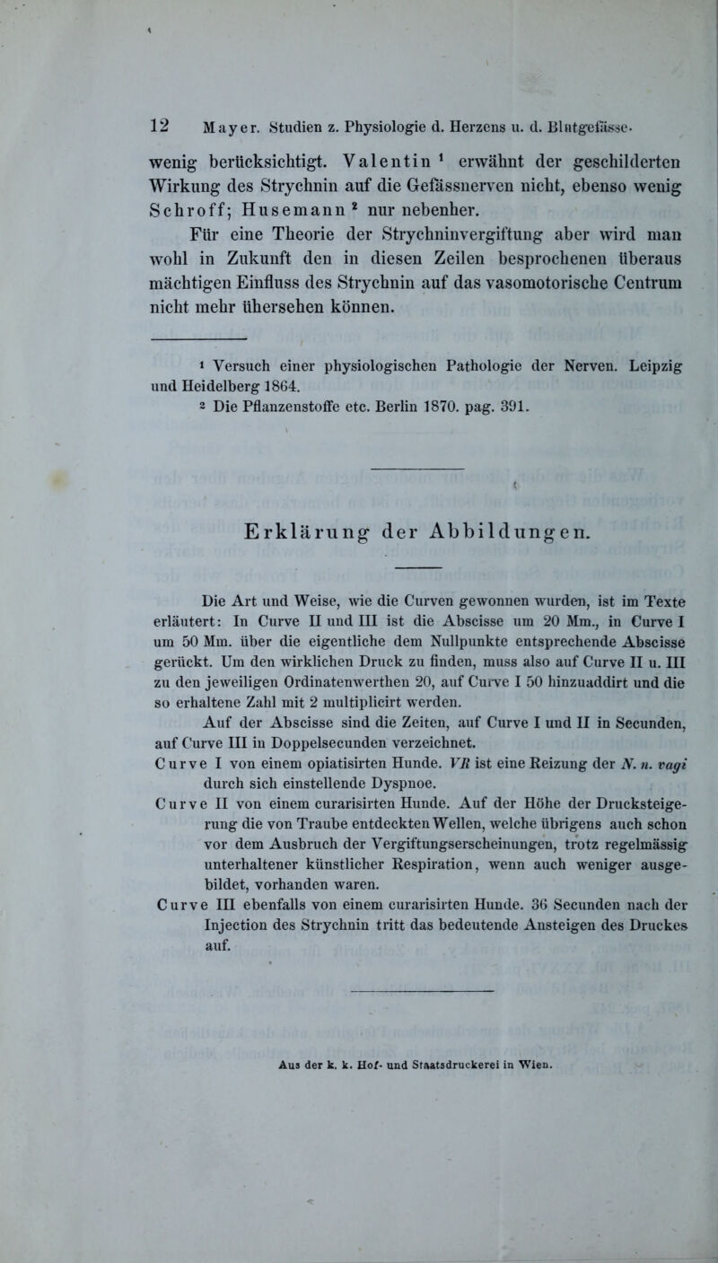 wenig berücksichtigt. Valentin 1 erwähnt der geschilderten Wirkung des Strychnin auf die Gefassnerven nicht, ebenso wenig Schroff; Husemann 2 nur nebenher. Für eine Theorie der Strychninvergiftung aber wird man wohl in Zukunft den in diesen Zeilen besprochenen überaus mächtigen Einfluss des Strychnin auf das vasomotorische Centrum nicht mehr ühersehen können. 1 Versuch einer physiologischen Pathologie der Nerven. Leipzig und Heidelberg 1864. 2 Die Pflanzenstoffe etc. Berlin 1870. pag. 391. Erklärung der Abbildungen. Die Art und Weise, wie die Curven gewonnen wurden, ist im Texte erläutert: In Curve II und III ist die Abscisse um 20 Mm., in Curve I um 50 Mm. über die eigentliche dem Nullpunkte entsprechende Abscisse gerückt. Um den wirklichen Druck zu finden, muss also auf Curve II u. III zu den jeweiligen Ordinatenwerthen 20, auf Curve I 50 hinzuaddirt und die so erhaltene Zahl mit 2 multiplicirt werden. Auf der Abscisse sind die Zeiten, auf Curve I und II in Secunden, auf Curve III in Doppelsecunden verzeichnet. Curve I von einem opiatisirten Hunde. VR ist eine Reizung der N. n. vagi durch sich einstellende Dyspnoe. Curve II von einem curarisirten Hunde. Auf der Höhe der Drucksteige- rung die von Traube entdeckten Wellen, welche übrigens auch schon vor dem Ausbruch der Vergiftungserscheinungen, trotz regelmässig unterhaltener künstlicher Respiration, wenn auch weniger ausge- bildet, vorhanden waren. Curve III ebenfalls von einem curarisirten Hunde. 36 Secunden nach der Injection des Strychnin tritt das bedeutende Ansteigen des Druckes auf. Aus der k. k. Hof- und Staatsdruckerei in Wien.