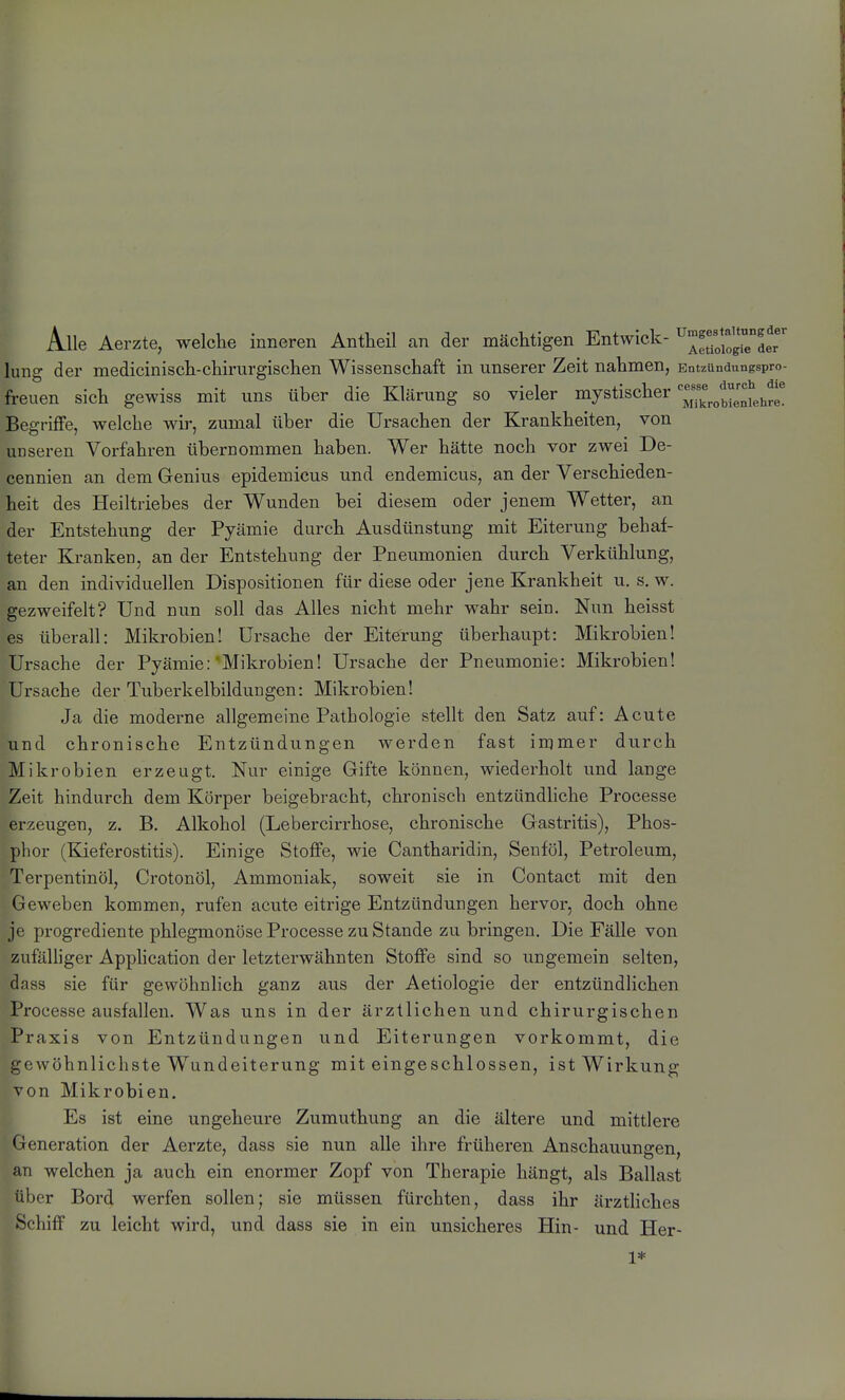 Alle Aerzte, welche inneren Antheil an der mächtigen Entwich- ^^^yoio^der hing der medicinisch-chirurgischen Wissenschaft in unserer Zeit nahmen, Entzundungspro- freuen sich gewiss mit uns über die Klärung so vieler mystischer ^^«^^^^«^^^^^'^^^ Begriffe, welche wir, zumal über die Ursachen der Krankheiten, von unseren Vorfahren übernommen haben. Wer hätte noch vor zwei De- cennien an dem Genius epidemicus und endemicus, an der Verschieden- heit des Heiltriebes der Wunden bei diesem oder jenem Wetter, an der Entstehung der Pyämie durch Ausdünstung mit Eiterung behaf- teter Kranken, an der Entstehung der Pneumonien durch Verkühlung, an den individuellen Dispositionen für diese oder jene Krankheit u. s. w. gezweifelt? Und nun soll das Alles nicht mehr wahr sein. Nun heisst es überall: Mikrobien! Ursache der Eiterung überhaupt: Mikrobien! Ursache der Pyämie:'Mikrobien! Ursache der Pneumonie: Mikrobien! Ursache der Tuberkelbildungen: Mikrobien! 1^ Ja die moderne allgemeine Pathologie stellt den Satz auf: Acute und chronische Entzündungen werden fast immer durch Mikrobien erzeugt. Nur einige Gifte können, wiederholt und lange Zeit hindurch dem Körper beigebracht, chronisch entzündhche Processe erzeugen, z. B. Alkohol (Lebercirrhose, chronische Gastritis), Phos- phor (KieferOstitis). Einige Stoffe, wie Cantharidin, Senföl, Petroleum, Terpentinöl, Crotonöl, Ammoniak, soweit sie in Contact mit den Geweben kommen, rufen acute eitrige Entzündungen hervor, doch ohne je progrediente phlegmonöse Processe zu Stande zu bringen. Die Fälle von zufälliger Apphcation der letzterwähnten Stoffe sind so ungemein selten, dass sie für gewöhnhch ganz aus der Aetiologie der entzündlichen Processe ausfallen. Was uns in der ärztlichen und chirurgischen Praxis von Entzündungen und Eiterungen vorkommt, die gewöhnlichste Wundeiterung miteingeschlossen, ist Wirkung von Mikrobien. Es ist eine ungeheure Zumuthung an die ältere und mittlere Generation der Aerzte, dass sie nun alle ihre früheren Anschauungen, an welchen ja auch ein enormer Zopf von Therapie hängt, als Ballast über Bord werfen sollen; sie müssen fürchten, dass ihr ärzthches Schiff zu leicht wird, und dass sie in ein unsicheres Hin- und Her- 1*
