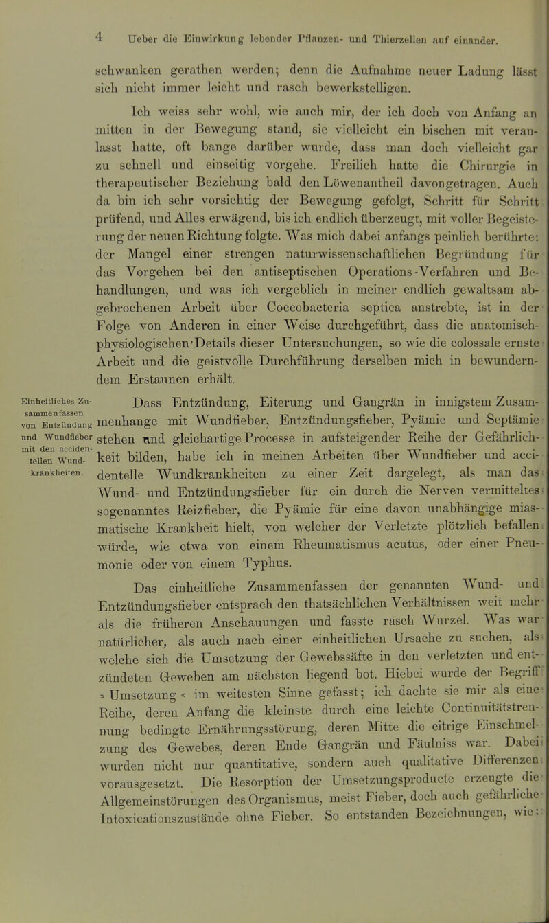 schwanken gerathen werden; denn die Aufnahme neuer Ladung lässt sich nicht immer leicht und rasch bcwerkstelhgen. Ich weiss sehr wohl, wie auch mir, der ich doch von Anfang an mitten in der Bewegung stand, sie vielleicht ein bischen mit veran- lasst hatte, oft bange darüber wurde, dass man doch vielleicht gar zu schnell und einseitig vorgehe. Freilich hatte die Chirurgie in therapeutischer Beziehung bald den Löwenantheil davongetragen. Auch da bin ich sehr vorsichtig der Bewegung gefolgt, Schritt für Schritt prüfend, und Alles erwägend, bis ich endlich überzeugt, mit voller Begeiste- rung der neuen Richtung folgte. Was mich dabei anfangs peinlich berührte: der Mangel einer strengen naturwissenschaftlichen Begründung für das Vorgehen bei den antiseptischen Operations-Verfahren und Be- handlungen, und was ich vergeblich in meiner endlich gewaltsam ab- gebrochenen Arbeit über Coccobacteria septica anstrebte, ist in der Folge von Anderen in einer Weise durchgeführt, dass die anatomisch- physiologischen'Details dieser Untersuchungen, so wie die colossale ernste Arbeit und die geistvolle Durchführung derselben mich in bewundern- dem Erstaunen erhält. Einheitliches Zu- Dass Eutzündung, Eitcrung und Gangrän in innigstem Zusam- voTEn^zündTng mcnhange mit Wundfieber, Entzündungsfieber, Pjämic und Septämie und wundfleher gtehcn find gleichartige Processe in aufsteigender Reihe der Gefährlich- ^l'eifeT Wund-'' keit bilden, habe ich in meinen Arbeiten über Wundfieber und acci- krankheiten. ^enteile Wundkrankhcitcn zu einer Zeit dargelegt, als man das Wund- und Entzündimgsfieber für ein durch die Nerven vermitteltes sogenanntes Reizfieber, die Pyämie für eine davon unabhängige mias- matische Krankheit hielt, von welcher der Verletzte plötzlich befallen würde, wie etwa von einem Rheumatismus acutus, oder einer Pneu- monie oder von einem Typhus. Das einheithche Zusammenfassen der genannten Wund- und Entzündungsfieber entsprach den thatsächlichen Verhältnissen weit mehr als die früheren Anschauungen und fasste rasch Wurzel. Was war natürhcher, als auch nach einer einheitlichen Ursache zu suchen, als welche sich die Umsetzung der Gewebssäfte in den verletzten und ent- zündeten Geweben am nächsten liegend bot. Hiebei wurde der Begriff »Umsetzung« im weitesten Sinne gefasst; ich dachte sie mir als eine Reihe, deren Anfang die kleinste durch eine leichte Continuitätstren- nung'bedingte Ernährungsstörung, deren Mitte die eitrige Einschmel- zung des Gewebes, deren Ende Gangrän und Fäulniss war. Dabei wurden nicht nur quantitative, sondern auch qualitative Differenzen vorausgesetzt. Die Resorption der Umsetzungsproducte erzeugte die Allgemeinstörungen des Organismus, meist Fieber, doch auch gefiihrliche Intoxicationszustände ohne Fieber. So entstanden Bezeichnungen, wie: