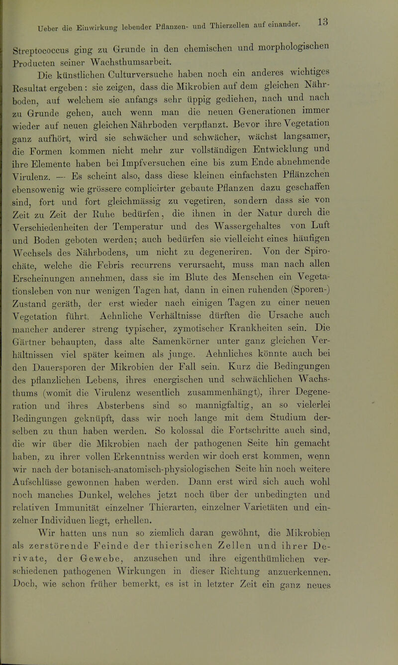 Streptococcus ging zu Grunde in den chemischen und morphologischen Producten seiner Wachsthumsarbeit. Die künstUchen Culturversuche haben noch ein anderes wichtiges Resultat ergeben : sie zeigen, dass die Mikrobien auf dem gleichen Nähr- boden, auf welchem sie anfangs sehr üppig gediehen, nach und nach zu Grunde gehen, auch wenn man die neuen Generationen immer wieder auf neuen gleichen Nährboden verpflanzt. Bevor ihre Vegetation ffanz aufhört, wird sie schwächer und schwächer, wächst langsamer, die Formen kommen nicht mehr zur vollständigen Entwicklung und ihre Elemente haben bei Impfversuchen eine bis zum Ende abnehmende Virulenz, — Es scheint also, dass diese kleinen einfachsten Pflänzchen ebensowenig wie grössere complicirter gebaute Pflanzen dazu geschaffen sind, fort und fort gleichmässig zu vegetiren, sondern dass sie von Zeit zu Zeit der Ruhe bedürfen, die ihnen in der Natur durch die Verschiedenheiten der Temperatur und des Wassergehaltes von Luft und Boden geboten werden; auch bedürfen sie vielleicht eines häufigen Wechsels des Nährbodens, um nicht zu degeneriren. Von der Spiro- chäte, welche die Febris recurrens verursacht, muss man nach allen Erscheinungen annehmen, dass sie im Blute des Menschen ein Vegeta- tionsleben von nur wenigen Tagen hat, dann in einen ruhenden (Sporen-) Zustand geräth, der erst wieder nach einigen Tagen zu einer neuen Vegetation führt. Aehnliche Verhältnisse dürften die Ursache auch mancher anderer streng typischer, zymotischer Krankheiten sein. Die Gärtner behaupten, dass alte Samenkörner unter ganz gleichen Ver- hältnissen viel später keimen als junge. Aehnliches könnte auch bei den Dauersporen der Mikrobien der Fall sein. Kurz die Bedingungen des pflanzHchen Lebens, ihres energischen und schwächlichen Wachs- thums (womit die Virulenz wesentlich zusammenhängt), ihrer Degene- ration und ihres Absterbens sind so mannigfaltig, an so vielerlei Bedingungen geknüpft, dass wir noch lange mit dem Studium der- selben zu thun haben werden. So kolossal die Fortschritte auch sind, die wir über die Mikrobien nach der pathogenen Seite hin gemacht haben, zu ihrer vollen Erkenntniss werden wir doch erst kommen, wenn wir nach der botanisch-anatomisch-physiologischen Seite hin noch weitere Aufschlüsse gewonnen haben werden. Dann erst wird sich auch wohl noch manches Dunkel, welches jetzt noch über der unbedingten und relativen Immunität einzelner Thierarten, einzelner Varietäten und ein- zelner Individuen hegt, erhellen. Wir hatten uns nun so ziemlich daran gewöhnt, die Mikrobien als zerstörende Feinde der thierischen Zellen und ihrer De- rivate, der Gewebe, anzusehen und ihre eigenthümhchen ver- schiedenen pathogenen Wirkungen in dieser Richtung anzuerkennen. Doch, wie schon früher bemerkt, es ist in letzter Zeit ein ganz neues