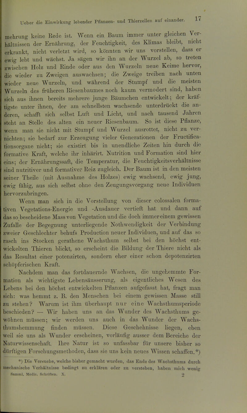 mehrung keine Rede ist. Wenn ein Baum immer unter gleichen Ver- hültuisscn der Ernährung, der Feuchtigkeit, des Klimas bleibt, nicht ,1 krankt, nicht verletzt wird, so könnten wir uns vorstellen, dass er \v'ig lebt und wächst. Ja sägen wir ihn an der Wurzel ab, so treten wischen Holz und Rinde oder aus den Wurzeln neue Keime hervor, die wieder zu Zweigen auswachsen; die Zweige treiben nach unten wieder neue Wurzeln, und während der Stumpf und die meisten Wurzeln des früheren Riesenbaumes noch kaum vermodert sind, haben sich aus ihnen bereits mehrere junge Bäumchen entwickelt; der kräf- tigste unter ihnen, der am schnellsten wachsende unterdrückt die an- deren, schafft sich selbst Luft und Licht, und nach tausend Jahren steht an Stelle des alten ein neuer Riesenbaum. So ist diese Pflanze, wenn man sie nicht mit Stumpf und Wurzel ausrottet, nicht zu ver- nichten; sie bedarf zur Erzeugung vieler Grenerationen der Fructifica- tionsorgane nicht; sie existirt bis in unendliche Zeiten hin durch die formative Kraft, welche ihr inhärirt. Nutrition und Formation sind hier eins; der Ernährungssaft, die Temperatur, die Feuchtigkeitsverhältnisse sind nutritiver und formativer Reiz zugleich. Der Baum ist in den meisten seiner Theile (mit Ausnahme des Holzes) ewig wachsend, ewig jung, ewig fähig, aus sich selbst ohne den Zeugungsvorgang neue Individuen hervorzubringen. Wenn man sich in die Vorstellung von dieser colossalen forma- tiven Vegetations-Energie und -Ausdauer vertieft hat und dann auf das so bescheidene Mass von Vegetation und die doch immereinem gewissen Zufalle der Begegnung unterliegende Nothwendigkeit der Verbindung zweier Geschlechter behufs Production neuer Individuen, und auf das so rasch ins Stocken gerathene Wachsthum selbst bei den höchst ent- wickelten Thieren blickt, so erscheint die Bildung der Thiere nicht als das Resultat einer potenzirten, sondern eher einer schon depotenzirten schöpferischen Kraft. Nachdem man das fortdauernde Wachsen, die ungehemmte For- mation als wichtigste Lebensäusserung, als eigentliches Wesen des Lebens bei den höchst entwickelten Pflanzen aufgefasst hat, fragt man sich: was hemmt z. B. den Menschen bei einem gewissen Masse still zu stehen? Warum ist ihm überhaupt nur eine Wachsthumsperiode beschieden? — Wir haben uns an das Wunder des Wachsthums ge- wöhnen müssen; wir werden uns auch in das Wunder der Wachs- thumshemmung finden müssen. Diese Geschehnisse liegen, eben weil sie uns als Wunder erscheinen, vorläufig ausser dem Bereiche der Naturwissenschaft. Ihre Natur ist so unfassbar für unsere bisher so dürftigen Forschungsmethoden, dass sie uns kein neues Wissen schaff'en.*) *) Die Versuche, welche bisher gemacht wurden, das Ende des Wachsthums durch mechanische Verhältnisse bedingt zu erklären oder zu verstehen, haben mich wenig Samml. Medic. Schriften. X. 2