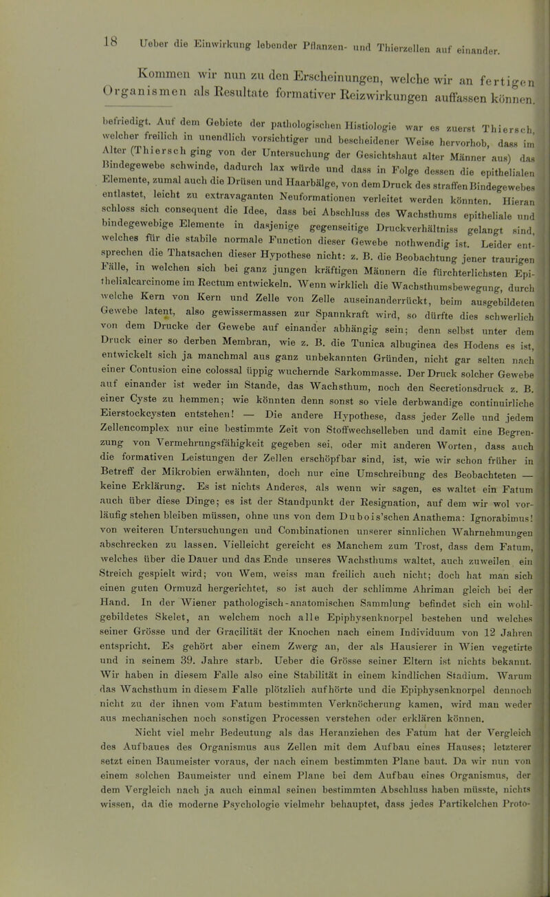 Kommen wir mm zu den Erscheinungen, welche wir an fertigen Organismen als Resultate formativer Reiz Wirkungen auffassen können. befriedigt. Auf dem Gebiete der pathologischen Histiologie war es zuerst Thiersch welcher freilich in unendlich vorsichtiger und bescheidener Weise hervorhob dass im Alter (Thiersch ging von der Untersuchung der Gesichtshaut alter Männer aus) das liindegewebe schwinde, dadurch lax würde und dass in Folge dessen die epithelialen Elemente, zumal auch die Drüsen und Ilaarbälge, von demDruck des straffen Bindegewebe^ entlastet, leicht zu extravaganten Neuformationen verleitet werden könnten Hier-u, schloss sich consequent die Idee, dass bei Abschluss des Wachsthums epitheliale un,i bindegewebige Elemente in dasjenige gegenseitige Druckverhältniss gelangt sind welches für die stabile normale Function dieser Gewebe nothwendig ist Leider ent sprechen die Thatsachen dieser Hypothese nicht: z. B. die Beobachtung jener traurigen Falle, in welchen sich bei ganz jungen kräftigen Männern die fürchterlichsten Epi- thelialcarcinome im Rectum entwickeln. Wenn wirklich die Wachsthumsbewegung, durch welche Kern von Kern und Zelle von Zelle auseinanderrückt, beim ausgebildete. Gewebe latent, also gewissermassen zur Spannkraft wird, so dürfte dies schwerlich von dem Drucke der Gewebe auf einander abhängig sein; denn selbst unter dem Druck einer so derben Membran, wie z. B. die Tunica albuginea des Hodens es ist, entwickelt sich ja manchmal aus ganz unbekannten Gründen, nicht gar selten nach einer Contusion eine colossal üppig wuchernde Sarkommasse. Der Druck solcher Gewebe auf einander ist weder im Stande, das Wachsthum, noch den Secretionsdruck z. B. einer Cyste zu hemmen; wie könnten denn sonst so viele derbwandige continuirliche Eierstockcysten entstehen! — Die andere Hypothese, dass jeder Zelle und jedem Zellencomplex nur eine bestimmte Zeit von Stoffwechselleben und damit eine Begren- zung von Vermehrungsfähigkeit gegeben sei, oder mit anderen Worten, dass aucli die formativen Leistungen der Zellen erschöpfbar sind, ist, wie wir schon früher in Betreff der Mikrobien erwähnten, doch nur eine Umschreibung des Beobachteten — keine Erklärung. Es ist nichts Anderes, als wenn wir sagen, es waltet ein Fatum auch über diese Dinge; es ist der Standpunkt der Eesignation, auf dem wir wol vor- läufigstehenbleiben müssen, ohne uns von dem Dubois'schen Anathema: Ignorabimus! von weiteren Untersuchungen und Combinationen unserer sinnlichen Wahrnehmungen abschrecken zu lassen. Vielleicht gereicht es Manchem zum Trost, dass dem Fatum, welches über die Dauer und das Ende unseres W^achsthums waltet, auch zuweilen ein Streich gespielt wird; von Wem, weiss man freilich auch nicht; doch hat man sich einen guten Ormuzd hergerichtet, so ist auch der schlimme Ahriman gleich bei der Hand. In der Wiener pathologisch-anatomischen Sammlung befindet sich ein wohl- gebildetes Skelet, an welchem noch alle Epiphysenknorpel bestehen und welches seiner Grösse und der Gracilität der Knochen nach einem Individuum von 12 Jahren entspricht. Es gehört aber einem Zwerg an, der als Hausierer in Wien vegetirte und in seinem 39. Jahre starb. Ueber die Grösse seiner Eltern ist nichts bekannt. Wir haben in diesem Falle also eine Stabilität in einem kindlichen Stadium. Warum das Wachsthum in diesem Falle plötzlich aiif hörte und die Epiphysenknorpel dennoch nicht zu der ihnen vom Fatum bestimmten Verknöcherung kamen, wird man weder aus mechanischen noch sonstigen Processen verstehen oder erklären können. Nicht viel mehr Bedeutung als das Heranziehen des Fatum hat der Vergleich des Aufbaues des Organismus aus Zellen mit dem Aufbau eines Hauses; letzterer setzt einen Baumeister voraus, der nach einem bestimmten Plane baut. Da wir nun von einem solchen Baumeister und einem Plane bei dem Aufbau eines Organismus, der dem Vergleich nach ja auch einmal seinen bestimmten Abschluss haben müsste, uiciirs wissen, da die moderne Psychologie vielmehr behauptet, dass jedes Partikelchen Proto-