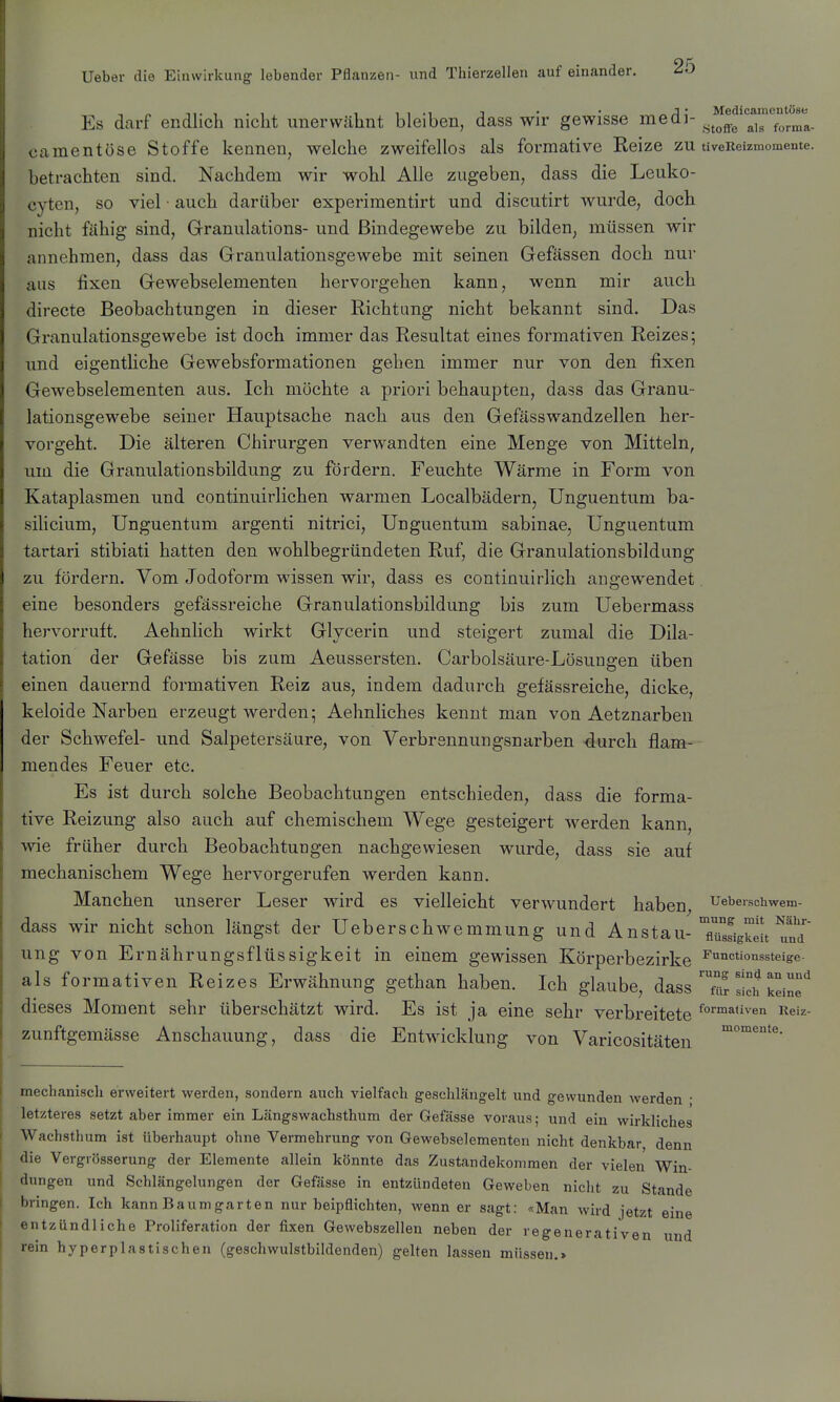 ,„ , 11.1 T • • Medicamentöso Es dcarf endlich nicht unervvcähnt bleiben, dass wir gewisse medi- ^^^^^ camentüse Stoffe kennen, welche zweifellos als formative Reize zu tiveReizmomente. betrachten sind. Nachdem wir wohl Alle zugeben, dass die Leuko- cyten, so viel • auch darüber experiraentirt und discutirt wurde, doch nicht fähig sind, Grranulations- und Bindegewebe zu bilden, müssen wir annehmen, dass das Granulationsgewebe mit seinen Gefässen doch nur ans fixen Gewebselementen hervorgehen kann, wenn mir auch directe Beobachtungen in dieser Richtung nicht bekannt sind. Das Granulationsgewebe ist doch immer das Resultat eines formativen Reizes; und eigentliche Gewebsformationen geben immer nur von den fixen Gewebselementen aus. Ich möchte a priori behaupten, dass das Granu- lationsgewebe seiner Hauptsache nach aus den Gefässwandzellen her- vorgeht. Die älteren Chirurgen verwandten eine Menge von Mitteln, um die Granulationsbildung zu fördern. Feuchte Wärme in Form von Kataplasmen und continuirlichen warmen Localbädern, ünguentum ba- silicium, Ünguentum argenti nitrici, ünguentum sabinae, ünguentum tartari stibiati hatten den wohlbegründeten Ruf, die Granulationsbildung zu fördern. Vom Jodoform wissen wir, dass es continuirlich angewendet eine besonders gefässreiche Granulationsbildung bis zum üebermass hervorruft. Aehnlich wirkt Gljcerin und steigert zumal die Dila- tation der Gefässe bis zum Aeussersten. Carbolsäure-Lösungen üben einen dauernd formativen Reiz aus, indem dadurch gefässreiche, dicke, keloide Narben erzeugt werden; Aehnliches kennt man von Aetznarben der Schwefel- und Salpetersäure, von Verbrennungsnarben -durch flam- mendes Feuer etc. Es ist durch solche Beobachtungen entschieden, dass die forma- tive Reizung also auch auf chemischem Wege gesteigert werden kann, wie früher durch Beobachtungen nachgewiesen wurde, dass sie auf mechanischem Wege hervorgerufen werden kann. Manchen unserer Leser wird es vielleicht verwundert haben^ Uebeischwem- dass wir nicht schon längst der üeberschwemmung und Anstau-Tü°sigke!t u?d ung von Ernährungsflüssigkeit in einem gewissen Körperbezirke ^nctionssteige- als formativen Reizes Erwähnung gethan haben. Ich glaube, dass'Tr s!ch keine dieses Moment sehr überschätzt wird. Es ist ja eine sehr verbreitete Reiz- zunftgemässe Anschauung, dass die Entwicklung von Varicositäten mechanisch erweitert werden, sondern auch vielfach geschlängelt und gewunden werden • letzteres setzt aber immer ein Längswachsthum der Gefässe voraus; und ein wirkliches Wachsthum ist Uberhaupt ohne Vermehrung von Gewebselementen nicht denkbar denn die Vergrösserung der Elemente allein könnte das Zustandekommen der vielen Win- dungen und Schlängelungen der Gefässe in entzündeten Geweben nicht zu Stande bringen. Ich kann Baumgarten nur beipflichten, wenn er sagt: «Man wird jetzt eine entzündliche Proliferation der fixen Gewebszellen neben der regenerativen und rein hyperplastischen (geschwulstbildenden) gelten lassen müsseu.>