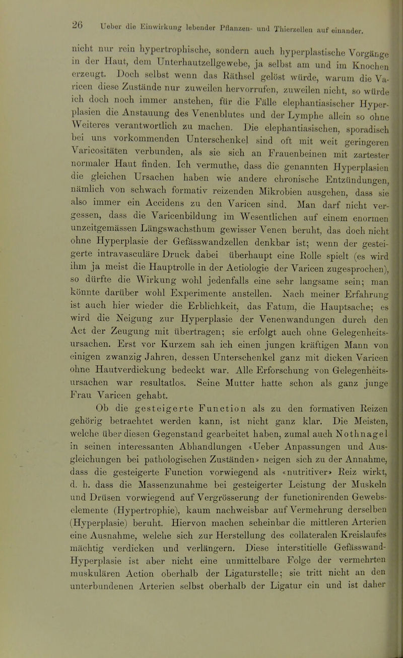 nicht nur rein hypertrophische, sondern auch hyperplastische Vorgänge in der Haut, dem Unterhautzellgewebe, ja selbst am und im Knochen erzeugt. Doch selbst wenn das Räthsel gelost würde, warum die Va- ricen diese Zustände nur zuweilen hervorrufen, zuweilen nicht, so würde- ich doch noch immer anstehen, für die Fälle elephantiasischer Hyper- plasien die Anstauung des Venenblutes und der Lymphe allein so ohn.- Weiteres verantwortlich zu machen. Die elephantiasischen, sporadisch bei uns vorkommenden Unterschenkel sind oft mit weit geringeren Varicositäten verbunden, als sie sich an Frauenbeinen mit zartestei- normaler Haut finden. Ich vermuthe, dass die genannten Hyperplasien die gleichen Ursachen haben wie andere chronische Entzündungen, nämhch von schwach formativ reizenden Mikrobien ausgehen, dass sie also immer ein Accidens zu den Varicen sind. Man darf nicht ver- gessen, dass die Varicenbildung im Wesentlichen auf einem enormen unzeitgemässen Längswachsthum gewisser Venen beruht, das doch nicht ohne Hyperplasie der Gefässwandzellen denkbar ist; wenn der gestei- gerte intravasculäre Druck dabei überhaupt eine Rolle spielt (es wird ihm ja meist die Hauptrolle in der Aetiologie der Varicen zugesprochen}, so dürfte die Wirkung wohl jedenfalls eine sehr langsame sein; man könnte darüber wohl Experimente anstellen. Nach meiner Erfahrung ist auch hier wieder die Erblichkeit, das Fatum, die Hauptsache; es wird die Neigung zur Hyperplasie der Venenwandungen durch den Act der Zeugung mit übertragen; sie erfolgt auch ohne Gelegenheits- ursachen. Erst vor Kurzem sah ich einen jungen kräftigen Mann von einigen zwanzig Jahren, dessen Unterschenkel ganz mit dicken Varicen ohne Hautverdickung bedeckt war. Alle Erforschung von Gelegenheits- ursachen war resultatlos. Seine Mutter hatte schon als ganz junge Frau Varicen gehabt. Ob die gesteigerte Function als zu den formativen Reizen gehörig betrachtet werden kann, ist nicht ganz klar. Die Meisten, welche über diesen Gegenstand gearbeitet haben, zumal auch Nothnagel in seinen interessanten Abhandlungen «Ueber Anpassungen und Aus- gleichungen bei pathologischen Zuständen» neigen sich zu der Annahme, dass die gesteigerte Function vorwiegend als «nutritiver> Reiz wirkt, d. h. dass die Massenzunahme bei gesteigerter Leistung der Muskeln und Drüsen vorwiegend auf Vergrösserung der functionirenden Gewebs- elemente (Hypertrophie), kaum nachweisbar auf Vermehrung derselben (Hyperplasie) beruht. Hiervon machen scheinbar die mittleren Arterien eine Ausnahme, welche sich zur Herstellung des collateralen Kreislaufes mächtig verdicken und verlängern. Diese interstitielle Gefässwand- Hyperplasie ist aber nicht eine unmittelbare Folge der vermehrten muskulären Action oberhalb der Ligaturstelle; sie tritt nicht an den unterbundenen Arterien selbst oberhalb der Ligatur ein und ist daher 1