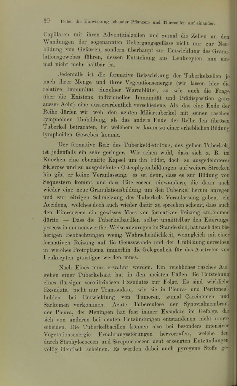 Capillaren mit ihren Adventitialzellen und zumal die Zellen an den Wandungen der sogenannten Uebergangsgefässe nicht nur zur Neu bildung von Gefässen, sondern überhaupt zur Entwicklung des Granu- lationsgewebes führen, dessen Entstehung aus Leukocyten nun ein- mal nicht mehr haltbar ist. Jedenfalls ist die formative Reizwirkung der Tuberkelzellen j.- nach ihrer Menge und ihrer Vegetationsenergie (wir lassen hier di*^ relative Immunität einzelner Warmblüter, so wie auch die Frage über die Existenz individueller Immunität und Prädisposition ganz ausser Acht) eine ausserordentlich verschiedene. Als das eine Ende dei- Reihe dürfen wir wohl den acuten Miliartuberkel mit seiner raschen lymphoiden Umbildung, als das andere Ende der Reihe den fibrösen Tuberkel betrachten, bei welchem es kaum zu einer erheblichen Bildun'' lymphoiden Gewebes kommt. Der formative Reiz des Tuberkeldetritus, des gelben Tuberkels, ist jedenfalls ein sehr geringer. Wir sehen wohl, dass sich z. B. im Knochen eine eburnirte Kapsel um ihn bildet, doch zu ausgedehnterer Sklerose und zu ausgedehnten Osteophytenbildungen auf weitere Strecken hin gibt er keine Veranlassung, es sei denn, dass es zur Bildung von Sequestern kommt, und dass Eitercoccen einwandern, die dann auch wieder eine neue Granulationsbildung um den Tuberkel herum anrege]^ und zur eitrigen Schmelzung des Tuberkels Veranlassung geben, ein Accidens, welches doch auch wieder dafür zu sprechen scheint, dass auch den Eitercoccen ein gewisses Mass von formativer Reizung zukommen dürfte. — Dass die Tuberkelbacillen selbst unmittelbar den Eiterungs process in nennenswerther Weise anzuregen im Stande sind, hat nach den bis- herigen Beobachtungen wenig Wahrscheinlichkeit, wenngleich mit einei- iormativen Reizung auf die Gefässwände und der Umbildung derselben in weiches Protoplasma immerhin die Gelegenheit für das Austreten von Leukocyten günstiger werden muss. Noch Eines muss erwähnt werden. Ein reichliches rasches Auf- gehen einer Tuberkelsaat hat in den meisten Fällen die Entstehung eines flüssigen serofibrinösen Exsudates zur Folge. Es sind wirkliche Exsudate, nicht nur Transsudate, wie sie in Pleura- und Peritoneal- höhlen bei Entwicklung von Tumoren, zumal Carcinomen und Sarkomen vorkommen. Acute Tuberculose der Synovialmembran, der Pleura, der Meningen hat fast immer Exsudate im Gefolge, die sich von anderen bei acuten Entzündungen entstandenen nicht unter- scheiden. Die Tuberkelbacillen können also bei besonders intensiver Vegetationsenergie Ernährungsstörungen hervorrufen, welche den durch Staphylococcen und Streptococccen acut erzeugten Entzündungen völlig identisch scheinen. Es werden dabei auch pyrogene Stoffe ge-