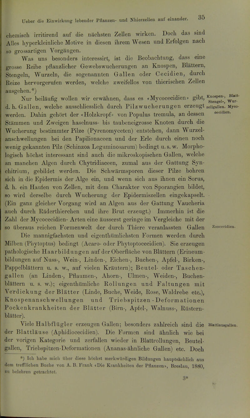 Blatt- c hemisch irritirend auf die nächsten Zellen wirken. Doch das sind Alles hyperkleinliche Motive in diesen ihrem Wesen und Erfolgen nach so grossartigen Vorgängen. Was uns besonders interessirt, ist die Beobachtung, dass eine grosse Reihe pflanzlicher Gewebswucherungen an Knospen, Blättern, Stengeln, Wurzeln, die sogenannten Gallen oder Cecidien, durch Reize hervorgerufen werden, welche zweifellos von thierischen Zellen ausgehen.*) Nur beiläufig wollen wir erwähnen, dass es «Mycocecidien» gibt, k^^°«p^°-' d. h. Gallen, welche ausschliesslich durch Pilzwucherungen erzeugt zeiigaiien. Myco werden. Dahin gehört der «Holzkropf» von Populus tremula, an dessen cecidien. Stämmen und Zweigen haselnuss- bis taubeneigrosse Knoten durch die Wucherung bestimmter Pilze (Pyrenomyceten) entstehen, dann Wurzel- anschwellungen bei den Papilionaceen und der Erle durch einen noch wenig gekannten Pilz (Schinzoa Leguminosarum) bedingt u. s. w. Morpho- logisch höchst interessant sind auch die mikroskopischen Gallen, welche an manchen Algen durch Chytridiaceen, zumal aus der Gattung Syn- chitrium, gebildet werden. Die Schwärmsporen dieser Pilze bohren sich in die Epidermis der Alge ein, und wenn sich aus ihnen ein Sorus, d. h. ein Haufen von Zellen, mit dem Charakter von Sporangien bildet, so wird derselbe durch Wucherung der Epidermiszellen eingekapselt. • (Ein ganz gleicher Vorgang wird an Algen aus der Gattung Vaucheria auch durch Räderthierchen und ihre Brut erzeugt.) Immerhin ist die Zahl der Mycocecidien- Arten eine äusserst geringe im Vergleiche mit der so überaus reichen Formenwelt der durch Thiere veranlassten Gallen zoocecidien. Die mannigfachsten und eigenthümlichsten Formen werden durch Milben (Pliytoptus) bedingt (Acaro- oder Phytoptocecidien). Sie erzeugen pathologische Haarbildungen auf der Oberfläche von Blättern (Erineum- bildungen auf Nuss-, Wein-, Linden-, Eichen-, Buchen-, Apfel-, Birken-, Pappelblättern u. s. w., auf vielen Kräutern); Beutel- oder Taschen- gallen (an Linden-, Pflaumen-, Ahorn-, Ulmen-, Weiden-, Buchen- blättern u. s. w.); eigenthümliche Rollungen und Faltungen mit Verdickung derBlätter (Linde, Buche, Weide, Rose, Waldrebe etc.), Knospenanschwellungen und Triebspitzen - Deformationen Pockenkrankheiten der Blätter (Birn-, Apfel-, Walnuss-, Rüstern- blätter). Viele Halbflügler erzeugen Gallen; besonders zahlreich sind die Biattiausgaiien, der Blattläuse (Aphidiocecidien). Die Formen sind ähnlich wie bei der vorigen Kategorie und zerfallen wieder in Blattrollungen, Beutel- gallen, Triebspitzen-Deforraationen (Ananas-ähnliche Gallen) etc. Doch *) Ich habe micli über diese höchst merkwürdigen Bildungen hauptsächlicli aus dem trefflichen Buche von A.B.Frank «Die Krankheiten der Pflanzen», Breslau, 1880, zu belehren getrachtet. 3*