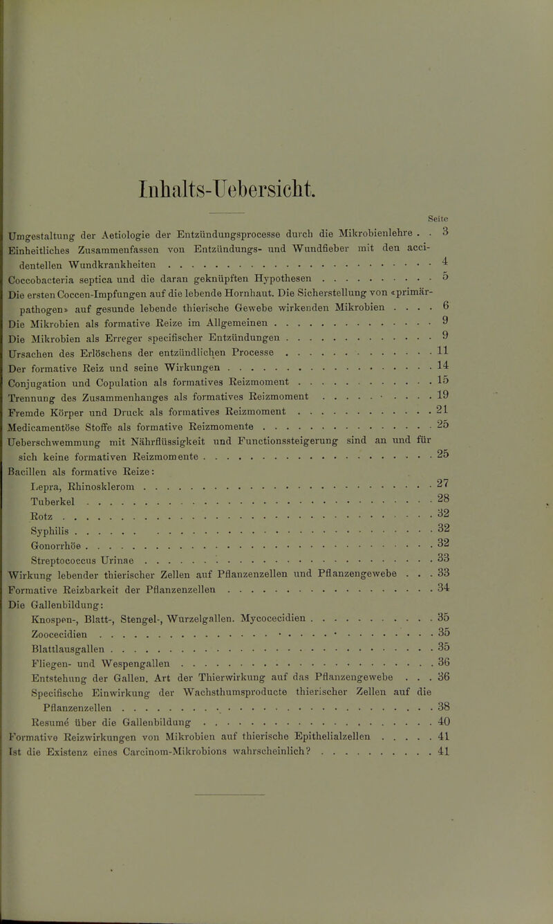Iiihalts-Uebersiclit. Seite Umgestaltung der Aetiologie der Entzündungsprocesse durch die Mikrobienlehre , . 3 Einheitliches Zusammenfassen von Entzündungs- und Wundfieber mit den acci- dentellen Wundkrankheiten 4 Coccobacteria septica und die daran geknüpften Hypothesen o Die ersten Coccen-Impfungen auf die lebende Hornhaut. Die Sicherstellung von «primär- pathogen» auf gesunde lebende thierische Gewebe wirkenden Mikrobien .... 6 Die Mikrobien als formative Kelze im Allgemeinen 9 Die Mikrobien als Erreger specifischer Entzündungen 9 Ursachen des Erlöschens der entzündlichen Processe 11 Der formative Reiz und seine Wirkungen 14 Conjugation und Copulation als formatives Eeizmoment 15 Trennung des Zusammenhanges als formatives Eeizmoment ■ .... 19 Fremde Körper und Druck als formatives Reizmoment 21 Medicamentöse Stoffe als formative Reizmomente 25 Ueberschwemmung mit Nährflüssigkeit und Functionssteigerung sind an und für sich keine formativen Reizraomente 25 Bacillen als formative Reize: liepra, Rhinosklerom 27 Tuberkel 28 Rotz ^2 Syphilis ^2 Gonorrhöe 32 Streptococcus Urinae 33 Wirkung lebender thierischer Zellen auf Pflanzenzellen und Pflanzengewebe ... 33 Formative Reizbarkeit der Pflanzenzellen 34 Die Gallenbildung: Knospen-, Blatt-, Stengel-, Wurzelgallen. Mycocecidien 35 Zoocecidien 35 Blattlausgallen 35 Fliegen- und Wespengallen 36 Entstehung der Gallen, Art der Thierwirkung auf das Pflanzengewebe ... 36 Specifische Einwirkung der Wachsthumsproducte thierischer Zellen auf die Pflanzenzellen 38 Resume über die Gallenbildung 40 Formative Reizwirkungen von Mikrobien auf thierische Epithelialzellen 41 Ist die Existenz eines Carcinom-Mikrobions wahrscheinlich? 41