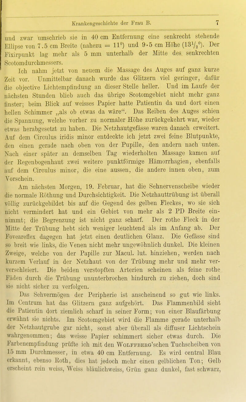 und zwar umschrieb sie in 40 cm Entfernung eine senkrecht stehende Ellipse von 7.5 cm Breite (nahezu = 11°) und 9-5 cm Höhe (1372°). Der Eixirpunkt lag mehr als 5 mm unterhalb der Mitte des. senkrechten Scotomdurchmessers. Ich nahm jetzt von neuem die Massage des Auges auf ganz kurze Zeit vor. Unmittelbar danach wurde das Glitzern viel geringer, dafür die objective Lichtempfindung an dieser Stelle heller. Und im Laufe der nächsten Stunden blieb auch das übrige Scotomgebiet nicht mehr ganz finster; beim Blick auf weisses Papier hatte Patientin da und dort einen hellen Schimmer „als ob etwas da wäre. Das Reiben des Auges schien die Spannung, welche vorher zu normaler Höhe zurückgekehrt war, wieder etwas herabgesetzt zu haben. Die Netzhautgefässe waren danach erweitert. Auf dem Circulus iridis minor entdeckte ich jetzt zwei feine Blutpunkte, den einen gerade nach oben von der Pupille, den andern nach unten. Nach einer später an demselben Tag wiederholten Massage kamen auf der Regenbogenhaut zwei weitere punktförmige Hämorrhagien, ebenfalls auf dem Circulus minor, die eine aussen, die andere innen oben, zum Vorschein. Am nächsten Morgen, 19. Februar, hat die Sehnervenscheibe wieder die normale Röthung und Durchsichtigkeit. Die Netzhauttrübung ist überall völlig zurückgebildet bis auf die Gegend des gelben Fleckes, wo sie sich nicht vermindert hat und ein Gebiet von mehr als 2 PD Breite ein- nimmt; die Begrenzung ist nicht ganz scharf. Der rothe Fleck in der Mitte der Trübung hebt sich weniger leuchtend als im Anfang ab. Der Foveareflex dagegen hat jetzt einen deutlichen Glanz. Die Gefässe sind so breit wie links, die Venen nicht mehr ungewöhnlich dunkel. Die kleinen Zweige, welche von der Papille zur Macul. lut. hinziehen, werden nach kurzem Verlauf in der Netzhaut von der Trübung mehr und mehr ver- verschleiert. Die beiden verstopften Arterien scheinen als feine rothe Fäden durch die Trübung ununterbrochen hindurch zu ziehen, doch sind sie nicht sicher zu verfolgen. Das Sehvermögen der Peripherie ist anscheinend so gut wie links. Im Gentrum hat das Glitzern ganz aufgehört. Das Flammenbild sieht die Patientin dort ziemlich scharf in seiner Form; von einer Blaufärbung erwähnt sie nichts. Im Scotomgebiet wird die Flamme gerade unterhalb der Netzhautgrube gar nicht, sonst aber überall als diffuser Lichtschein wahrgenommen; das weisse Papier schimmert sicher etwas durch. Die Farbenempfindung prüfte ich mit den Wolfpberg'sehen Tuchscheiben von 15 mm Durchmesser, in etwa 40 cm Entfernung. Es wird central Blau erkannt, ebenso Roth, dies hat jedoch mehr einen gelblichen Ton; Gelb erscheint rein weiss, Weiss bläulichweiss, Grün ganz dunkel, fast schwarz.