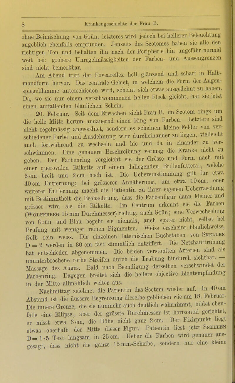 ohne Beimischung von Grün, letzteres wird jedoch bei hellerer Beleuchtung angeblich ebenfalls empfunden. Jenseits des Scotomes haben sie alle den richtigen Ton und behalten ihn nach der Peripherie Inn ungefähr normal weit bei; gröbere Unregelmässigkeiten der Farben- und Aussengrenzen sind nicht bemerkbar. Am Abend tritt der Foveareflex hell glänzend und scharf in Halb- mondform hervor. Das centrale Gebiet, in welchem die Form der Augen- spiegelflamme unterschieden wird, scheint sich etwas ausgedehnt zu haben. Da, wo sie nur einem verschwommenen hellen Fleck gleicht, hat sie jetzt einen auffallenden bläulichen Schein. 20. Februar. Seit dem Erwachen sieht Frau B. im Scotom rings um die helle Mitte herum andauernd einen King von Farben. Letztere sind nicht regelmässig angeordnet, sondern es scheinen kleine Felder von ver- schiedener Farbe und Ausdehnung wirr durcheinander zu liegen, vielleicht auch fortwährend zu wechseln und hie und da in einander zu ver- schwimmen. Eine genauere Beschreibung vermag die Kranke nicht zu geben. Den Farbenring vergleicht sie der Grösse und Form nach mit einer querovalen Etikette auf einem daliegenden Brillenfutteral, welche 3 cm breit und 2 cm hoch ist. Die Übereinstimmung gilt für etwa 40cm Entfernung; bei grösserer Annäherung, um etwa 10cm, oder weiterer Entfernung macht die Patientin zu ihrer eigenen Überraschung mit Bestimmtheit die Beobachtung, dass die Farbenfigur dann kleiner und grösser wird als die Etikette. Im Centrum erkennt sie die Farben (Woleebeeg 15 mm Durchmesser) richtig, auch Grün; eine Verwechselung von Grün und Blau begeht sie niemals, auch später nicht, selbst bei Prüfung mit weniger reinen Pigmenten. Weiss erscheint bläulichweiss, Gelb rein weiss. Die einzelnen lateinischen Buchstaben von Snellen D = 2 werden in 30 cm fast sämmtlich entziffert. Die Netzhauttrübung hat entschieden abgenommen. Die beiden verstopften Arterien sind als ununterbrochene rothe Streifen durch die Trübung hindurch sichtbar. — Massage des Auges. Bald nach Beendigung derselben verschwindet der Farbenring. Dagegen breitet sich die hellere objective Lichtempimdung in der Mitte allmähüch weiter aus. Nachmittag zeichnet die Patientin das Scotom wieder auf. In 40 cm Abstand ist die äussere Begrenzung dieselbe geblieben wie am 18. Februar. Die innere Grenze, die sie nunmehr auch deutlich wahrnimmt, bildet eben- falls eine Ellipse, aber der grösste Durchmesser ist horizontal gerichtet, er misst etwa 3 cm, die Höhe nicht ganz 2 cm. Der Fixirpmikt liegt etwas oberhalb der Mitte dieser Figur. Patientin liest jetzt Snellen D= 1.5 Text langsam in 25 cm. Ueber die Farben wird genauer aus- gesagt, dass nicht die ganze 15mm-Scheibe, sondern nur eine kleine