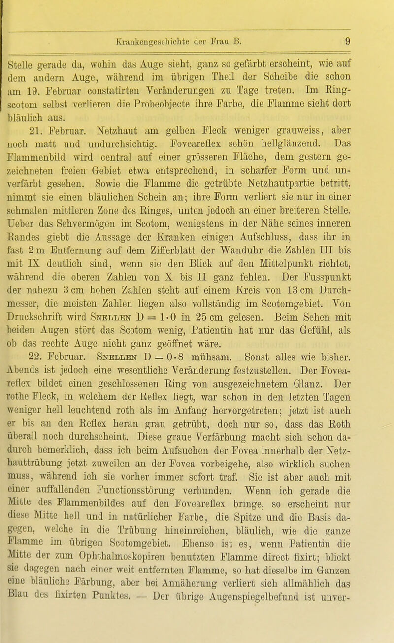 Stelle gerade da, wohin das Auge sieht, ganz so gefärbt erscheint, wie auf dem andern Auge, während im übrigen Theil der Scheibe die schon am 19. Februar constatirten Veränderungen zu Tage treten. Im Ring- scotom selbst verlieren die Probeobjecte ihre Farbe, die Flamme sieht dort bläulich aus. 21. Februar. Netzhaut am gelben Fleck weniger grauweiss, aber noch matt und undurchsichtig. Foveareflex schön hellglänzend. Das Flammenbild wird central auf einer grösseren Fläche, dem gestern ge- zeichneten freien Gebiet etwa entsprechend, in scharfer Form und un- verfärbt gesehen. Sowie die Flamme die getrübte Netzhautpartie betritt, nimmt sie einen bläulichen Schein an; ihre Form verliert sie nur in einer schmalen mittleren Zone des Ringes, unten jedoch an einer breiteren Stelle. Ueber das Sehvermögen im Scotom, wenigstens in der Nähe seines inneren Eandes giebt die Aussage der Kranken einigen Aufschluss, dass ihr in fast 2 m Entfernung auf dem Zifferblatt der Wanduhr die Zahlen III bis mit IX deutlich sind, wenn sie den Blick auf den Mittelpunkt richtet, während die oberen Zahlen von X bis II ganz fehlen. Der Fusspunkt der nahezu 3 cm hohen Zahlen steht auf einem Kreis von 13 cm Durch- messer, die meisten Zahlen liegen also vollständig im Scotomgebiet. Von Druckschrift wird Snellen D = 1 • 0 in 25 cm gelesen. Beim Sehen mit beiden Augen stört das Scotom wenig, Patientin hat nur das Gefühl, als ob das rechte Auge nicht ganz geöffnet wäre. 22. Februar. Snellen D = 0 • 8 mühsam. Sonst alles wie bisher. Abends ist jedoch eine wesentliche Veränderung festzustellen. Der Fovea- reflex bildet einen geschlossenen Ring von ausgezeichnetem Glanz. Der rothe Fleck, in welchem der Reflex liegt, war schon in den letzten Tagen weniger hell leuchtend roth als im Anfang hervorgetreten; jetzt ist auch er bis an den Reflex heran grau getrübt, doch nur so, dass das Roth überall noch durchscheint. Diese graue Verfärbung macht sich schon da- durch bemerklich, dass ich beim Aufsuchen der Fovea innerhalb der Netz- hauttrübung jetzt zuweilen an der Fovea vorbeigehe, also wirklich suchen muss, während ich sie vorher immer sofort traf. Sie ist aber auch mit einer auffallenden Functionsstörung verbunden. Wenn ich gerade die Mitte des Flammenbildes auf den Foveareflex bringe, so erscheint nur äieae Mitte hell und in natürlicher Farbe, die Spitze und die Basis da- gegen, welche in die Trübung hineinreichen, bläulich, wie die ganze Flamme im übrigen Scotomgebiet. Ebenso ist es, wenn Patientin die Mitte der zum Ophthalmoskopiren benutzten Flamme direct fixirt; blickt sie dagegen nach einer weit entfernten Flamme, so hat dieselbe im Ganzen eine bläuliche Färbung, aber bei Annäherung verliert sich allmählich das Blau des üxirten Punktes. — Der übrige Augenspiegelbefund ist unver-