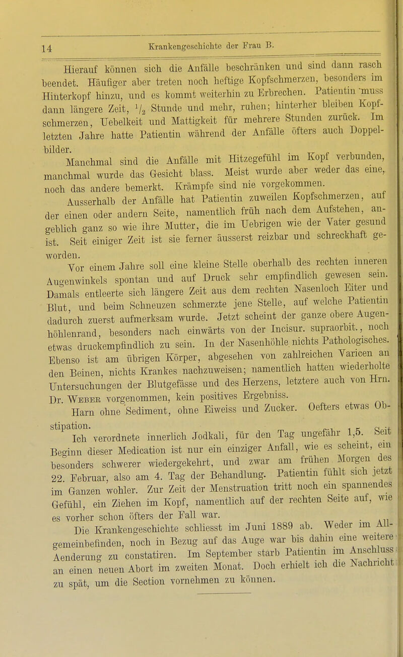 Hierauf können sich die Anfälle beschränken und sind dann rasch beendet. Häufiger aber treten noch heftige Kopfschmerzen, besonders im Hinterkopf hinzu, und es kommt weiterhin zu Erbrechen. Patientin 'muss dann längere Zeit, V2 Stunde und mehr, ruhen; hinterher bleiben Kopi- schmerzen, Uebelkeit und Mattigkeit für mehrere Stunden zurück. Im letzten Jahre hatte Patientin während der Anfälle öfters auch Doppel- MdeManchmal sind die Anfälle mit Hitzegefühl im Kopf verbunden, manchmal wurde, das Gesicht blass. Meist wurde aber weder das eine, noch das andere bemerkt. Krämpfe sind nie vorgekommen Ausserhalb der Anfälle hat Patientin zuweilen Kopfschmerzen, auf der einen oder andern Seite, namentlich früh nach dem Aufstehen, an- geblich ganz so wie ihre Mutter, die im TJebrigen wie der Vater gesund ist. Seit einiger Zeit ist sie ferner äusserst reizbar und schreckhaft ge- worden. ,, , , , Vor einem Jahre soll eine kleine Stelle oberhalb des rechten inneren Augenwinkels spontan und auf Druck sehr empfindlich gewesen sein. Damals entleerte sich längere Zeit aus dem rechten Nasenloch Eiter und Blut und beim Schneuzen schmerzte jene Stelle, auf welche Patientin dadurch zuerst aufmerksam wurde. Jetzt scheint der ganze obere Augen- höhlenrand, besonders nach einwärts von der Incisur. supraorbit., noch etwas druckempfindlich zu sein. In der Nasenhöhle, nichts Pathologisches. Ebenso ist am übrigen Körper, abgesehen von zahlreichen Varicen an den Beinen, nichts Krankes nachzuweisen; namentlich hatten wiederholte Untersuchungen der Blutgefässe und des Herzens, letztere auch von Hrn. Dr Webeb, vorgenommen, kein positives Ergebniss. Harn ohne 'Sediment, ohne Eiweiss und Zucker. Oefters etwas üb- StlPaich'verordnete innerlich Jodkali, für den Tag ungefähr 1,5. Seit Beginn dieser Medication ist nur ein einziger Anfall, wie es scheint, ein besonders schwerer wiedergekehrt, und zwar am frühen Morgen des 22 Eebruar, also am 4. Tag der Behandlung. Patientin fühlt sich jetzt im Ganzen wohler. Zur Zeit der Menstruation tritt noch ein spannendes Gefühl, ein Ziehen im Kopf, namentlich auf der rechten Seite auf, wie es vorher schon öfters der Fall war. Die Krankengeschichte schliesst im Juni 1889 ab. Weder im All- gemeinbefinden, noch in Bezug auf das Auge war bis dahin eine weitere Aenderung zu constatiren. Im September starb Patientin im Anschlussi an einen neuen Abort im zweiten Monat. Doch erhielt ich die Nachricht I zu spät, um die Section vornehmen zu können.