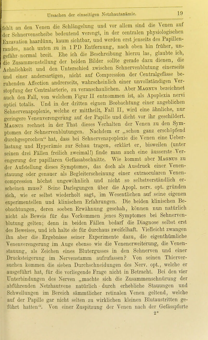 fehlt an den Venen die Schlängelung und vor allem sind die Venen auf der Sehnervenscheihe bedeutend verengt, in der centralen physiologischen Excavation haardünn, kaum sichtbar, und werden erst jenseits des Papillen- randes, nach unten zu in 1PD Entfernung, nach oben hin früher, un- gefähr'normal breit. Ehe ich die Beschreibung hierzu las, glaubte ich, die Zusammenstellung der beiden Bilder sollte gerade dazu dienen, die Aehnlichkeit und den Unterschied zwischen Sehnervenblutung einerseits und einer andersartigen, nicht auf Compression der Centralgefässe be- ruhenden Aifection andrerseits, wahrscheinlich einer unvollständigen Ver- stopfimg der Centraiarterie, zu veranschaulichen. Aber Magnus bezeichnet auch den PaU, von welchem Figur II entnommen ist, als Apoplexia nervi optici totalis. Und in der dritten eignen Beobachtung einer angeblichen Sehnervenapoplexie, welche er mittheilt, Fall II, wird eine ähnliche, nur geringere Venenverengerung auf der Papille und dicht vor ihr geschildert. Magnus rechnet in der That dieses Verhalten der Venen zu den Sym- ptomen der Sehnervenblutungen. Nachdem er „schon ganz erschöpfend durchgesprochen hat, dass bei Sehnervenapoplexie die Venen eine Ueber- lastung und Hyperämie zur Schau tragen, erklärt er, bisweilen (unter seinen drei Fällen freilich zweimal!) finde man auch eine äusserste Ver- engerung der papillären Gefässabschnitte. Wie kommt aber Magnus zu der Aufstellung dieses Symptomes, das doch als Ausdruck einer Venen- stauung oder genauer als Begleiterscheinung einer extraocularen Venen- compression höchst ungewöhnlich und nicht so selbstverständüch er- scheinen muss? Seine Darlegungen über die Apopl. nerv. opt. gründen sich, wie er selbst wiederholt sagt, im Wesentlichen auf seine eigenen experimentellen und klinischen Erfahrungen. Die beiden klinischen Be- obachtungen, deren soeben Erwähnung geschah, können nun natürlich nicht als Beweis für das Vorkommen jenes Symptomes bei Sehnerven- blutung gelten; denn in beiden Fällen bedarf die Diagnose selbst erst des Beweises, und ich halte sie für durchaus zweifelhaft. Vielleicht zwangen ihn aber die Ergebnisse seiner Experimente dazu, die eigenthümliche Venenverengerung im Auge ebenso wie die Venenerweiterung, die Venen- stauung, als Zeichen eines Blutergusses in den Sehnerven und einer Drucksteigerung im Nervenstamm aufzufassen? Von seinen Thierver- suchen kommen die sieben Durchschneidungen des Nerv, opt., welche er ausgeführt hat, für die vorliegende Frage nicht in Betracht. Bei den vier Unterbindungen des Nerven „machte sich die Zusammenschnürung der abführenden Netzhautvene natürlich • durch erhebliche Stauungen und Schwellungen im Bereich sämmtlicher retinalen Venen geltend, welche auf der Papille gar nicht selten zu wirklichen kleinen Blutaustritten ge- führt hatten. Von einer Zuspitzung der Venen nach der Gefässpforte 2*