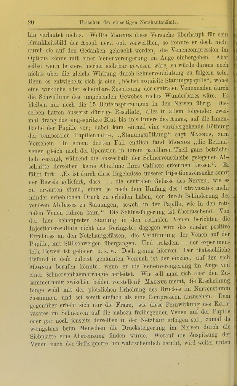 hin verlautet nichts. Wollte Magnus diese Versuche überhaupt für sein j, Krankheitsbild der Apopl. nerv. opt. verwerthen, so konnte er doch nicht \ durch sie auf den Gedanken gebracht werden, die Venencompression im I j Opticus könne mit einer Venenverengerung im Auge einhergehen. Aber selbst wenn letztere hierbei sichtbar gewesen wäre, so würde daraus noch , nichts über die gleiche Wirkung durch Sehnervenblutung zu folgern sein. Denn es entwickelte sich ja eine „höchst exquisite Stauungspapille, wobei eine wirkliche oder scheinbare Zuspitzung der centralen Venenenden durch die Schwellung des umgebenden Gewebes nichts Wunderbares wäre. Es bleiben nur noch die 15 Bluteinspritzungen in den Nerven übrig. Die- selben hatten äusserst dürftige Resultate, alles in allem folgende: zwei- mal drang das eingespritzte Blut bis in's Innere des Auges, auf die Innen- fläche der Papille vor; dabei kam einmal eine vorübergehende Röthung der temporalen Papillenhälfte, „Stauungsröthung sagt Magnus, zum Vorschein. In einem dritten Fall endlich fand Magnus „die Retinal- venen gleich nach der Operation in ihrem papillären Theil ganz beträcht- lich verengt, während die ausserhalb der Sehnervenscheibe gelegenen Ab- schnitte derselben keine Abnahme ihres Calibers erkennen Hessen. Er fährt fort: „Es ist durch diese Ergebnisse unserer Injectionsversuche somit der Beweis geliefert, dass ... die centralen Gefässe des Nerven, wie es zu erwarten stand, einen je nach dem Umfang des Extravasates mehr minder erheblichen Druck zu erleiden haben, der durch Behinderung des , venösen Abflusses zu Stauungen, sowohl in der Papille, wie in den reti- nalen Venen führen kann. Die Schlussfolgerung ist überraschend. Von der hier behaupteten Stauung in den retinalen Venen berichten, die 1 Injectionsresultate nicht das Geringste; dagegen wird das einzige positive I Ergebniss an den Netzhautgefässen, die Verdünnung der Venen auf der Papille, mit Stillschweigen übergangen. Und trotzdem — der experimen- 1 teile Beweis ist geliefert u. s. w. Doch genug hiervon. Der thatsäcbliche I Befund in dem zuletzt genannten Versuch ist der einzige, auf den sich Magnus berufen könnte, wenn er die Venenverengerung im Auge von einer Sehnervenhaemorrhagie herleitet. Wie soll man sich aber den Zu- 1 sammenhang zwischen beiden vorstellen? Magnus meint, die Erscheinung hinge wohl mit der plötzlichen Erhöhung des Druckes im Nervenstamm tJ zusammen und sei somit einfach als eine Compression anzusehen. Dem I gegenüber .erhebt sich nur die Frage, wie diese Fernwirkung des Extra- vasates im Seb nerven auf die nahezu freiliegenden Venen auf der Papille k oder gar noch jenseits derselben in der Netzhaut erfolgen soll, zumal da | wenigstens beim Menschen die Drucksteigerung im Nerven durch die Siebplatte eine Abgrenzung finden würde. Worauf die Zuspitzung der B Venen nach der Gefässpforte hin wahrscheinlich beruht, wird weiter unten I