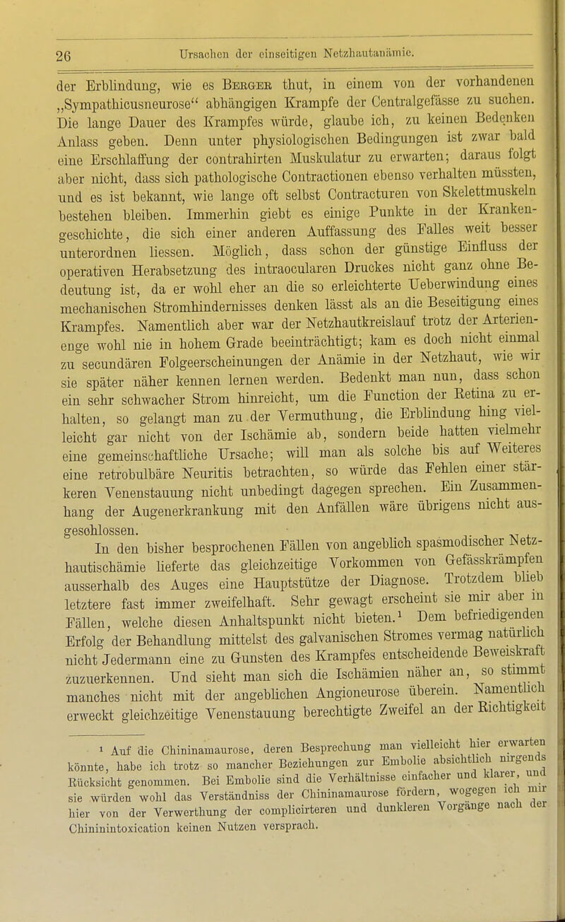 der Erblindung, wie es Berges, thut, in einem von der vorhandenen „Sympathicusneurose abhängigen Krämpfe der Centralgefässe zu suchen. Die lange Dauer des Krampfes würde, glaube ich, zu keinen Bedenken Anlass geben. Denn unter physiologischen Bedingungen ist zwar bald eine Erschlaffung der contrahirten Muskulatur zu erwarten; daraus folgt aber nicht, dass sich pathologische Contractionen ebenso verhalten müssten, und es ist bekannt, wie lange oft selbst Contracturen von Skelettmuskel n bestehen bleiben. Immerhin giebt es einige Punkte in der Kranken- geschichte, die sich einer anderen Auffassung des Falles weit besser unterordnen Hessen. Möglich, dass schon der günstige Einfluss der operativen Herabsetzung des intraoeularen Druckes nicht ganz ohne Be- deutung ist, da er wohl eher an die so erleichterte Überwindung eines mechanischen Stromhindernisses denken lässt als an die Beseitigung eines Krampfes. Namentlich aber war der Netzhautkreislauf trotz der Arterien- enge wohl nie in hohem Grade beeinträchtigt; kam es doch nicht einmal zu secundären Folgeerscheinungen der Anämie in der Netzhaut, wie wir sie später näher kennen lernen werden. Bedenkt man nun, dass schon ein sehr schwacher Strom hinreicht, um die Function der Retina zu er- halten, so gelangt man zu.der Yermuthung, die Erblindung hing viel- leicht gar nicht von der Ischämie ab, sondern beide hatten vielmehr eine gemeinschaftliche Ursache; wiU man als solche bis auf Weiteres eine retrobulbäre Neuritis betrachten, so würde das Fehlen einer stär- keren Venenstauung nicht unbedingt dagegen sprechen. Em Zusammen- hang der Augenerkrankung mit den Anfällen wäre übrigens nicht aus- geschlossen. In den bisher besprochenen Fällen von angeblich spasmodischer Netz- hautischämie lieferte das gleichzeitige Vorkommen von Gefässkrampfeii ausserhalb des Auges eine Hauptstütze der Diagnose. Trotzdem blieb letztere fast immer zweifelhaft. Sehr gewagt erscheint sie mir aber in Fällen, welche diesen Anhaltspunkt nicht bieten.1 Dem befriedigenden Erfolg der Behandlung mittelst des galvanischen Stromes vermag naturlich nicht Jedermann eine zu Gunsten des Krampfes entscheidende Beweiskraft zuzuerkennen. Und sieht man sich die Ischämien näher an, so stimmt manches nicht mit der angeblichen Angioneurose überein. Namentiich erweckt gleichzeitige Venenstaunng berechtigte Zweifel an der Richtigkeit » Auf die Chininamaurose, deren Besprechung man vielleicht hier erwarten könnte, habe ich trotz so mancher Beziehungen zur Embolie absichtlich nirgends Rücksicht genommen. Bei Embolie sind die Verhältnisse einfacher und klarer und sie würden wohl das Verständniss der Chininamaurose fördern, wogegen ich nur hier von der Verwerthung der complicirteren und dunkleren Vorgänge nach der Chininintoxication keinen Nutzen versprach.