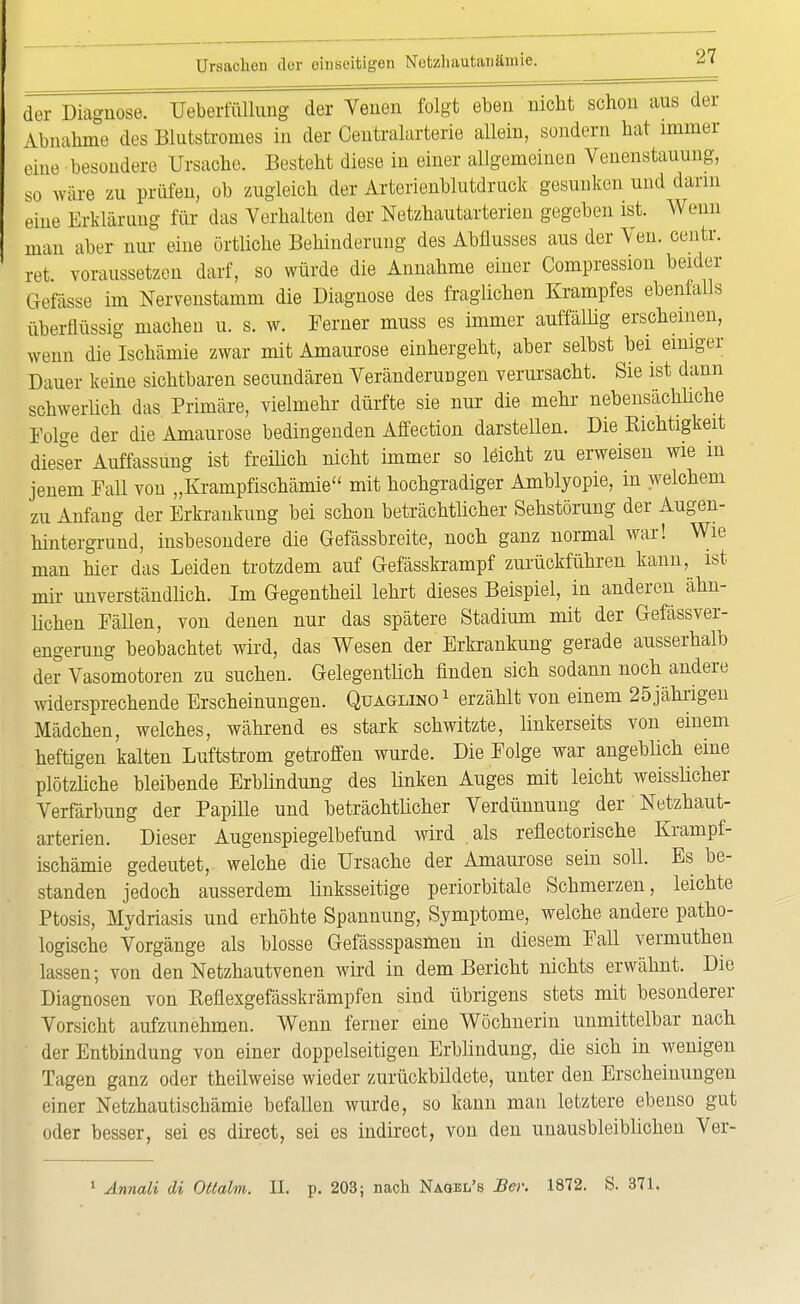 der Diagnose. UeberfüUung der Venen folgt eben nicht schon aus der Ahnahme des Blutstromes in der Centraiarterie allein, sondern hat immer eine besondere Ursache. Besteht diese in einer allgemeinen Venenstauung, so wäre zu prüfen, ob zugleich der Arterienblutdruck gesunken und dann eine Erklärung für das Verhalten der Netzhautarterien gegeben ist. Wenn man aber nur eine örtliche Behinderung des Abflusses aus der Ven. centr. ret. voraussetzen darf, so würde die Annahme einer Compression beider Gefässe im Nervenstamm die Diagnose des fraglichen Krampfes ebenfalls überflüssig machen u. s. w. Ferner muss es immer auffällig erscheinen, wenn die Ischämie zwar mit Amaurose einhergeht, aber selbst bei einiger Dauer keine sichtbaren secundären Veränderungen verursacht. Sie ist dann schwerlich das Primäre, vielmehr dürfte sie nur die mehr nebensächliche Folge der die Amaurose bedingenden Affection darstellen. Die Richtigkeit dieser Auffassung ist freilich nicht immer so leicht zu erweisen wie in jenem Fall von „KrampfIschämie mit hochgradiger Amblyopie, in welchem zu Anfang der Erkrankung bei schon beträchtlicher Sehstörung der Augen- hintergrund, insbesondere die Gefässbreite, noch ganz normal war! Wie man hier das Leiden trotzdem auf Gefässkrampf zurückführen kann, ist mir unverständlich. Im Gegentheil lehrt dieses Beispiel, in anderen ähn- lichen Fällen, von denen nur das spätere Stadium mit der Gefässver- engerung beobachtet wird, das Wesen der Erkrankung gerade ausserhalb der Vasomotoren zu suchen. Gelegentlich finden sich sodann noch andere widersprechende Erscheinungen. Quaglino1 erzählt von einem 25 jährigen Mädchen, welches, während es stark schwitzte, linkerseits von einem heftigen kalten Luftstrom getroffen wurde. Die Folge war angeblich eine plötzliche bleibende Erblindung des linken Auges mit leicht weisslicher Verfärbung der Papille und beträchtlicher Verdünnung der Netzhaut- arterien. Dieser Augenspiegelbefund wird als reflectorische Krampf- ischämie gedeutet, welche die Ursache der Amaurose sein soll. Es be- standen jedoch ausserdem linksseitige periorbitale Schmerzen, leichte Ptosis, Mydriasis und erhöhte Spannung, Symptome, welche andere patho- logische Vorgänge als blosse Gefässspasmen in diesem Fall vermuthen lassen; von den Netzhautvenen wird in dem Bericht nichts erwähnt. Die Diagnosen von Reflexgefässkrämpfen sind übrigens stets mit besonderer Vorsicht aufzunehmen. Wenn ferner eine Wöchnerin unmittelbar nach der Entbindung von einer doppelseitigen Erblindung, die sich in wenigen Tagen ganz oder theilweise wieder zurückbildete, unter den Erscheinungen einer Netzhautischämie befallen wurde, so kann man letztere ebenso gut oder besser, sei es direct, sei es indircct, von den unausbleiblichen Ver- 1 Annali di Ottalm. II. p. 203; nach Naqel's Bei: 1872. S. 371.