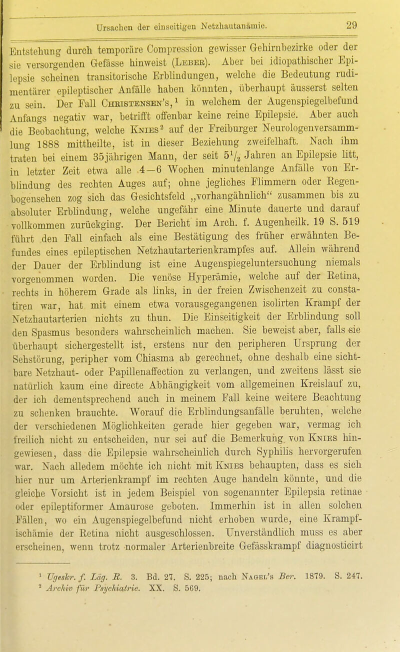 Entstehung durch temporäre Compression gewisser Gehirnbezirke oder der sie versorgenden Gefässe hinweist (Lebee). Aber bei idiopathischer Epi- lepsie scheinen transitorische Erblindungen, welche die Bedeutung rudi- mentärer epileptischer Anfälle haben könnten, überhaupt äusserst selten zu sein. Der Fall Chkistensen's, 1 in welchem der Augenspiegelbefund Anfangs negativ war, betrifft offenbar keine reine Epilepsie. Aber auch die Beobachtung, welche Knies2 auf der Freiburger Neurologenversamm- lung 1888 mittheilte, ist in dieser Beziehung zweifelhaft. Nach ihm traten bei einem 35jährigen Mann, der seit 5l/a Jahren an Epilepsie litt, in letzter Zeit etwa alle .4—6 Wochen minutenlange Anfälle von Er- blindung des rechten Auges auf; ohne jegliches Flimmern oder Regen- bogensehen zog sich das Gesichtsfeld „vorhangähnlich zusammen bis zu absoluter Erblindung, welche ungefähr eine Minute dauerte und darauf vollkommen zurückging. Der Bericht im Arch. f. Augenheilk. 19 S. 519 führt den Fall einfach als eine Bestätigung des früher erwähnten Be- fundes eines epileptischen Netzhautarterienkrampfes auf. Allein während der Dauer der Erblindung ist eine Augenspiegeluntersuchung niemals vorgenommen worden. Die venöse Hyperämie, welche auf der Eetina, rechts in höherem Grade als links, in der freien Zwischenzeit zu consta- tiren war, hat mit einem etwa vorausgegangenen isolirten Krampf der Netzhautarterien nichts zu thun. Die Einseitigkeit der Erblindung soll den Spasmus besonders wahrscheinlich machen. Sie beweist aber, falls sie überhaupt sichergestellt ist, erstens nur den peripheren Ursprung der Sehstörung, peripher vom Chiasma ab gerechnet, ohne deshalb eine sicht- bare Netzhaut- oder Papillenaffection zu verlangen, und zweitens lässt sie natürlich kaum eine directe Abhängigkeit vom allgemeinen Kreislauf zu, der ich dementsprechend auch in meinem Fall keine weitere Beachtung zu schenken brauchte. Worauf die Erblindungsanfälle beruhten, welche der verschiedenen Möglichkeiten gerade hier gegeben war, vermag ich freilich nicht zu entscheiden, nur sei auf die Bemerkung, von Knies hin- gewiesen, dass die Epilepsie wahrscheinlich durch Syphilis hervorgerufen war. Nach alledem möchte ich nicht mit Knies behaupten, dass es sich hier nur um Arterienkrampf im rechten Auge handeln könnte, und die gleiche Vorsicht ist in jedem Beispiel von sogenannter Epilepsia retinae oder epileptiformer Amaurose geboten. Immerhin ist in allen solchen Fällen, wo ein Augenspiegelbefund nicht erhoben wurde, eine Krampf- ischämie der Retina nicht ausgeschlossen. Unverständlich muss es aber erscheinen, wenn trotz normaler Arterienbreite Gefässkrampf diagnosticirt 1 üjjethr. f. Lag. R. 3. Bd. 27. S. 225; nach Nagel's Ber. 1879. S. 247. 2 Archiv für Psychiatrie. XX. S. 569.