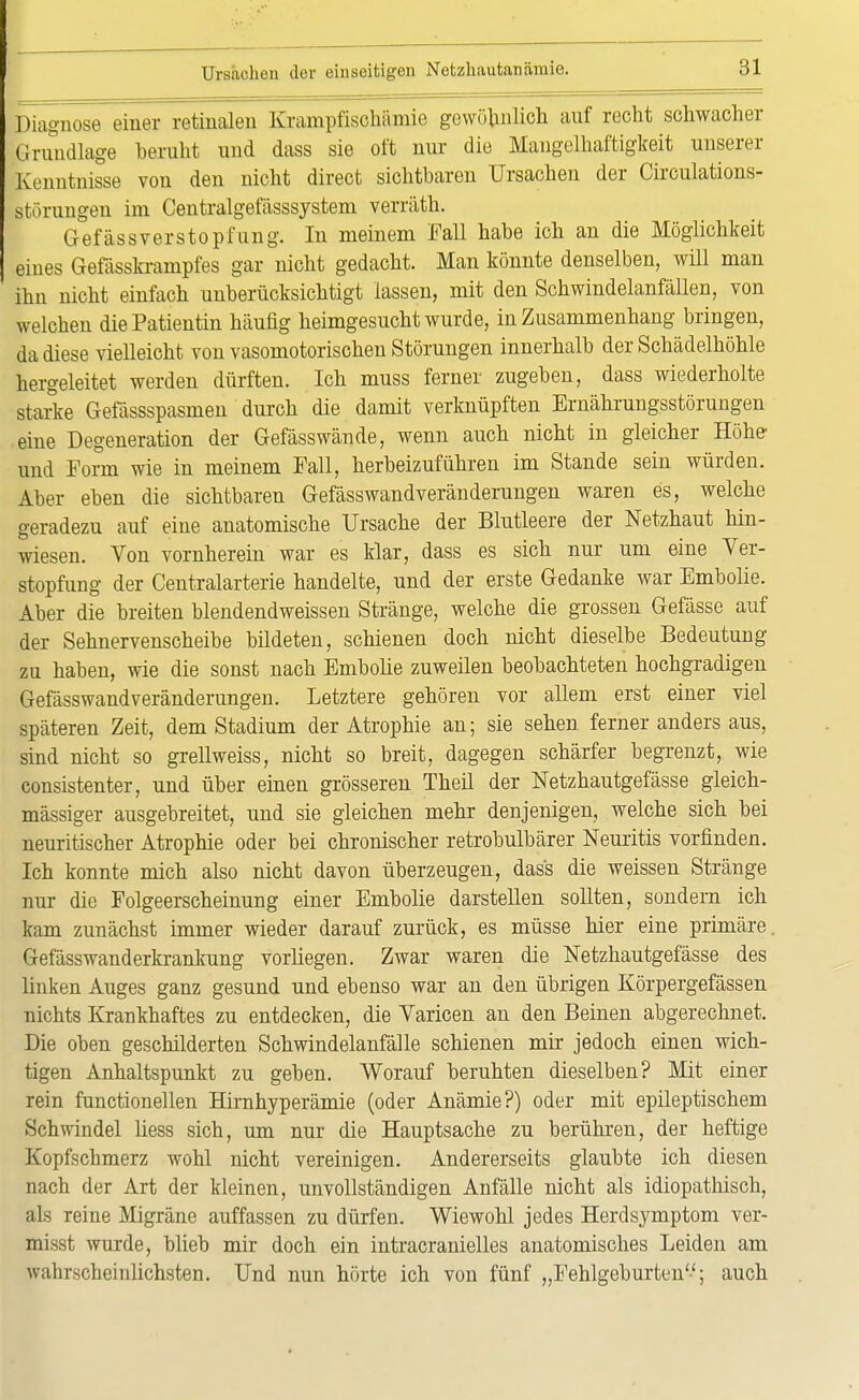 Diagnose einer retinalen Krampfischümie gewöhnlich auf recht schwacher Grundlage beruht und dass sie oft nur die Mangelhaftigkeit unserer Kenntnisse von den nicht direct sichtbaren Ursachen der Circulations- störungen im Centralgefässsystem verräth. Gefässverstopfung. In meinem Fall habe ich an die Möglichkeit eines Gefässkrampfes gar nicht gedacht. Man könnte denselben, will man ihn nicht einfach unberücksichtigt lassen, mit den Schwindelanfällen, von welchen die Patientin häufig heimgesucht wurde, in Zusammenhang bringen, da diese vielleicht von vasomotorischen Störungen innerhalb der Schädelhöhle hergeleitet werden dürften. Ich muss ferner zugeben, dass wiederholte starke Gefässspasmen durch die damit verknüpften Ernährungsstörungen eine Degeneration der Gefässwände, wenn auch nicht in gleicher Höhe- und Form wie in meinem Fall, herbeizuführen im Stande sein würden. Aber eben die sichtbaren Gefässwandveränderungen waren es, welche geradezu auf eine anatomische Ursache der Blutleere der Netzhaut hin- wiesen. Von vornherein war es klar, dass es sich nur um eine Ver- stopfung der Centraiarterie handelte, und der erste Gedanke war Embolie. Aber die breiten blendendweissen Stränge, welche die grossen Gefässe auf der Sehnervenscheibe bildeten, schienen doch nicht dieselbe Bedeutung zu haben, wie die sonst nach Embolie zuweilen beobachteten hochgradigen Gefässwandveränderungen. Letztere gehören vor allem erst einer viel späteren Zeit, dem Stadium der Atrophie au; sie sehen ferner anders aus, sind nicht so grellweiss, nicht so breit, dagegen schärfer begrenzt, wie consistenter, und über einen grösseren Theil der Netzhautgefässe gleich- mässiger ausgebreitet, und sie gleichen mehr denjenigen, welche sich bei neuritischer Atrophie oder bei chronischer retrobulbärer Neuritis vorfinden. Ich konnte mich also nicht davon überzeugen, dass die weissen Stränge nur die Folgeerscheinung einer Embolie darstellen sollten, sondern ich kam zunächst immer wieder darauf zurück, es müsse hier eine primäre. Gefässwanderkrankung vorliegen. Zwar waren die Netzhautgefässe des linken Auges ganz gesund und ebenso war an den übrigen Körpergefässen nichts Krankhaftes zu entdecken, die Varicen an den Beinen abgerechnet. Die oben geschilderten Schwindelanfälle schienen mir jedoch einen wich- tigen Anhaltspunkt zu geben. Worauf beruhten dieselben? Mit einer rein functionellen Hirnhyperämie (oder Anämie?) oder mit epileptischem Schwindel liess sich, um nur die Hauptsache zu berühren, der heftige Kopfschmerz wohl nicht vereinigen. Andererseits glaubte ich diesen nach der Art der kleinen, unvollständigen Anfälle nicht als idiopathisch, als reine Migräne auffassen zu dürfen. Wiewohl jedes Herdsymptom ver- misst wurde, blieb mir doch ein intracranielles anatomisches Leiden am wahrscheinlichsten. Und nun hörte ich von fünf „Fehlgeburten; auch