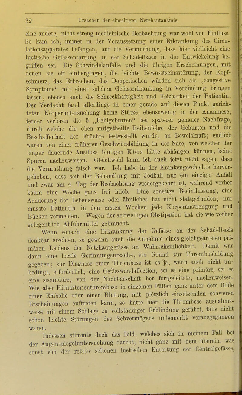 eine andere, nicht streng medicinische Beobachtung war wohl von Einfluss. So kam ich, immer in der Voraussetzung einer Erkrankung des Circu- lationsapparates befangen, auf die Vermuthung, dass hier vielleicht eine luetische Gefässentartung an der Schädelbasis in der Entwickelung be- griffen sei. Die Schwindelanfälle und die übrigen Erscheinungen, mit denen sie oft einhergingen, die leichte Bewusstseinsstörung, der Kopf- schmerz, das Erbrechen, das Doppeltsehen würden sich als „congestive Symptome mit einer solchen Gefässerkrankung in Verbindung bringen lassen, ebenso auch die Schreckhaftigkeit und Reizbarkeit der Patientin. Der Verdacht fand allerdings in einer gerade auf diesen Punkt gerich-' teten Körperuntersuchung keine Stütze, ebensowenig in der Anamnese; ferner verloren die 5 „Fehlgeburten bei späterer genauer Nachfrage, durch welche die oben mitgetheilte Reihenfolge der Geburten und die Beschaffenheit der Früchte festgestellt wurde, an Beweiskraft; endlich waren von einer früheren Geschwürsbildung in der Nase, von welcher der länger dauernde Ausfluss blutigen Eiters hätte abhängen können, keine Spuren nachzuweisen. Gleichwohl kann ich auch jetzt nicht sagen, dass die Vermuthung falsch war. Ich habe in der Krankengeschichte hervor- gehoben, dass seit der Behandlung mit Jodkali nur ein einziger Anfall und zwar am 4. Tag der Beobachtung wiedergekehrt ist, während vorher kaum eine Woche ganz frei blieb. Eine sonstige Beeinflussung, eine Aenderung der Lebensweise oder ähnliches hat nicht stattgefunden; nur musste Patientin in den ersten Wochen jede Körperanstrengung und Bücken vermeiden. Wegen der zeitweiligen Obstipation hat sie wie vorher gelegentlich Abführmittel gebraucht. Wenn sonach eine Erkrankung der Gefässe an der Schädelbasis denkbar erschien, so 'gewann auch die Annahme eines gleichgearteten pri- mären Leidens der Netzhautgefässe an Wahrscheinlichkeit. Damit war dann eine locale Gerinnungsursache, ein Grund zur Thrombusbildung gegeben; zur Diagnose einer Thrombose ist es ja, wenn auch nicht un- bedingt, erforderlich, eine Gefässwandaffection, sei es eine primäre, sei es eine secundäre, von der Nachbarschaft her fortgeleitete, nachzuweisen. Wie aber Hirnarterienthrombose in einzelnen Fällen ganz unter dem Bilde einer Embolie oder einer Blutung, mit plötzlich einsetzenden schweren Erscheinungen auftreten kann, so hatte hier die Thrombose ausnahms- weise mit einem Schlage zu vollständiger Erblindung geführt, falls nicht schon leichte Störungen des Sehvermögens unbemerkt vorausgegangen waren. _ , Indessen stimmte doch das Bild, welches sich in meinem lall bei der Augenspiegeluntersuchung darbot, nicht ganz mit dem überein, was sonst von der relativ seltenen luetischen Entartung der Centralgefässe,