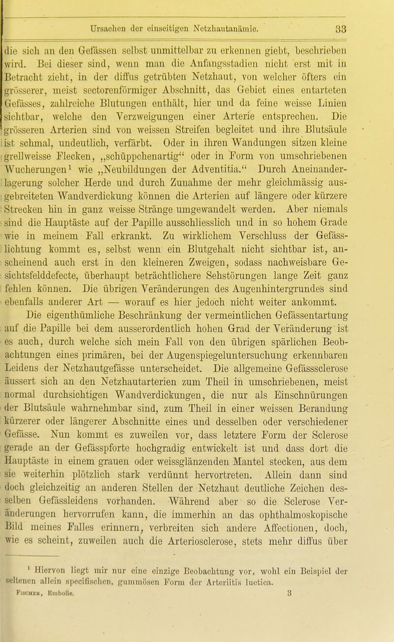 die sich au den Gefässen selbst unmittelbar zu erkennen giebt, beschrieben wird. Bei dieser sind, wenn man die Anfangsstadien nicht erst mit in Betracht zieht, in der diffus getrübten Netzhaut, von welcher öfters ein grösserer, nieist sectorenförmiger Abschnitt, das Gebiet eines entarteten Gefässes, zahlreiche Blutungen enthält, hier und da feine weisse Linien sichtbar, welche den Verzweigungen einer Arterie entsprechen. Die 'grösseren Arterien sind von weissen Streifen begleitet und ihre Blutsäule ist schmal, undeutlich, verfärbt. Oder in ihren Wandungen sitzen kleine : grell weisse Flecken, „schüppchenartig oder in Form von umschriebenen Wucherungen1 wie „Neubildungen der Adventitia. Durch Aneiuander- lagerung solcher Herde und durch Zunahme der mehr gleichmässig aus- : gebreiteten Wandverdickung können die Arterien auf längere oder kürzere Strecken hin in ganz weisse Stränge umgewandelt werden. Aber niemals sind die Hauptäste auf der Papille ausschliesslich und in so hohem Grade wie in meinem Fall erkrankt. Zu wirklichem Verschluss der Gefäss- lichtung kommt es, selbst wenn ein Blutgehalt nicht sichtbar ist, an- scheinend auch erst in den kleineren Zweigen, sodass nachweisbare Ge- sicbtsfelddefecte, überhaupt beträchtlichere Sehstörungen lange Zeit ganz fehlen können. Die übrigen Veränderungen des Augenhintergrundes sind ebenfalls anderer Art — worauf es hier jedoch nicht weiter ankommt. Die eigenthümliche Beschränkung der vermeintlichen Gefässentartung auf die Papille bei dem ausserordentlich hohen Grad der Veränderung ist es auch, durch welche sich mein Fall von den übrigen spärlichen Beob- achtungen eines primären, bei der Augenspiegeluntersuchung erkennbaren Leidens der Netzhautgefässe unterscheidet. Die allgemeine Gefässsclerose äussert sich an den Netzhautarterien zum Theil in umschriebenen, meist normal durchsichtigen Wandverdickungen, die nur als Einschnürungen der Blutsäule wahrnehmbar sind, zum Theil in einer weissen Berandung kürzerer oder längerer Abschnitte eines und desselben oder verschiedener Gefässe. Nun kommt es zuweilen vor, dass letztere Form der Sclerose gerade an der Gefässpforte hochgradig entwickelt ist und dass dort die Hauptäste in einem grauen oder weissglänzenden Mantel stecken, aus dem sie weiterhin plötzlich stark verdünnt hervortreten. Allein dann sind doch gleichzeitig an anderen Stellen der Netzhaut deutliche Zeichen des- selben Gefässleidens vorhanden. Während aber so die Sclerose Ver- änderungen hervorrufen kann, die immerhin an das ophthalmoskopische Bild meines Falles erinnern, verbreiten sich andere Affectionen, doch, wie es scheint, zuweilen auch die Arteriosclerose, stets mehr diffus über 1 Hiervon liegt mir nur eine einzige Beobachtung vor, wohl ein Beispiel der seltenen allein specifischen, gummösen Form der Arteriitis luetica. Fischer, Embolia. 3