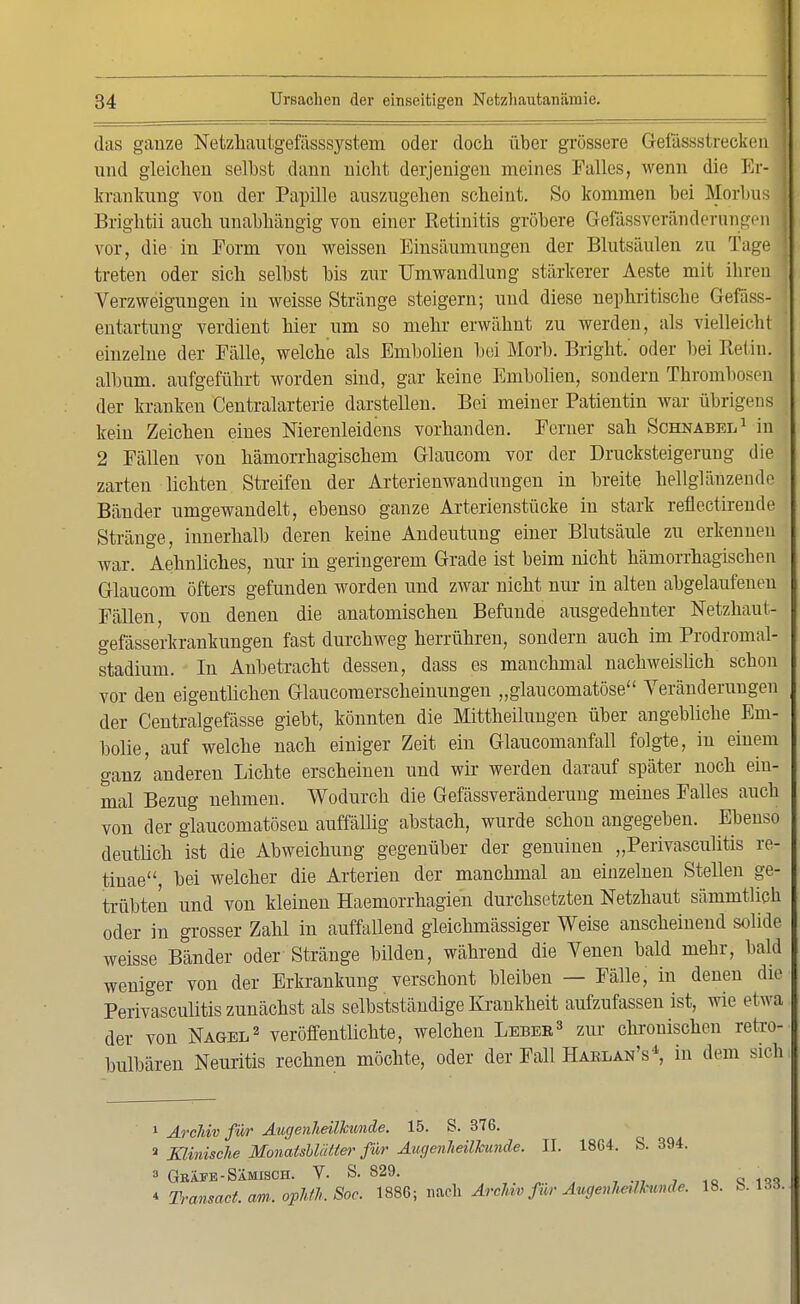 das ganze Netzhautgefässsystem oder doch über grössere Gefässstrecken und gleichen selbst dann nicht derjenigen meines Falles, wenn die Er- krankung von der Papille auszugehen scheint. So kommen bei Morbn Brightii auch unabhängig von einer Retinitis gröbere Gefässveränderungen vor, die in Form von weissen Einsäumungen der Blutsäulen zu Tage treten oder sich selbst bis zur Umwandlung stärkerer Aeste mit ihren Verzweigungen in weisse Stränge steigern; und diese nephritische Gefäss- entartung verdient hier um so mehr erwähnt zu werden, als vielleicht einzelne der Fälle, welche als Embolien bei Morb. Bright.' oder bei Betin. album. aufgeführt worden sind, gar keine Embolien, sondern Thrombosen der kranken Centraiarterie darstellen. Bei meiner Patientin war übrigens kein Zeichen eines Nierenleidens vorhanden. Ferner sah Schnabel1 in 2 Fällen von hämorrhagischem Glaucom vor der Drucksteigerung die zarten lichten Streifen der Arterienwandungen in breite hellglänzende Bänder umgewandelt, ebenso ganze Arterienstücke in stark reflectirende Stränge, innerhalb deren keine Andeutung einer Blutsäule zu erkennen war. Aehnliches, nur in geringerem Grade ist beim nicht hämorrhagischen Glaucom öfters gefunden worden und zwar nicht nur in alten abgelaufeneu Fällen, von denen die anatomischen Befunde ausgedehnter Netzhaut- gefässerkrankungen fast durchweg herrühren, sondern auch im Prodromal- stadium. In Anbetracht dessen, dass es manchmal nachweislich schon vor den eigentlichen Glaucomerscheinungen „glaucomatöse Veränderungen der Centralgefässe giebt, könnten die Mittheilungen über angebliche Em- bolie, auf welche nach einiger Zeit ein Glaucomanfall folgte, in einem ganz'anderen Lichte erscheinen und wir werden darauf später noch ein- mal Bezug nehmen. Wodurch die Gefässveränderung meines Falles auch von der glaucomatösen auffällig abstach, wurde schon angegeben. Ebenso deutlich ist die Abweichung gegenüber der genuinen „Perivasculitis re- tinae bei welcher die Arterien der manchmal an einzelnen Stellen ge- trübten und von kleinen Haemorrhagien durchsetzten Netzhaut sämmtlich oder in grosser Zahl in auffaUend gleichmässiger Weise anscheinend solide weisse Bänder oder Stränge bilden, während die Venen bald mehr, bald weniger von der Erkrankung verschont bleiben — Fälle, in denen die Perivasculitis zunächst als selbstständige Krankheit aufzufassen ist, wie etwa der von Nagel2 veröffentlichte, welchen Lebbb3 zur chronischen retro- bulbären Neuritis rechnen möchte, oder der Fall Hablan's4, in dem sich 1 ArcJriv für Augenheilkunde. 15. S. 376. a Klinische Monatsblätter für Augenheilkunde. II. 1864. S. 394. 3 Gräfe-Sämisch. V. S. 829. ,00100 * Transact. am. ophih, Soc. 1886; nach Archiv für Augenheilkunde. 18. b. \66.