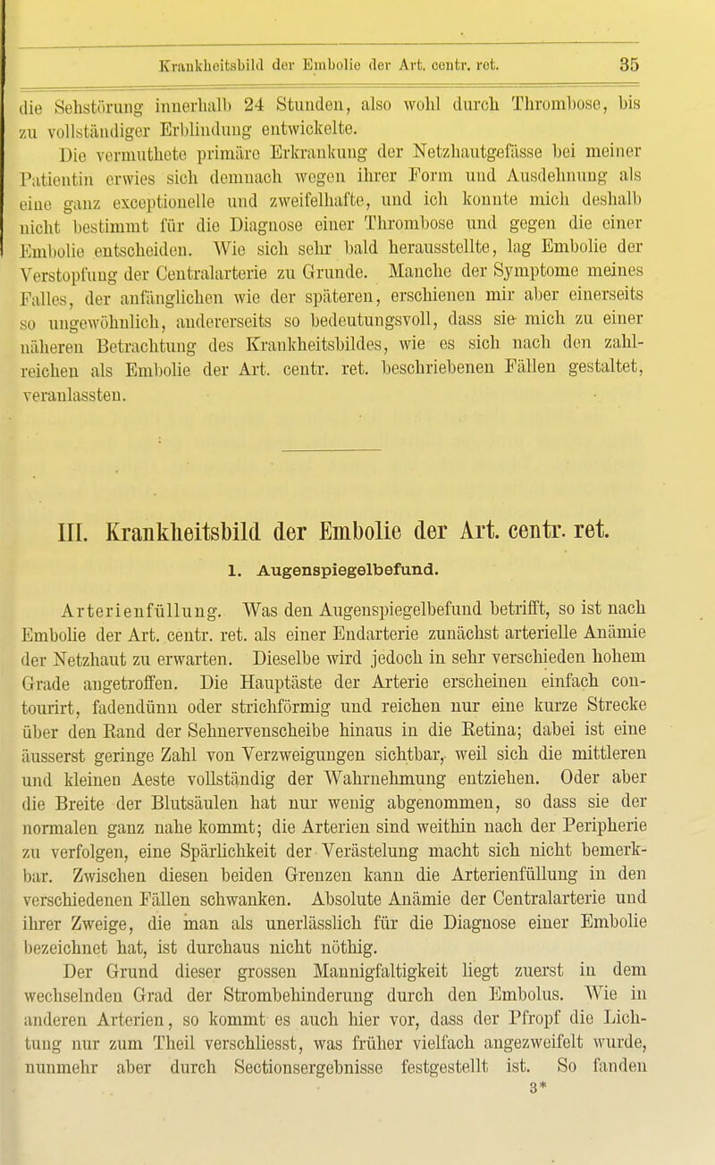 die Sehstörung innerhalb 24 Stunden, also wohl durch Thrombose, bis zu vollständiger Erblindung entwickelte. Die vermuthete primäre Erkrankung der Netzbautgefässe bei meiner Patientin erwies sieb demnach wegen ihrer Form und Ausdehnung als eine ganz exceptionelle und zweifelhafte, und ich konnte mich deshalb nicht bestimmt für die Diagnose einer Thrombose und gegen die einer Embolie entscheiden. Wie sich sehr bald herausstellte, lag Embolie der Verstopfung der Centraiarterie zu Grunde. Manche der Symptome meines Falles, der anfänglichen wie der späteren, erschienen mir aber einerseits so ungewöhnlich, andererseits so bedeutungsvoll, dass sie- mich zu einer näheren Betrachtung des Krankheitsbildes, wie es sich nach den zahl- reichen als Embolie der Art. centr. ret. beschriebenen Fällen gestaltet, veranlassten. III. Krankheitsbild der Embolie der Art. centr. ret. 1. Augenspiegelbefund. Arterienfüllung. Was den Augenspiegelbefund betrifft, so ist nach Embolie der Art. centr. ret. als einer Endarterie zunächst arterielle Anämie der Netzhaut zu erwarten. Dieselbe wird jedoch in sehr verschieden hohem Grade angetroffen. Die Hauptäste der Arterie erscheinen einfach con- tourirt, fadendünn oder strichförmig und reichen nur eine kurze Strecke über den Band der Sehnervenscheibe hinaus in die Eetina; dabei ist eine äusserst geringe Zahl von Verzweigungen sichtbar, weil sich die mittleren und kleinen Aeste vollständig der Wahrnehmung entziehen. Oder aber die Breite der Blutsäulen hat nur wenig abgenommen, so dass sie der normalen ganz nahe kommt; die Arterien sind weithin nach der Peripherie zu verfolgen, eine Spärlichkeit der Verästelung macht sich nicht bemerk- bar. Zwischen diesen beiden Grenzen kann die Arterienfüllung in den verschiedenen Fällen schwanken. Absolute Anämie der Centralarterie und ihrer Zweige, die man als unerlässlich für die Diagnose einer Embolie bezeichnet hat, ist durchaus nicht nöthig. Der Grund dieser grossen Mannigfaltigkeit liegt zuerst in dem wechselnden Grad der Strombehinderung durch den Embolus. Wie in anderen Arterien, so kommt es auch hier vor, dass der Pfropf die Lich- tung nur zum Theil verschliesst, was früher vielfach angezweifelt wurde, nunmehr aber durch Sectionsergebnisse festgestellt ist. So fanden 3*
