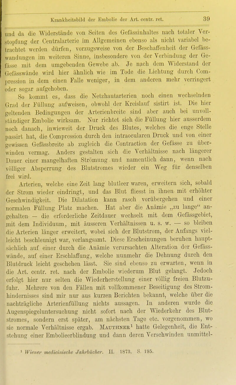 und da die Widerstände von Seiten des Gelassinhaltes nach totaler Ver- stopfung der Centraiarterie im Allgemeinen ebenso als nicht variabel be- trachtet werden dürfen, vorzugsweise von der Beschaffenheit der Gefäss- wandiin^vn im weiteren Sinne, insbesondere von der Verbindung der Ge- lasse mit dem umgebenden Gewebe ab. Je nach dem Widerstand der Befässwände wird hier ähnlich wie im Tode die Lichtung durch Com- pression in dem einen Falle weniger, in dem anderen mehr verringert bder sogar aufgehoben. So kommt es, dass die Netzhautarterien noch einen wechselnden Grad der Füllung aufweisen, obwohl der Kreislauf sistirt ist. Die hier geltenden Bedingungen der Arterienbreite sind aber auch bei unvoll- ständiger Embolie wirksam. Nur richtet sich die Füllung hier ausserdem noch danach, inwieweit der Druck des Blutes, welches die enge Stelle passirt bat, die Compression durch den intraoeularen Druck und von einer gewissen Gefässbreite ab zugleich die Contraction der Gefässe zu über- winden vermag. Anders gestalten sich die Verhältnisse nach längerer Dauer einer mangelhaften Strömung.und namentlich dann, wenn nach völliger Absperrung des Blutstromes wieder ein Weg für denselben frei wird. Arterien, welche eine Zeit lang blutleer waren, erweitern sich, sobald der Strom wieder eindringt, und das Blut fliesst in ihnen mit erhöhter Geschwindigkeit. Die Dilatation kann rasch vorübergehen und einer normalen Füllung Platz machen. Hat aber die Anämie „zu lange an- gehalten- - die erforderliche Zeitdauer wechselt mit dem Gefässgebiet, mit dem Individuum, mit äusseren Verhältnissen u. s. w. — so bleiben die Arterien länger erweitert, wobei sich der Blutstrom, der Anfangs viel- leicht beschleunigt war, verlangsamt. Diese Erscheinungen beruhen haupt- sächlich auf einer durch die Anämie verursachten Alteration der Gefäss- wände, auf einer Erschlaffung, welche nunmehr die Dehnung durch den Blutdruck leicht geschehen lässt. Sie sind ebenso zu erwarten, wenn in die Art. centr. ret. nach der Embolie wiederum Blut gelangt. Jedoch erfolgt hier nur selten die Wiederherstellung einer völlig freien Blutzu- fuhr. Mehrere von den Fällen mit vollkommener Beseitigung des Strom- hindernisses sind mir nur aus kurzen Berichten bekannt, welche über die nachträgliche Arterienfüllung nichts aussagen. In anderen wurde- die Augenspiegeluntersuchung nicht sofort nach der Wiederkehr des Blut- stromes, sondern erst später, am nächsten Tage etc. vorgenommen, wo sie normale Verhältnisse ergab. Mauthner1 hatte Gelegenheit, die Ent- stehung einer Embolieerblindung und dann deren Verschwinden unmittel- 1 Wiener medicinische Jahrbücher. II. 1873. S. 195.
