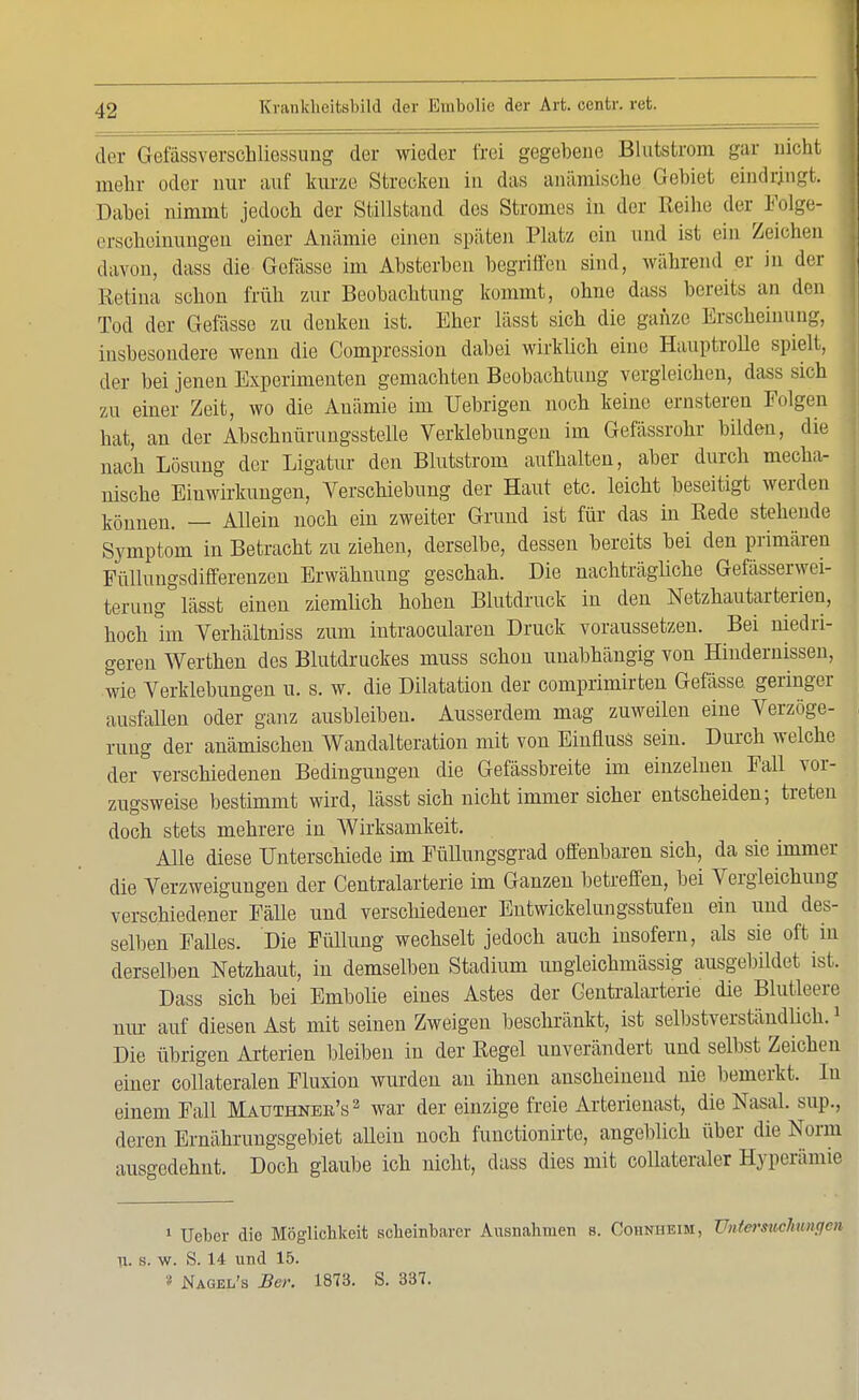 der Gefassverschliessung der wieder frei gegebene Blutstrom gar uicht mehr oder nur auf kurze Strecken in das anämische Gebiet eindringt. Dabei nimmt jedoch der Stillstand des Stromes in der Reihe der Folge- erscheinungen einer Anämie einen spülen Platz ein und ist ein Zeichen davon, dass die Gelasse im Absterben begriffen sind, während er in der Retina schon früh zur Beobachtung kommt, ohne dass bereits an den Tod der Gefässe zu denken ist. Eher lässt sich die ganze Erscheinung, insbesondere wenn die Comprcssion dabei wirklich eine Hauptrolle spielt, der bei jenen Experimenten gemachten Beobachtung vergleichen, dass sich zu einer Zeit, wo die Anämie im Uebrigen noch keine ernsteren Folgen hat, an der Abschnürungsstelle Verklebungen im Gefässrohr bilden, die nach Lösung der Ligatur den Blutstrom aufhalten, aber durch mecha- nische Einwirkungen, Verschiebung der Haut etc. leicht beseitigt werden können. — Allein noch ein zweiter Grund ist für das in Rede stehende Symptom in Betracht zu ziehen, derselbe, dessen bereits bei den primären Füllungsdifferenzen Erwähnung geschah. Die nachträgliche Gefässerwei- terung lässt einen ziemlich hohen Blutdruck in den Netzhautarterien, hoch ün Verhältniss zum intraocularen Druck voraussetzen. Bei niedri- geren Werthen des Blutdruckes muss schon unabhängig von Hindernissen, wie Verklebungen u. s. w. die Dilatation der comprimirten Gefässe. geringer ausfällen oder ganz ausbleiben. Ausserdem mag zuweilen eine Verzöge- rung der anämischen Wandalteration mit von Einfluss sein. Durch welche der verschiedenen Bedingungen die Gefässbreite im einzelnen Fall vor- zugsweise bestimmt wird, lässt sich nicht immer sicher entscheiden; treten doch stets mehrere in Wirksamkeit. Alle diese Unterschiede im Füllungsgrad offenbaren sich, da sie immer die Verzweigungen der Centraiarterie im Ganzen betreffen, bei Vergleichung verschiedener Fälle und verschiedener Entwickelnngsstufen ein und des- selben Falles. Die Füllung wechselt jedoch auch insofern, als sie oft in derselben Netzhaut, in demselben Stadium ungleichmässig ausgebildet ist. Dass sich bei Embolie eines Astes der Gentraiarterie die Blutleere nur auf diesen Ast mit seinen Zweigen beschränkt, ist selbstverständlich.1 Die übrigen Arterien bleiben in der Regel unverändert und selbst Zeichen einer collateralen Fluxion wurden an ihnen anscheinend nie bemerkt. In einem Fall Mauthneb's2 war der einzige freie Arterienast, die Nasal, snp., deren Ernährungsgebiet aUeiu noch functionirte, angeblich über die Norm ausgedehnt. Doch glaube ich uicht, dass dies mit collateraler Hyperämie 1 Ueber die Möglichkeit scheinbarer Ausnahmen s. Cohnheim, Untersuchungen U. s. w. S. 14 und 15. » Nagel's Ber. 1873. S. 337.