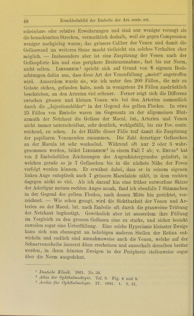 scheinbare oder relative Erweiterungen und sind nur weniger verengt als die benachbarten Strecken, vermutlich deshalb, weil sie gegen Compression weniger nachgiebig waren; das grössere Caliber der Venen und damit die Gefässwaud im weiteren Sinne macht vielleicht ein solches Verhalten eher möglich. — Insbesondere aber ist eine Zuspitzung der Venen nach der Gefässpforte hin und eine periphere Breitenzunahme, fast bis zur Norm, nicht selten. Liebeeich1 spricht sich auf Grund von 6 eigenen Beob- achtungen dahin aus, dass diese Art der Venenfüllung „meist angetroffen wird. Ausserdem wurde sie, wie ich unter den 200 Fällen, die mir zu Gebote stehen, gefunden habe, noch in wenigstens 24 Fällen ausdrücklich beschrieben, an den Arterien viel seltener. Ferner zeigt sich die Differenz zwischen grossen und kleinen Venen wie bei den Arterien namentlich durch die „Injectionsbilder in der Gegend des gelben Fleckes. In etwa 25 Fällen von Embolie waren im Gegensatz zu der allgemeinen Blut- armut der Netzhaut die Gefässe der Macul. lut., Arterien und Venen nicht immer unterscheidbar, sehr deutlich, wohlgefüllt, bis zur Fov. centr. reichend, zu' sehen. In der Hälfte dieser Fälle traf damit die Zuspitzung der papillären Venenenden zusammen. Die Zahl derartiger Gefässchen an der Macula ist sehr wechselnd. Während oft nur 2 oder 3 wahr- genommen werden,, bildet Liebb.eich2 in einem Fall 7 ab; v. Retjss3 hat von 2 Emboliefällen Zeichnungen des Augenhintergrundes geliefert, in welchen gerade so je 7 Gefässchen bis in die nächste Nähe der Fovea verfolgt werden können. Er erwähnt dabei, dass er in seinem eigenen linken Auge entoptisch auch 7 grössere Maculaäste zählt, in dem rechten dagegen nicht so viel. Als ich darauf hin eine früher entworfene Skizze der Aderfigur meines rechten Auges ansah, fand ich ebenfalls 7 Stämmchen in der Gegend des gelben Fleckes, nach dessen Mitte hin gerichtet, ver- zeichnet. — Wie schon gesagt, wird die Sichtbarkeit der Venen und Ar- terien an der Macul. lut. nach Embolie oft. durch die grauweisse Trübung der Netzhaut begünstigt. Gewöhnlich aber ist ausserdem ihre Füllung im Vergleich zu den grossen Gefässen eine zu starke, und sicher besteht zuweilen sogar eine Ueberfüllung. Eine solche Hyperämie kleinster Zweige kann sich nun ebensogut an beliebigen anderen Stellen der Retina ent- wickeln und endlich sind ausnahmsweise auch die Venen, welche auf der Sehnervenscheibe äusserst dünn erscheinen und ausserhalb derselben breiter werden, in ihren feinsten Zweigen in der Peripherie stellenweise sogar, über die Norm ausgedehnt. 1 Deutsche Klinik. 1861. Nr. 50. 2 Atlas der Ophthalmoskopie. Taf. 8. Fig. 4 und 5. 3 Archiv für Ophthalmologie. 27. 1881. 1. S. 21.
