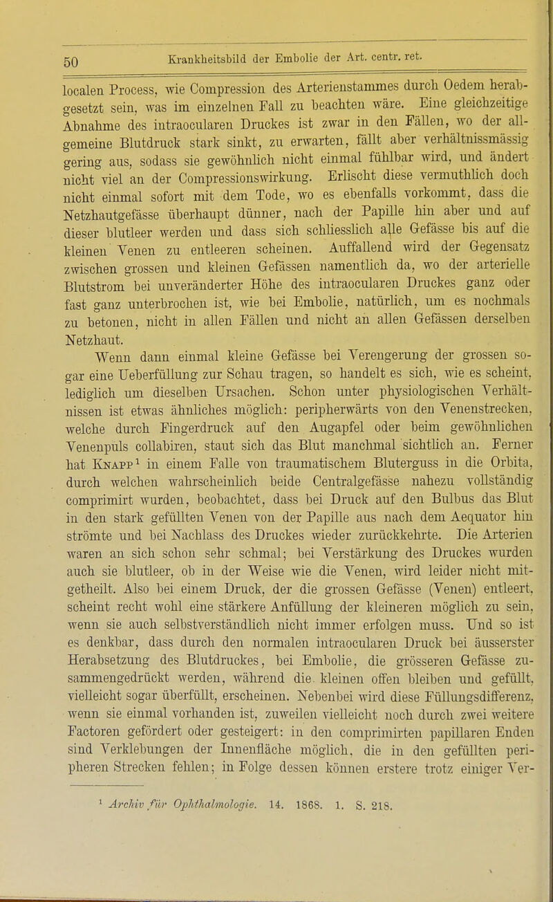 localen Process, wie Compression des Arterieustammes durcli Oedem herab- gesetzt sein, was im einzelnen Fall zu beachten wäre. Eine gleichzeitige Abnahme des intraocularen Druckes ist zwar in den Fällen, wo der all- gemeine Blutdruck stark sinkt, zu erwarten, fällt aber verhältnissmässig gering aus, sodass sie gewöhnlich nicht einmal fühlbar wird, und ändert nicht viel an der Compressionswirkung. Erlischt diese vermuthüch doch nicht einmal sofort mit dem Tode, wo es ebenfaUs vorkommt, dass die Netzhautgefässe überhaupt dünner, nach der Papille hin aber und auf dieser blutleer werden und dass sich schliesslich a}le Gefässe bis auf die kleinen Venen zu entleeren scheinen. Auffallend wird der Gegensatz zwischen grossen und kleinen Gefässen namentlich da, wo der arterielle Blutstrom bei unveränderter Höhe des intraocularen Druckes ganz oder fast ganz unterbrochen ist, wie bei Embolie, natürlich, um es nochmals zu betonen, nicht in allen Fällen und nicht an allen Gefässen derselben Netzhaut. Wenn dann einmal kleine Gefässe bei Verengerung der grossen so- gar eine Ueberfüllung zur Schau tragen, so handelt es sich, wie es scheint, lediglich um dieselben Ursachen. Schon unter physiologischen Verhält- nissen ist etwas ähnliches möglich: peripherwärts von den Venenstrecken, welche durch Fingerdruck auf den Augapfel oder beim gewöhnlichen Venenpuls collabiren, staut sich das Blut manchmal sichtlich an. Ferner hat Knapp1 in einem Falle von traumatischem Bluterguss in die Orbita. durch welchen wabrscheinlich beide Centralgefässe nahezu vollständig comprimirt wurden, beobachtet, dass bei Druck auf den Bulbus das Blut in den stark gefüllten Venen von der Papille aus nach dem Aequator hin strömte und bei Nacblass des Druckes wieder zurückkehrte. Die Arterien waren an sich schon sehr schmal; bei Verstärkung des Druckes wurden auch sie blutleer, ob in der Weise wie die Venen, wird leider nicht mit- getheilt. Also bei einem Druck, der die grossen Gefässe (Venen) entleert, scheint recht wohl eine stärkere Anfüllung der kleineren möglich zu sein, wenn sie auch selbstverständlich nicht immer erfolgen muss. Und so ist es denkbar, dass durch den normalen intraocularen Druck bei äusserster Herabsetzung des Blutdruckes, bei Embolie, die grösseren Gefässe zu- sammengedrückt werden, während die. kleinen offen bleiben und gefüllt, vielleicht sogar überfüllt, erscheinen. Nebenbei wird diese Füllungsdifferenz, wenn sie einmal vorhanden ist, zuweilen vielleicht noch durch zwei weitere Factoren gefördert oder gesteigert: in den comprimirten papillären Enden sind Verklebungen der Innenfläche möglich, die in den gefüllten peri- pheren Strecken fehlen; in Folge dessen können erstere trotz einiger Ver-