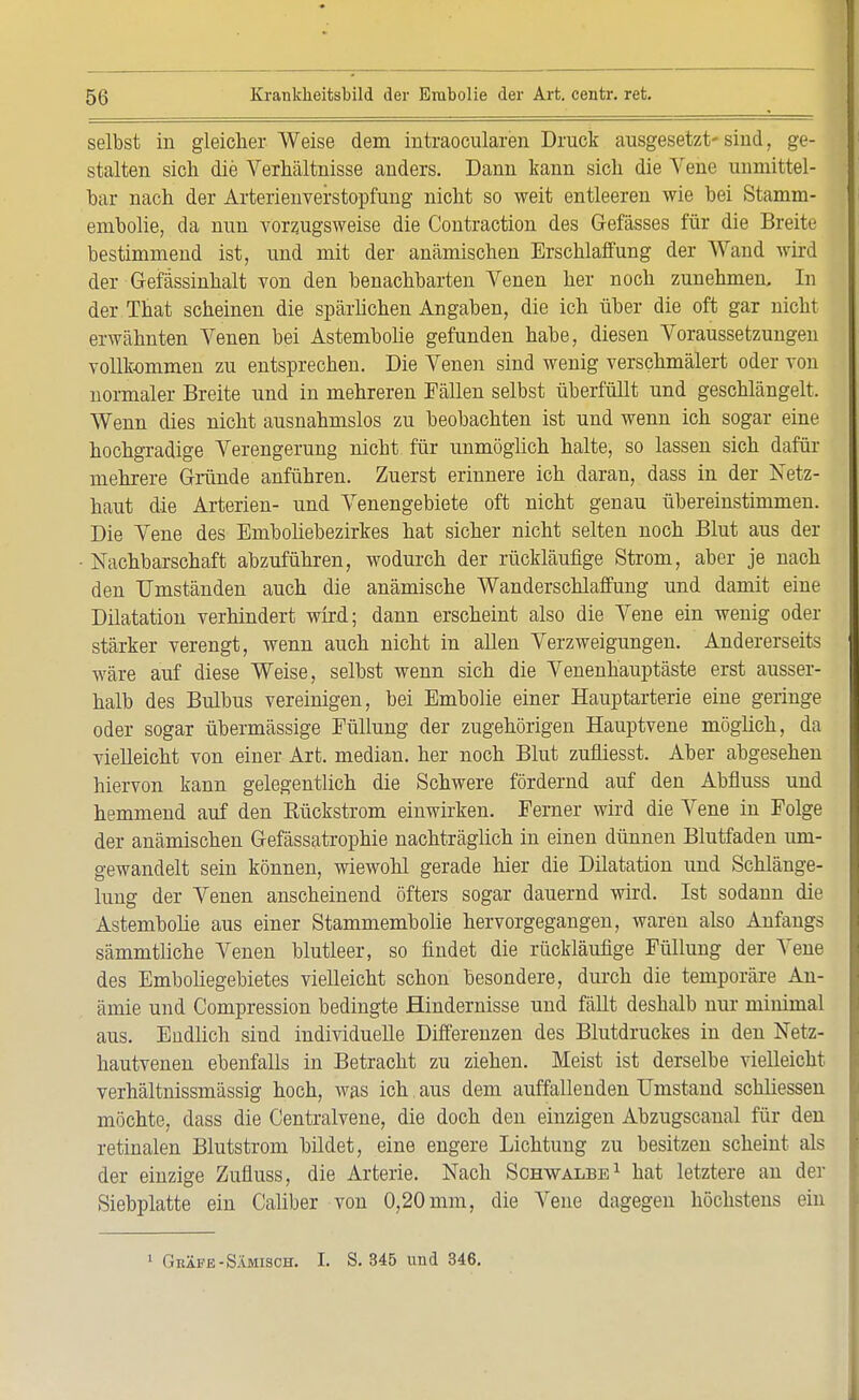 selbst in gleicher Weise dem intraocularen Druck ausgesetzt- siud, ge- stalten sich die Verhältnisse anders. Dann kann sich die Vene unmittel- bar nach der Arterienverstopfung nicht so weit entleeren wie bei Stamm- embolie, da nun vorzugsweise die Contraction des (Masses für die Breit- bestimmend ist, und mit der anämischen Erschlaffung der Wand wird der Gefässinhalt von den benachbarten Venen her noch zunehmen. In der That scheinen die spärlichen Angaben, die ich über die oft gar nicht erwähnten Venen bei Astembolie gefunden habe, diesen Voraussetzungen vollkommen zu entsprechen. Die Venen sind wenig verschmälert oder von normaler Breite und in mehreren Fällen selbst überfüllt und geschlängelt. Wenn dies nicht ausnahmslos zu beobachten ist und wenn ich sogar eine hochgradige Verengerung nicht für unmöglich halte, so lassen sich dafür mehrere Gründe anführen. Zuerst erinnere ich daran, dass in der Netz- haut die Arterien- und Venengebiete oft nicht genau übereinstimmen. Die Vene des Emboliebezirkes hat sicher nicht selten noch Blut aus der Nachbarschaft abzuführen, wodurch der rückläufige Strom, aber je nach den Umständen auch die anämische Wanderschlaffung und damit eine Dilatation verhindert wird; dann erscheint also die Vene ein wenig oder stärker verengt, wenn auch nicht in allen Verzweigungen. Andererseits wäre auf diese Weise, selbst wenn sich die Venenhauptäste erst ausser- halb des Bulbus vereinigen, bei Embolie einer Hauptarterie eine geringe oder sogar übermässige Eüllung der zugehörigen Hauptvene möglich, da vielleicht von einer Art. median, her noch Blut zufliesst. Aber abgesehen hiervon kann gelegentlich die Schwere fördernd auf den Abfluss und hemmend auf den Rückstrom einwirken. Ferner wird die Vene in Folge der anämischen Gefässatrophie nachträglich in einen dünnen Blutfaden um- gewandelt sein können, wiewohl gerade hier die Dilatation und Schlänge- lung der Venen anscheinend öfters sogar dauernd wird. Ist sodann die Astembolie aus einer Stammembolie hervorgegangen, waren also Anfangs sämmtliche Venen blutleer, so findet die rückläufige Füllung der Vene des Emboliegebietes vielleicht schon besondere, durch die temporäre An- ämie und Compression bedingte Hindernisse und fällt deshalb nur minimal aus. Endlich sind individuelle Differenzen des Blutdruckes in den Netz- hautvenen ebenfalls in Betracht zu ziehen. Meist ist derselbe vielleicht verhältnissmässig hoch, was ich. aus dem auffallenden Umstand schliessen möchte, dass die Centraivene, die doch den einzigen Abzugscanal für den retinalen Blutstrom bildet, eine engere Lichtung zu besitzen scheint als der einzige Zufluss, die Arterie. Nach Schwalbe1 hat letztere an der Siebplatte ein Caliber von 0,20 mm, die Vene dagegen höchstens ein 1 ( Ikäfk-Sämisch. I. S. 345 und 346.