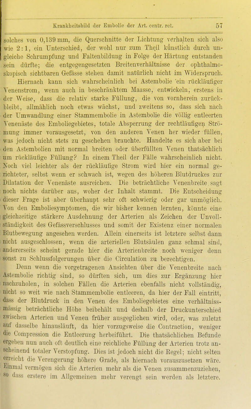 r 57 solches von 0,139 mm, die Querschnitte der Lichtimg verhalten sich also wie 2:1, ein Unterschied, der wohl nur zum Theil künstlich durch un- gleiche Schrumpfung und Faltenbildung in Folge der Härtung entstanden sein dürfte; die entgegengesetzten Breitenverhältnisse der ophthalmo- skopisch sichtbaren Gefässe stehen damit natürlich nicht im Widerspruch. Hiernach kann sich wahrscheinlich bei Astembolie 'ein rückläufiger Yenenstrom, wenn auch in beschränktem Maasse, entwickeln, erstens in der Weise, dass die relativ starke Füllung, die von vornherein zurück- bleibt, allmählich noch etwas wächst, und zweitens so, dass sich nach der Umwandlung einer Stammembolie in Astembolie die völlig entleerten Venenäste des Emboliegebietes, totale Absperrung der rechtläufigen Strö- mung immer vorausgesetzt, von den anderen Venen her wieder füllen, was jedoch nicht stets zu geschehen brauchte. Handelte es sich aber bei den Astembolien mit normal breiten oder, überfüllten Venen thatsächlich um rückläufige Füllung? In einem Theil der Fälle wahrscheinlich nicht. Xoch viel leichter als der rückläufige Strom wird hier ein normal ge- richteter, selbst wenn er schwach ist, wegen des höheren Blutdruckes zur Dilatation der Venenäste ausreichen. Die beträchtliche Venenbreite sagt noch nichts darüber aus, woher der Inhalt stammt. Die Entscheidung ■ dieser Frage ist aber überhaupt sehr oft schwierig oder gar unmöglich. Von den Emboliesymptomen, die wir bisher kennen lernten, könnte eine : gleichzeitige stärkere Ausdehnung der Arterien als Zeichen der Unvoll- ständigkeit des Gefässverschlusses und somit der Existenz einer normalen Blutbewegung angesehen werden. Allein einerseits ist letztere selbst dann nicht ausgeschlossen, wenn die arteriellen Blutsäulen ganz schmal sind, andererseits scheint gerade hier die Arterien breite noch weniger denn sonst zu Schlussfolgerungen über die Circulation zu berechtigen. Denn wenn die vorgetragenen Ansichten über die Venenbreite nach Astembolie richtig sind, so dürften sich, um dies zur Ergänzung hier nachzuholen, in solchen Fällen die Arterien ebenfalls nicht vollständig, nicht so weit wie nach Stammembolie entleeren, da hier der Fall eintritt, dass der Blutdruck in den Venen des Emboliegebietes eine verhältniss- mässig beträchtliche Höhe beibehält und deshalb der Druckunterschied zwischen Arterien und Venen früher ausgeglichen wird, oder, was zuletzt auf dasselbe hinausläuft, da hier vorzugsweise die Contraction, weniger die Compression die Entleerung herbeiführt. Die thatsächlichen Befunde ergeben nun auch oft deutlich eine reichliche Füllung der Arterien trotz an- scheinend totaler Verstopfung. Dies ist jedoch nicht die Kegel; nicht selten erreicht die Verengerung höhere Grade, als hiernach vorauszusetzen wäre. Einmal vermögen sich die Arterien mehr als die Venen zusammenzuziehen, so dass erstere im Allgemeinen mehr verengt sein werden als letztere.