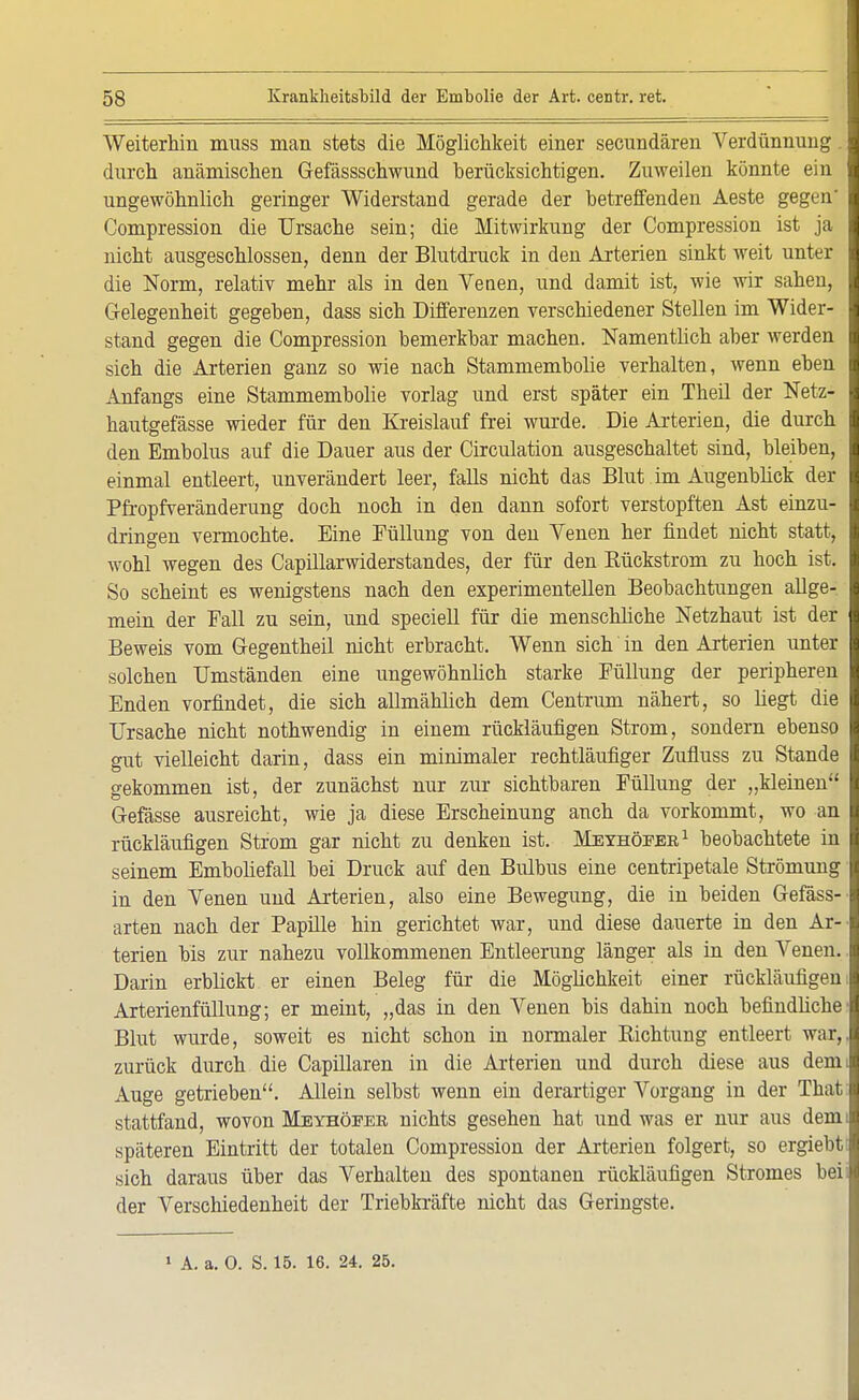 Weiterhin muss man stets die Möglichkeit einer secundären Verdünnung. durch anämischen Gefässschwund berücksichtigen. Zuweilen könnte ein ungewöhnlich geringer Widerstand gerade der betreffenden Aeste gegen' Compression die Ursache sein; die Mitwirkung der Compression ist ja nicht ausgeschlossen, denn der Blutdruck in den Arterien sinkt weit unter die Norm, relativ mehr als in den Yenen, und damit ist, wie wir sahen, Gelegenheit gegeben, dass sich Differenzen verschiedener Stellen im Wider- stand gegen die Compression bemerkbar machen. Namentlich aber werden sich die Arterien ganz so wie nach Stammembolie verhalten, wenn eben Anfangs eine Stammembolie vorlag und erst später ein Theil der Netz- hautgefässe wieder für den Kreislauf frei wurde. Die Arterien, die durch den Embolus auf die Dauer aus der Circulation ausgeschaltet sind, bleiben, einmal entleert, unverändert leer, falls nicht das Blut im Augenblick der Pfropfveränderung doch noch in den dann sofort verstopften Ast einzu- dringen vermochte. Eine Füllung von den Yenen her findet nicht statt, wohl wegen des Capillarwiderstandes, der für den Kückstrom zu hoch ist. So scheint es wenigstens nach den experimentellen Beobachtungen allge- mein der Eall zu sein, und speciell für die menschliche Netzhaut ist der Beweis vom Gegentheil nicht erbracht. Wenn sich in den Arterien unter solchen Umständen eine ungewöhnlich starke Füllung der peripheren Enden vorfindet, die sich allmählich dem Centrum nähert, so hegt die Ursache nicht nothwendig in einem rückläufigen Strom, sondern ebenso gut vielleicht darin, dass ein minimaler rechtläufiger Zufluss zu Stande gekommen ist, der zunächst nur zur sichtbaren Füllung der „kleinen Gefässe ausreicht, wie ja diese Erscheinung auch da vorkommt, wo an rückläufigen Strom gar nicht zu denken ist. Meyhöeer1 beobachtete in seinem Emboliefall bei Druck auf den Bulbus eine centripetale Strömung in den Yenen und Arterien, also eine Bewegung, die in beiden Gefäss- arten nach der Papille hin gerichtet war, und diese dauerte in den Ar- terien bis zur nahezu vollkommenen Entleerung länger als in den Venen. Darin erblickt er einen Beleg für die Möglichkeit einer rückläufigen Arterienfüllung; er meint, „das in den Venen bis dahin noch befindliche Blut wurde, soweit es nicht schon in normaler Sichtung entleert war, zurück durch die Capillaren in die Arterien und durch diese aus dem Auge getrieben. Allein selbst wenn ein derartiger Vorgang in der That stattfand, wovon Meyhöfer nichts gesehen hat und was er nur aus dem späteren Eintritt der totalen Compression der Arterien folgert, so ergiebt sich daraus über das Verhalten des spontanen rückläufigen Stromes bei der Verschiedenheit der Triebkräfte nicht das Geringste. 1 A. a. 0. S. 15. 16. 24. 25.